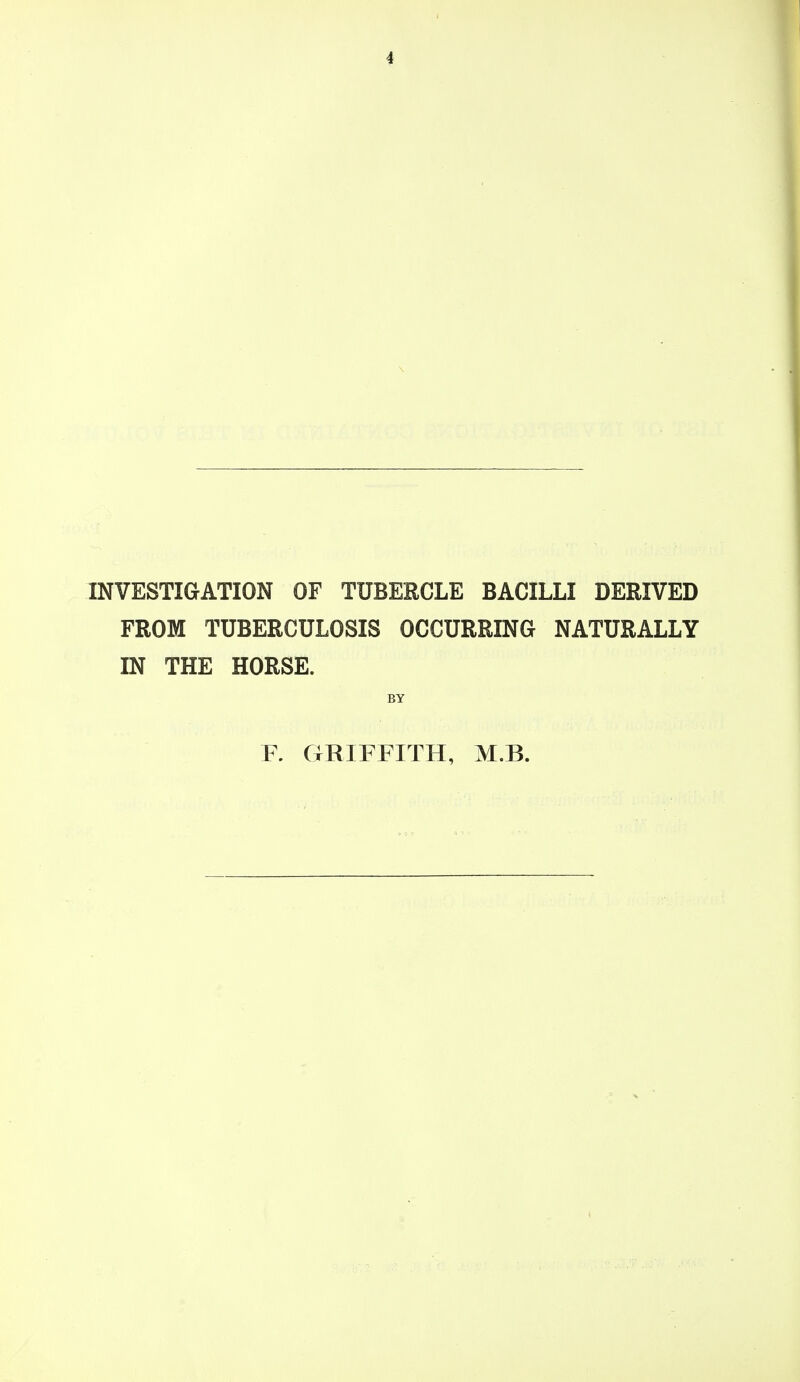 INVESTIGATION OF TUBERCLE BACILLI DERIVED FROM TUBERCULOSIS OCCURRING NATURALLY IN THE HORSE. BY F. GRIFFITH, M.B.