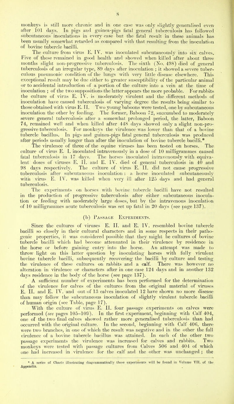 monkeys is still more chronic and in one case was only slightly generalised even after 101 days. In pigs and guinea-pigs fatal general tuberculosis has followed subcutaneous inoculations in every case but the fatal result in these animals has been usually somewhat retarded as compared with that resulting from the inoculation of bovine tubercle bacilli. The culture from virus E. IV. was inoculated subcutaneously into six calves. Five of these remained in good health and showed when killed after about three months slight non-progressive tuberculosis. The sixth (No. 498) died of general tuberculosis of an irregular type, 89 days after inoculation ; it showed a severe tuber- culous pneumonic condition of the lungs with very little disease elsewhere. This exceptional result may be due either to greater susceptibility of the particular animal or to accidental introduction of a portion of the culture into a vein at the time of inoculation ; of the two suppositions the latter appears the more probable. For rabbits the culture of virus E. IV. is moderately virulent and the different methods of inoculation have caused tuberculosis of varying degree the results being similar to those obtained with virus E. II. Two young baboons were tested, one by subcutaneous inoculation the other by feeding. The former, Baboon 72, succumbed to moderately severe general tuberculosis after a somewhat prolonged period, the latter, Baboon 74, remained well and when killed after 448 days showed only a slight non-pro- gressive tuberculosis. For monkeys the virulence was lower than that of a bovine tubercle bacillus. In pigs and guinea-pigs fatal general tuberculosis was produced after periods usually longer than after the inoculation of bovine tubercle bacilli.* The virulence of three of the equine viruses has been tested on horses. The culture of virus E. I. inoculated intravenously in a dose of 10 milligrammes caused fatal tuberculosis in 17 days. The horses inoculated intravenously with equiva- lent doses of viruses E. II. and E. IV. died of general tuberculosis in 40 and 98 days respectively. The culture of virus E. II. did not cause progressive tuberculosis after subcutaneous inoculation : a horse inoculated subcutaneously with virus E. IV. was killed when very ill after 125 days and had general tuberculosis. The experiments on horses with bovine tubercle bacilli have not resulted in the production of progressive tuberculosis after either subcutaneous inocula- tion or feeding with moderately large doses, but by the intravenous inoculation of 10 milligrammes acute tuberculosis was set up fatal in 20 days (see page 137). (b) Passage Experiments. Since the cultures of viruses E. II. and E. IV. resembled bovine tubercle bacilli so closely in their cultural characters and in some respects in their patho- genic properties, it was considered possible that they might be cultures of bovine tubercle bacilli which had become attenuated in their virulence by residence in the horse or before gaining entry into the horse. An attempt was made to throw light on this latter question by inoculating horses with fully virulent bovine tubercle bacilli, subsequently recovering the bacilli by culture and testing the virulence, of these cultures on rabbits and a calf. There was however no alteration in virulence or characters after in one case 124 days and in another 132 days residence in the body of the horse (see page 137). A sufficient number of experiments has been performed for the determination of the virulence for calves of the cultures from the original material of viruses E. II. and E. IV. and out of 13 calves inoculated 12 have shown no more disease than may follow the subcutaneous inoculation of slightly virulent tubercle bacilli of human origin (see Table, page 17). With the culture of virus E. II. four passage experiments on calves were performed (see pages 105-109). In the first experiment, beginning with Calf 404, one of the two final calves showed rather more generalised tuberculosis than had occurred with the original culture. In the second, beginning with Calf 406, there were two branches, in one of which the result was negative and in the other the full virulence of a bovine tubercle bacillus was attained. In each of the other two passage experiments the virulence was increased for calves and rabbits. Two monkeys were tested with passage cultures from Calves 506 and 404 of which one had increased in virulence for the calf and the other was unchanged ; the * A series of Charts illustrating diagrammatical!}- these experiments will be found in Volume VII. of the Appendix.