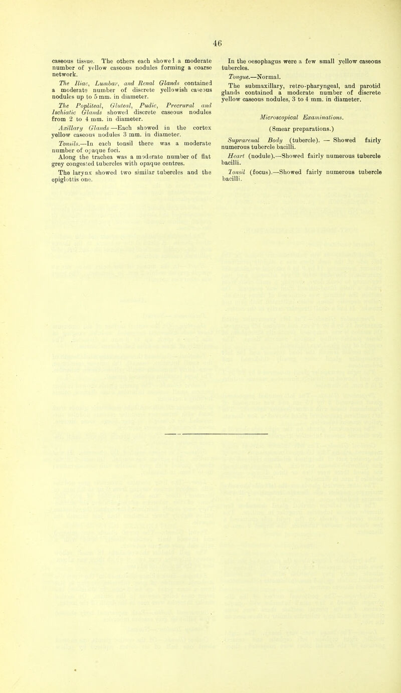 caseous tissue. The others each showei a moderate number of yellow caseous nodules forming a coarse network. The Iliac, Lumbar, and Renal Glands contained a moderate number of discrete yellowish ca?eous nodules up to 5 mm. in diameter. The Popliteal, Gluteal, Pudic, Precrural and Ischiatic Glands showed discrete caseous nodules from 2 to 4 mm. in diameter. Axillary Glands —Each showed in the cortex yellow caseous nodules 3 mm. in diameter. Tonsils.—In each tonsil there was a moderate number of opaque foci. Along the trachea was a moderate number of flat grey congested tubercles with opaque centres. The larynx showed two similar tubercles and the epiglottis one. In the oesophagus were a few small yellow caseous tubercles. Tongue.—Normal. The submaxillary, retro-pharyngeal, and parotid glands contained a moderate number of discrete yellow caseous nodules, 3 to 4 mm. in diameter. Microscopical Examinations. (Smear preparations.) Suprarenal Body (tubercle). — Showed fairly numerous tubercle bacilli. Heart (nodule).—Showed fairly numerous tubercle bacilli. Tonsil (focus).—Showed fairly numerous tubercle bacilli.