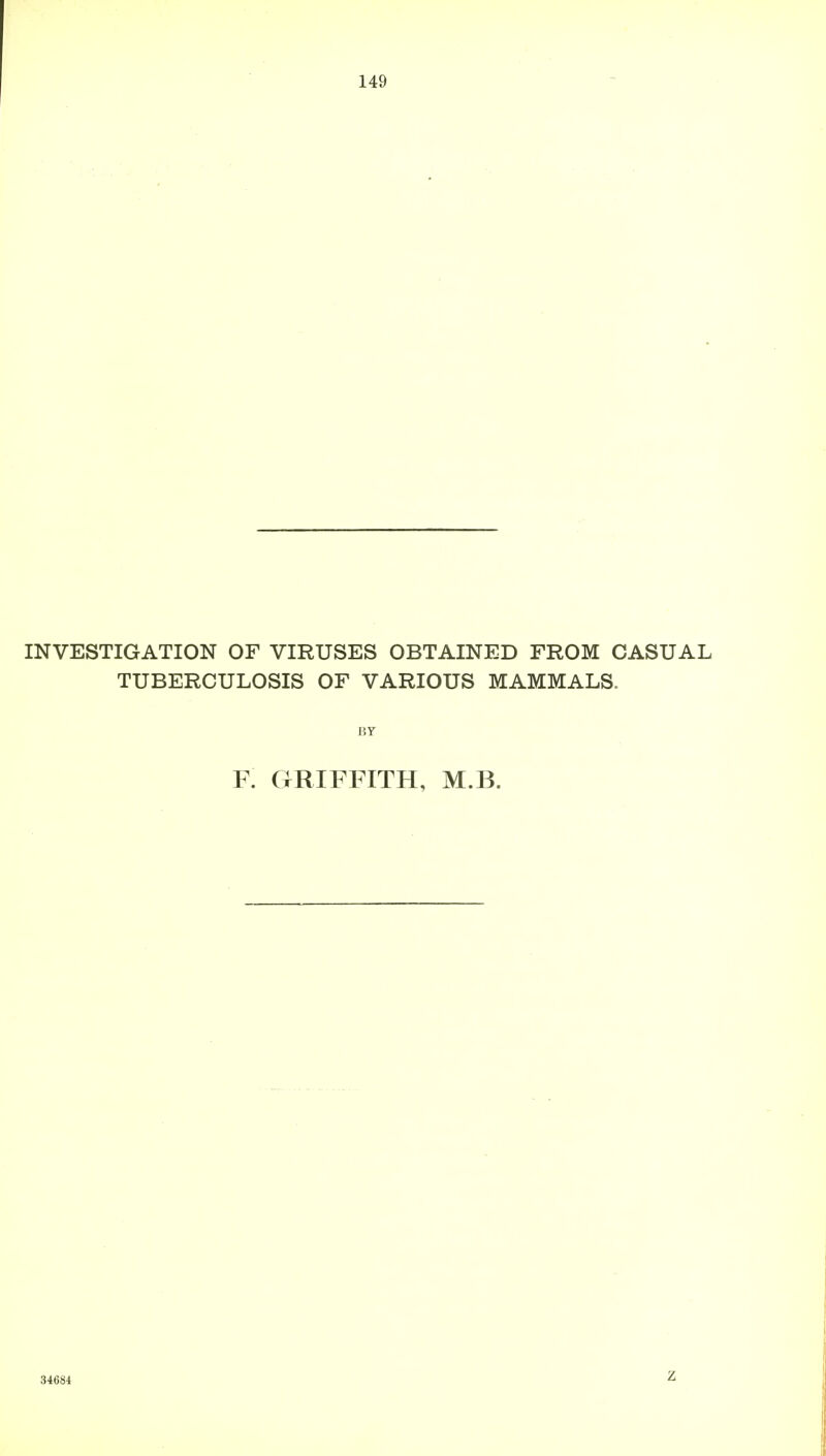 INVESTIGATION OF VIRUSES OBTAINED FROM CASUAL TUBERCULOSIS OF VARIOUS MAMMALS. BY F. GRIFFITH, M.B. 34684 Z