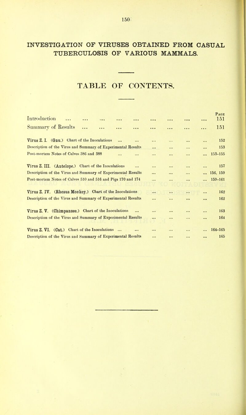 INVESTIGATION OF VIRUSES OBTAINED FROM CASUAL TUBERCULOSIS OF VARIOUS MAMMALS. TABLE OF CONTENTS. Page Introduction ... ... ... ... ... ... ... ... ... 151 Summary of Results ... ... ... ... ... ... ... ... 151 Virus Z. I. (Gnu.) Chart of the Inoculations ... ... ... ... ... ... 152 Description of the Virus and Summary of Experimental Results ... ... ... ... 153 Post-mortem Notes of Calves 386 and 388 ... ... ... ... ... ... 153-155 Virus Z. III. (Antelope.) Chart of the Inoculations ... ... ... ... ... 157 Description of the Virus and Summary of Experimental Results ... ... ... ... 156, 159 Post-mortem Notes of Calves 510 and 516 and Pigs 170 and 174 ... ... ... ... 159-161 Virus Z. IV. (Rhesus Monkey.) Chart of the Inoculations ... ... ... ... 162 Description of the Virus and Summary of Experimental Results ... ... ... ... 162 Virus Z. V. (Chimpanzee.) Chart of the Inoculations ... ... ... ... ... 163 Description of the Virus and Summary of Experimental Results ... ... ... ... 164 Virus Z. VI. (Cat.) Chart of the Inoculations ... ... ... ... ... ... 164-165 Description of the Virus and Summary of Experimental Results ... ... ... ... 165