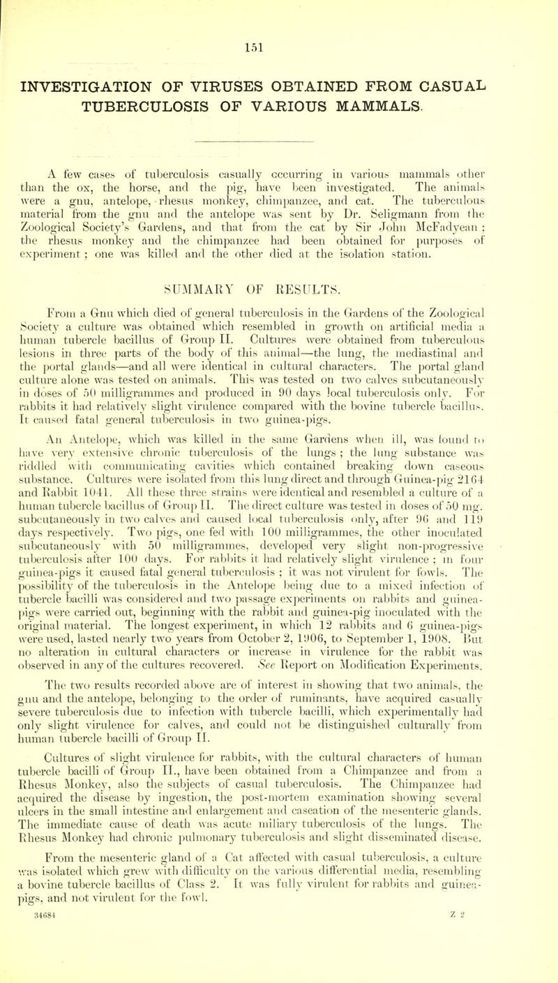 INVESTIGATION OF VIRUSES OBTAINED FROM CASUAL TUBERCULOSIS OF VARIOUS MAMMALS. A few cases of tuberculosis casually occurring iu various mammals other than the ox, the horse, and the pig, have been investigated. The animals Avere a gnu, antelope, • rhesus monkey, chimpanzee, and cat. The tuberculous material from the gnu and the antelope was sent by Dr. Seligmann from the Zoological Society's Gardens, and that from the cat by Sir John McFadyean ; the rhesus monkey and the chimpanzee had been obtained for purposes of experiment ; one was killed and the other died at the isolation station. SUMMARY OF RESULTS. From a Gnu which died of general tuberculosis in the Gardens of the Zoological Society a culture was obtained which resembled in growth on artificial media a human tubercle bacillus of Group II. Cultures were obtained from tuberculous lesions in three parts of the body of this animal—the lung, the mediastinal and the portal glands—and all were identical in cultural characters. The portal gland culture alone was tested on animals. This was tested on two calves subcutaneously in doses of 50 milligrammes and produced in 90 days local tuberculosis only. For rabbits it had relatively slight virulence compared with the bovine tubercle bacillus. It caused fatal general tuberculosis in two guinea-pigs. An Antelope, which was killed in the same Gardens when ill, was found to have very extensive chronic tuberculosis of the lungs ; the lung substance was riddled with communicating cavities which contained breaking down caseous substance. Cultures were isolated from this lung direct and through Guinea-pig 2164 and Rabbit 1041. All these three strains were identical and resembled a culture of a human tubercle bacillus of Group II. The direct culture was tested in doses of 50 mg. subcutaneously in two calves and caused local tuberculosis only, after 96 and 119 days respectively. Two pigs, one fed with 100 milligrammes, the other inoculated subcutaneously with 50 milligrammes, developed very slight non-progressive tuberculosis after 100 days. For rabbits it had relatively slight virulence ; m four guinea-pigs it caused fatal general tuberculosis ; it was not virulent for fowls. The possibility of the tuberculosis in the Antelope being due to a mixed infection of tubercle bacilli was considered and two passage experiments on rabbits and guinea- pigs were carried out, beginning with the rabbit and guinea-pig inoculated with the original material. The longest experiment, in which 12 rabbits and 6 guinea-pigs were used, lasted nearly two years from October 2, 1906, to September 1, 1908. But no alteration in cultural characters or increase in virulence for the rabbit was observed in any of the cultures recovered. See Report on Modification Experiments. The two results recorded above are of interest in showing that two animals, the gnu and the antelope, belonging to the order of ruminants, have acquired casually severe tuberculosis due to infection with tubercle bacilli, which experimentally had only slight virulence for calves, and could not be distinguished culturally from human tubercle bacilli of Group II. Cultures of slight virulence for rabbits, with the cultural characters of human tubercle bacilli of Group II., have been obtained from a Chimpanzee and from a Rhesus Monkey, also the subjects of casual tuberculosis. The Chimpanzee had acquired the disease by ingestion, the post-mortem examination showing several ulcers in the small intestine and enlargement and caseation of the mesenteric glands. The immediate cause of death was acute miliary tuberculosis of the lungs. The Rhesus Monkey had chronic pulmonary tuberculosis and slight disseminated disease. From the mesenteric gland of a Cat affected with casual tuberculosis, a culture was isolated which grew with difficulty on the various differential media, resembling a bovine tubercle bacillus of Class 2. It was fully virulent for rabbits and guinea- pigs, and not virulent for the fowl. 3468-i z 2