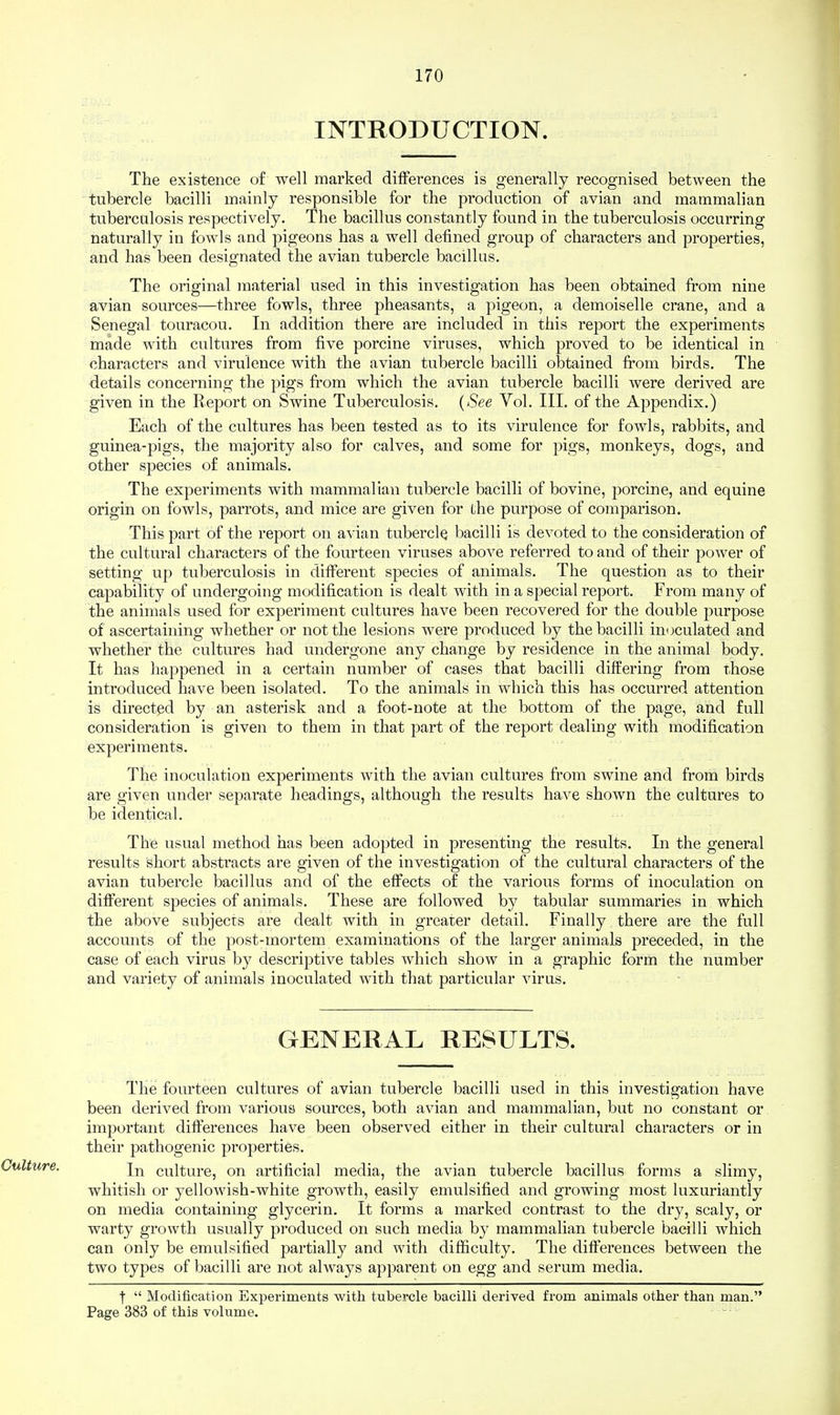 INTRODUCTION. The existence of well marked differences is generally recognised between the tubercle bacilli mainly responsible for the production of avian and mammalian tuberculosis respectively. The bacillus constantly found in the tuberculosis occurring naturally in fowls and pigeons has a well defined group of characters and properties, and has been designated the avian tubercle bacillus. The original material used in this investigation has been obtained from nine avian sources—three fowls, three pheasants, a pigeon, a demoiselle crane, and a Senegal touracou. In addition there are included in this report the experiments made with cultures from five porcine viruses, which proved to be identical in characters and virulence with the avian tubercle bacilli obtained from birds. The details concerning the pigs from which the avian tubercle bacilli were derived are given in the Report on Swine Tuberculosis. (See Vol. III. of the Appendix.) Each of the cultures has been tested as to its virulence for fowls, rabbits, and guinea-pigs, the majority also for calves, and some for pigs, monkeys, dogs, and other species of animals. The experiments with mammalian tubercle bacilli of bovine, porcine, and equine origin on fowls, parrots, and mice are given for the purpose of comparison. This part of the report on avian tubercle bacilli is devoted to the consideration of the cultural characters of the fourteen viruses above referred to and of their power of setting up tuberculosis in different species of animals. The question as to their capability of undergoing modification is dealt with in a special report. From many of the animals used for experiment cultures have been recovered for the double purpose of ascertaining whether or not the lesions were produced by the bacilli inoculated and whether the cultures had undergone any change by residence in the animal body. It has happened in a certain number of cases that bacilli differing from those introduced have been isolated. To the animals in which this has occurred attention is directed by an asterisk and a foot-note at the bottom of the page, and full consideration is given to them in that part of the report dealing with modification experiments. The inoculation experiments with the avian cultures from swine and from birds are given under separate headings, although the results have shown the cultures to be identical. The usual method has been adopted in presenting the results. In the general results short abstocts are given of the investigation of the cultural characters of the avian tubercle bacillus and of the effects of the various forms of inoculation on different species of animals. These are followed by tabular summaries in which the above subjects are dealt with in greater detail. Finally there are the full accounts of the post-mortem examinations of the larger animals preceded, in the case of each virus by descriptive tables which show in a graphic form the number and variety of animals inoculated with that particular virus. GENERAL RESULTS. The fourteen cultures of avian tubercle bacilli used in this investigation have been derived from various sources, both avian and mammalian, but no constant or important differences have been observed either in their cultural characters or in their pathogenic properties. In culture, on artificial media, the avian tubercle bacillus forms a slimy, whitish or yellowish-white growth, easily emulsified and growing most luxuriantly on media containing glycerin. It forms a marked contrast to the dry, scaly, or warty growth usually produced on such media by mammalian tubercle bacilli which can only be emulsified partially and with difficulty. The differences between the two types of bacilli are not always apparent on egg and serum media. |  Modification Experiments with tubercle bacilli derived from animals other than man. Page 383 of this volume.