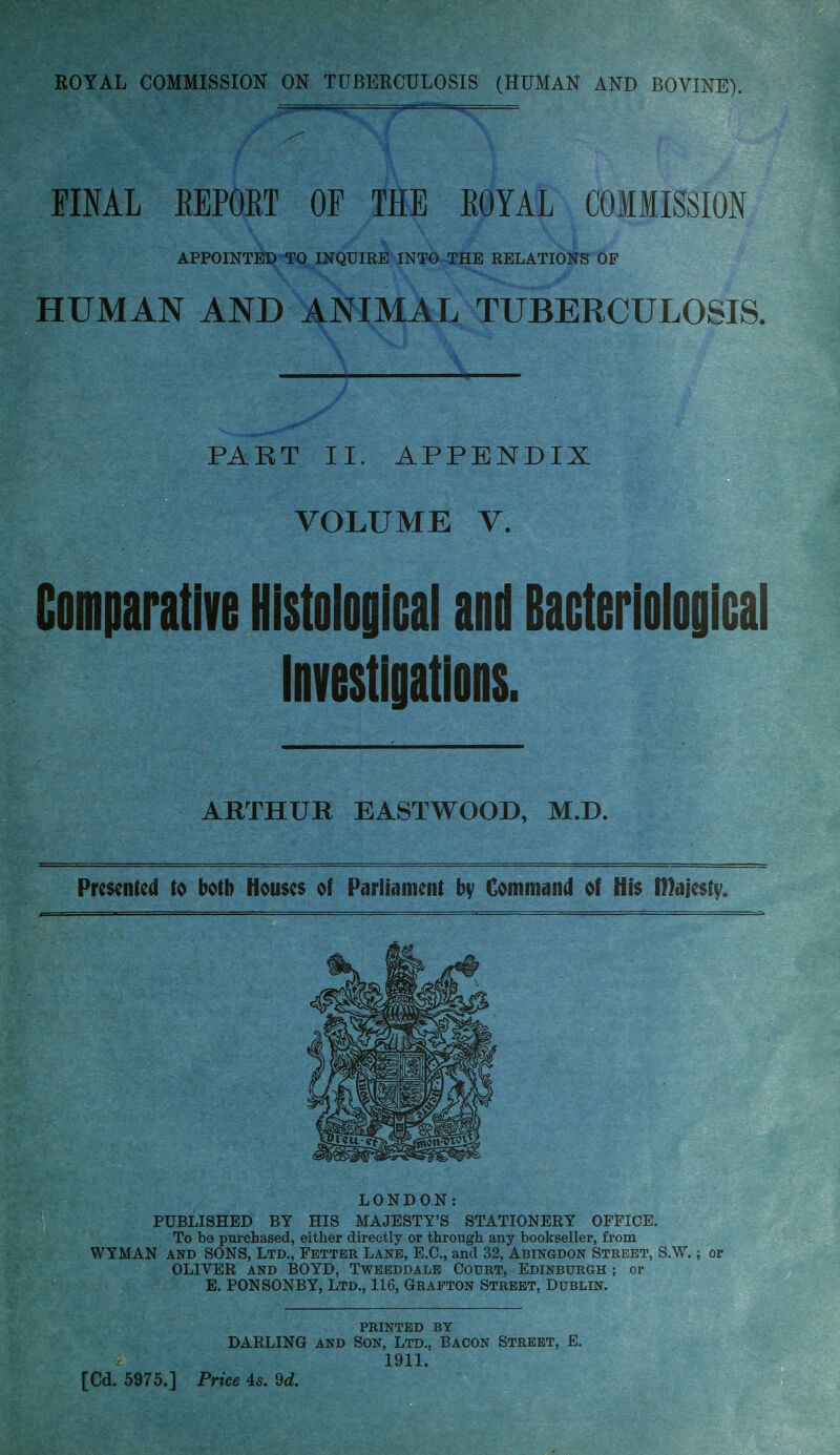 FINAL EEPORT OF THE EOYAL COMMISSION APPOINTED-^0 INQUIRE INT^ THE RELATIONS OF HUMAN AND ANIMAL TUBERCULOSIS. PART II. APPENDIX VOLUME V. Comparative Histological and Baoteriologlcal investigations. ARTHUR EASTWOOD, M.D. Presented to both Houses of Parliament by Command of His IDajesty. LONDON: PUBLISHED BY HIS MAJESTY'S STATIONERY OFFICE. To be purchased, either directly or through any bookseller, from WYMAN AND SONS, Ltd., Fetter Lane, E.G., and 32, Abingdon Street, S.W. ; or OLIVER AND BOYD, Twbbddalb Court, Edinburgh ; or E. PONSONBY, Ltd., 116, Grafton Street, Dublin. PRINTED BY DARLING AND Son, Ltd., Bacon Street, E. 1911. [Cd. 5975.] Price 45. dd.