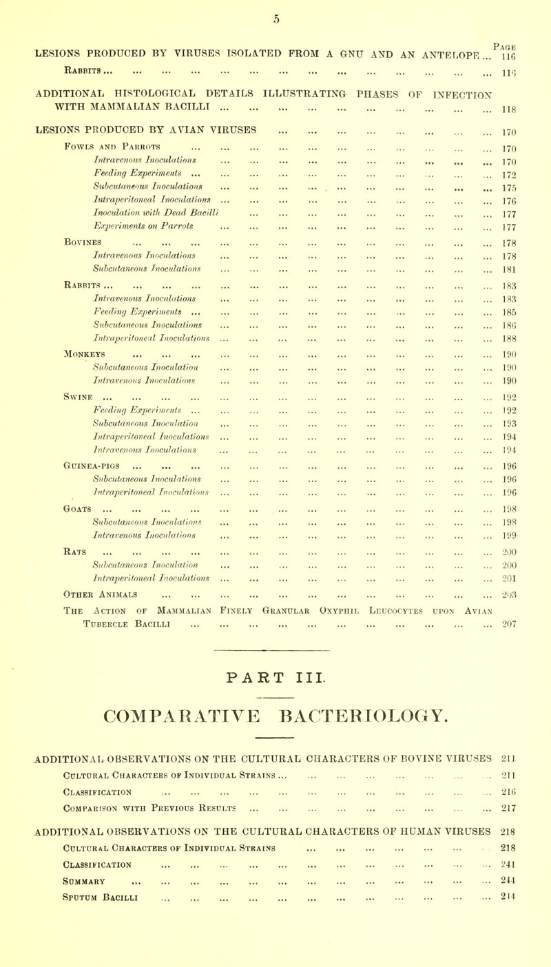 LESIONS PEODUCED BY VIRUSES ISOLATED FROM A GNU AND AN ANTELOPE., Rabbits Page . 116 . IIG ADDITIONAL HISTOLOGICAL DETAILS ILLUSTRATING PHASES OF INFECTION WITH MAMMALIAN BACILLI 1]8 LESIONS PRODUCED BY AVIAN VIRUSES Fowls and Parrots Intravenous Inoculations Feeding Experiments ,,, Subcutaneous Inoculations Intraperitoneal Inoculations Inoculation luitJi Dead Bacill Ex2)eriments on Parrots BOVINES In travenous Inoculations Subcutaneous TnoculationR Rabbits Intravenous Inoculations Feeding Experiments ... Subcutaneous Inoculations Intraperitoneal Inocidations Monkeys Subcutaneous Inoculation Intravenous Inocidations Swine Feeding Experiments ... Subcutaneous Inocidation Intraperitoneal Inocidations Intravenous Inoculat'ions Guinea-pigs Subcutaneous Inoculations Intraperitoneal Inocidations Goats Subcutaneous Inoculations Intravenous Inocidations Eats Subcutaneous Inoculation Intraperitoneal Inoculations Other Animals The Action of Mammalian Finely Granular Oxyphil Leucocytes Tubercle Bacilli PART III. COMPARATIVE BACTERIOLOGY. ADDITIONAL OBSERVATIONS ON THE CULTURAL CHARACTERS OF BOVINE VIRUSES 211 Cultural Characters of Individual Strains 211 Classification 216 Comparison with Previous Results 217 ADDITIONAL OBSERVATIONS ON THE CULTURAL CHARACTERS OF HUMAN VIRUSES 218 Cultural Characters of Individual Strains 218 Classification 241 Summary 244 Sputum Bacilli 214