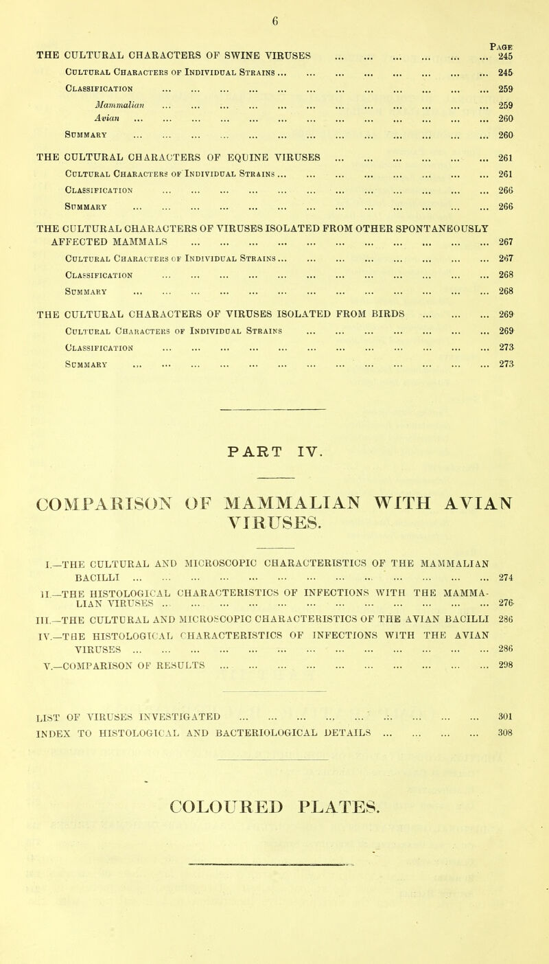 Page THE CULTURAL CHARACTERS OF SWINE VIRUSES ... , 245 Cultural Characters of Individual Strains 245 Classification 259 Mammalian ... ... ... ... ... ... ... ... ... ... ... ... 259 Avian 260 Summary 260 THE CULTURAL CHARACTERS OF EQUINE VIRUSES 261 Cultural Characters OF Individual Strains 261 Classification 266 Summary 266 THE CULTURAL CHARACTERS OF VIRUSES ISOLATED FROM OTHER SPONTANEOUSLY AFFECTED MAMMALS 267 Cultural CaARACTEus of Individual Strains 2tj7 Classification 268 Summary 268 THE CULTURAL CHARACTERS OF VIRUSES ISOLATED FROM BIRDS 269 Cultural Characteiis of Individual Strains 269 Classification 27S Summary 27S PART IV. COMPARISON OF MAMMALIAN WITH AVIAN VmUSES. L—THE CULTURAL AND MICROSCOPIC CHARACTERISTICS OF THE MAMMALIAN BACILLI 274 II—THE HISTOLOGICAL CHARACTERISTICS OF INFECTIONS WITH THE MAMMA- LIAN VIRUSES 27& III. —THE CULTURAL AND MICROSCOPIC CHARACTERISTICS OF THE AVIAN BACILLI 286 IV. —THE HISTOLOGICAL CHARACTERISTICS OF INFECTIONS WITH THE AVIAN VIRUSES 286 v.—COMPARISON OF RESULTS ... 298 LIST OF VIRUSES INVESTIGATED , ... .: 301 INDEX TO HISTOLOGICAL AND BACTERIOLOGICAL DETAILS 30» COLOURED PLATES.