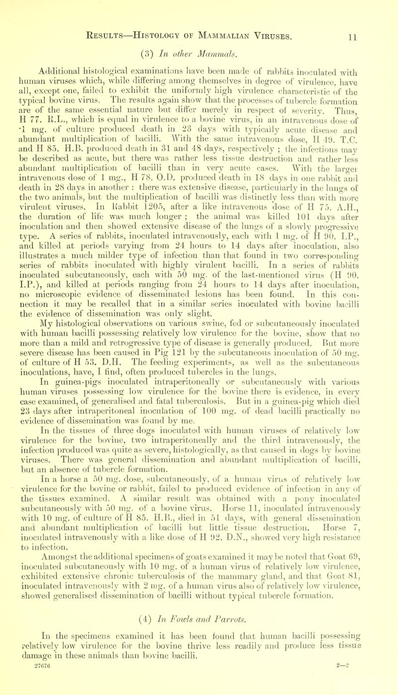 (3) In other Mammals. Additional histological examinations have been made of rabbits inoculated with human viruses which, while diifering among themselves in degree of virulence, have all, except one, failed to exhibit the uniformly high virulence characteristic of the typical bovine virus. The results again show that the processes of tubercle formation are of the same essential nature but differ merely in respect of severity. Thus, H 77. R.L., which is equal in virulence to a bovine virus, in an intravenous dose of •1 mg. of culture produced death in 23 days with typically acute disease and abundant multiplication of bacilli. With the same intravenous dose, H 49. T.C. and H 85. H.B. produced death in 31 and 48 days, respectively ; the infections may be described as acute, but there was rather less tissue destruction and rather less abundant multiplication of bacilli than in very acute cases. With the larger intravenous dose of 1 mg., H 78. O.D. produced death in 18 days in one rabbit and death in 28 days in another : there was extensive disease, particularly in the lungs of the two animals.^ but the multiplication of bacilli was distinctly less than with more virulent viruses. In Habbit 1205, after a like intravenous dose of H 75. A.H., the duration of life was much longer ; the animal was killed 101 days after inoculation and then showed extensive disease of the lungs of a slo-^vly progressive type. A series of rabbits, inoculated intravenously, each with 1 mg. of H 90. LP., and killed at periods varying from 24 hours to 14 days after inoculation, also illustrates a much milder type of infection than that found in two corresponding series of rabbits inoculated with highly virulent bacilli. In a series of rabbits inoculated subcutaneously, each with 50 mg. of the last-mentioned virus (H 90. LP.), and killed at periods ranging from 24 hours to 14 days after inoculation, no microscopic evidence of disseminated lesions has been found. In this con- nection it may be recalled that in a similar series inoculated with bovine bacilli the evidence of dissemination was only slight. My histological observations on various swine, fed or subcutaneously inoculated with human bacilli possessing relatively low virulence for the Ijovine, show that no more than a mild and retrogressive type of disease is generally produced. P)ut more severe disease has been caused in Pig 121 by the subcutaneous inoculation of 50 mg. of culture of H 53. D.H. The feeding experiments, as well as the subcutaneous inoculations, have, I find, often produced tubercles in the lungs. In guinea-pigs inoculated intraperitoneally or sul)cutaneously with various human viruses possessing low virulence for the bovine there is evidence, in every case examined, of generalised and fatal tuberculosis. But in a guinea-pig which died 23 days after intraperitoneal inoculation of 100 mg. of dead bacilli practically no evidence of dissemination was found by me. In the tissues of three dogs inoculated with human viruses of relatively low virulence for the bovine, two intraperitoneally and the third intravenously, the infection produced was quite as severe, histologically, as that caused in dogs by bovine viruses. There was general dissemination and abundant multiplication of bacilli, but an absence of tubercle formation. In a horse a 50 mg. dose, subcutaneously, of a human virus of relatively low virulence for the bovine or ra]:)bit, fliiled to produced evidence of infection in any of the tissues examined. A similar result was obtained with a pony inoculated subcutaneously with 50 mg. of a bovine virus. Horse 11, inoculated intravenously with 10 mg. of culture of H 85. H.l>., died in 51 days, with general dissemination and abundant multiplication of bacilli but little tissue destruction. Horse 7, inoculated intravenously with a like dose of H 92. D.N., showed very high resistance to infection. Amongst the additional specimens of goats examined it maybe noted that Goat 69, inoculated subcutaneously with 10 mg. of a human virus of relatively low virulence, exhibited extensive chronic tuberculosis of the mammary gland, and that Goat 81, inoculated intravenously with 2 mg. of a human virus also of relatively low virulence, showed generalised dissemination of bacilli without typical tubercle formation. (4) In Foivis and Parrots. In the specimens examined it has been found that human bacilli possessing relatively low virulence for the bovine thrive less readily and produce less tissue damage in these animals than bovine bacilli. 27676 2—2