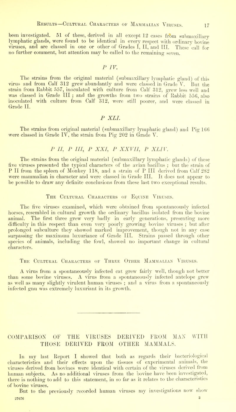 been investigated. 51 of these, derived in all except 12 cases from submaxillary lymphatic glands, were found to be identical in every respect with ordinary bovine viruses, and are classed in one or other of Grades 1, It, and TIL These call for no further comment, but attention may be called to the remaining seven. P IV. The strains from the original material (submaxillary lymphatic gland) of this virus and from Calf 312 grew abundantly and were classed in Grade V. But the strain from Rabbit 557, inoculated with culture from Calf 312, grew less well and was classed in Grade III ; and the growths from two strains of Rabbit 556, also inoculated with culture from Calf 312, were still poorer, and were classed in Grade II. P XLI. The strains from original material (submaxillary lymphatic gland) and Pig 166 were classed in Grade IV, the strain from Pig 202 in Grade V. P II, P III, P XXI, P XXVII, P XLIV. The strains from the original material (submaxillary lymphatic glands) of these five viruses presented the typical characters of the avian bacillus ; but the strain of P II from the spleen of Monkey 118, and a strain of P III derived from Calf 282 were mammalian in character and were classed in Grade III. It does not appear to be possible to draw any definite conclusions from these last two exceptional results. The Cultural Characters of Equine Viruses. The five viruses examined, which were obtained from spontaneously infected horses, resembled in cultural growth the ordinary bacillus isolated from the bovine animal. The first three grew very badly in early generations, presenting more difficulty in this respect than even very poorly growing bovine viruses ; but after prolonged subculture they showed marked improvement, though not in any case surpassing the maximum luxuriance of Grade III. Strains passed through other species of animals, including the fowl, showed no important change in cultural characters. The Cultural Characters of Three Other Mammalian Viruses. A virus from a spontaneously infected cat grew fairl}- well, though not better than some bovine viruses. A virus from a spontaneously infected antelope grew as well as many slightly virulent human viruses ; and a virus from a spontaneously infected gnu was extremely luxuriant in its growth. COMPARISON OF THE VIRUSES DERIVED FROM MAN WITH THOSE DERIVED FROxM OTHER MAMMALS. In my last Report I showed that both as regards their bacteriological characteristics and their effects upon the tissues of experimental animals, the viruses derived from bo vines were identical with certain of the viruses derived Irom human subjects. As no additional viruses from the bovine have been investigated, there is nothing to add to this statement, in so far as it relates to the characteristics of bovine viruses. But to the previously recorded human viruses my investigations now show 27676 3