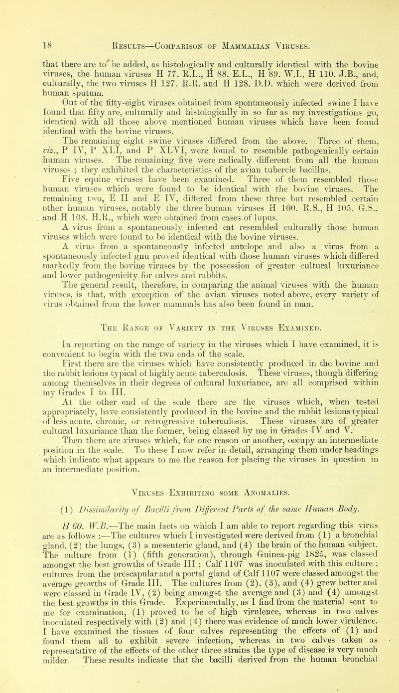 that there are to* be added, as histologically and culturally identical with the bovine viruses, the human viruses H 77. R.L., H 88. E.L., H 89. W.I., H 110. J.B., and, culturally, the two viruses H 127. R.R. and H 128. D.D. which were derived from human sputum. Out of the fifty-eight viruses obtained from spontaneously infected swine I have found that fifty are, culturally and histologically in so far as my investigations go, identical with all those above mentioned human viruses which have been found identical with the bovine viruses. The remaining eight swine viruses differed from the above. Three of them, viz., P IV, P XLI, and P XLVI, were found to resemble pathogenically certain human viruses. The remaining five were radically different from all the human viruses ; they exhibited the characteristics of the avian tubercle bacillus. Five equine viruses have been examined. Three of them resembled those human viruses which were found to be identical with the bovine viruses. The remaining two, E II and E IV, differed from these three but resembled certain other human viruses, notably the three human viruses H 100. R.S., H 105. G.S., and H 108. H.R., which were obtained from cases of lupus. A virus from a spontaneously infected cat resembled culturally those human viruses which were found to be identical with the bovine viruses. A virus from a spontaneously infected antelope and also a virus from a spontaneously infected gnu proved identical with those human viruses which differed markedly from the bovine viruses by the possession of greater cultural luxuriance and lower pathogenicity for calves and rabbits. The general result, therefore, in comparing the animal viruses with the human viruses, is that, with exception of the avian viruses noted above, every variety of virus obtained ft-om the lower mammals has also been found in man. The Range of Variety in the Viruses Examined. In reporting on the range of variety in the viruses which I have examined, it is convenient to begin with the two ends of the scale. First there are the viruses which have consistently produced in the bovine and the rabbit lesions typical of highly acute tuberculosis. These viruses, though differing among themselves in their degrees of cultural luxuriance, are all comprised within my Grades I to III. At the other end of the scale there are the viruses which, when tested appropriately, have consistently produced in the bovine and the rabbit lesions typical of less acute, chronic, or retrogressive tuberculosis. These viruses are of greater cultural luxuriance than the former, being classed by me in Grades lA^ and V. Then there are viruses which, for one reason or another, occupy an intermediate position in the scale. To these I now refer in detail, arranging them under headings which indicate what appears to me the reason for placing the viruses in question in an intermediate position. Viruses Exhibiting some Anomalies. (1) Bissimilarity of Bacilli from Different Parts of the same Human Body. H 60. W.B.—The main facts on which I am able to report regarding this virus are as follows :—The cultures v*^hich I investigated were derived from (1) a bronchial gland, (2) the lungs, (3) a mesenteric gland, and (4) the brain of the human subject. The culture from (1) (fifth generation), through Guinea-pig 1825, was classed amongst the best growths of Grade III ; Calf 1107 was inoculated with this culture ; cultiu'es from the nrescapular and a portal gland of Calf 1107 were classed amongst the average growths of Grade III. The cultures from (2), (3), and (4) grew better and were classed in Grade IV, (2) being amongst the average and (3) and (4) amongst the best growths in this Grade. Experimentally, as I find from the material sent to me for examination, (1) proved to be of high virulence, whereas in two calves inoculated respectively with (2) and (4) there was evidence of much lower virulence. I have examined the tissues of four calves representing the effects of (1) and found them all to exhibit severe infection, whereas in two calves taken as representative of the effects of the other three strains the type of disease is very much milder. These results indicate that the bacilli derived from the human bronchial