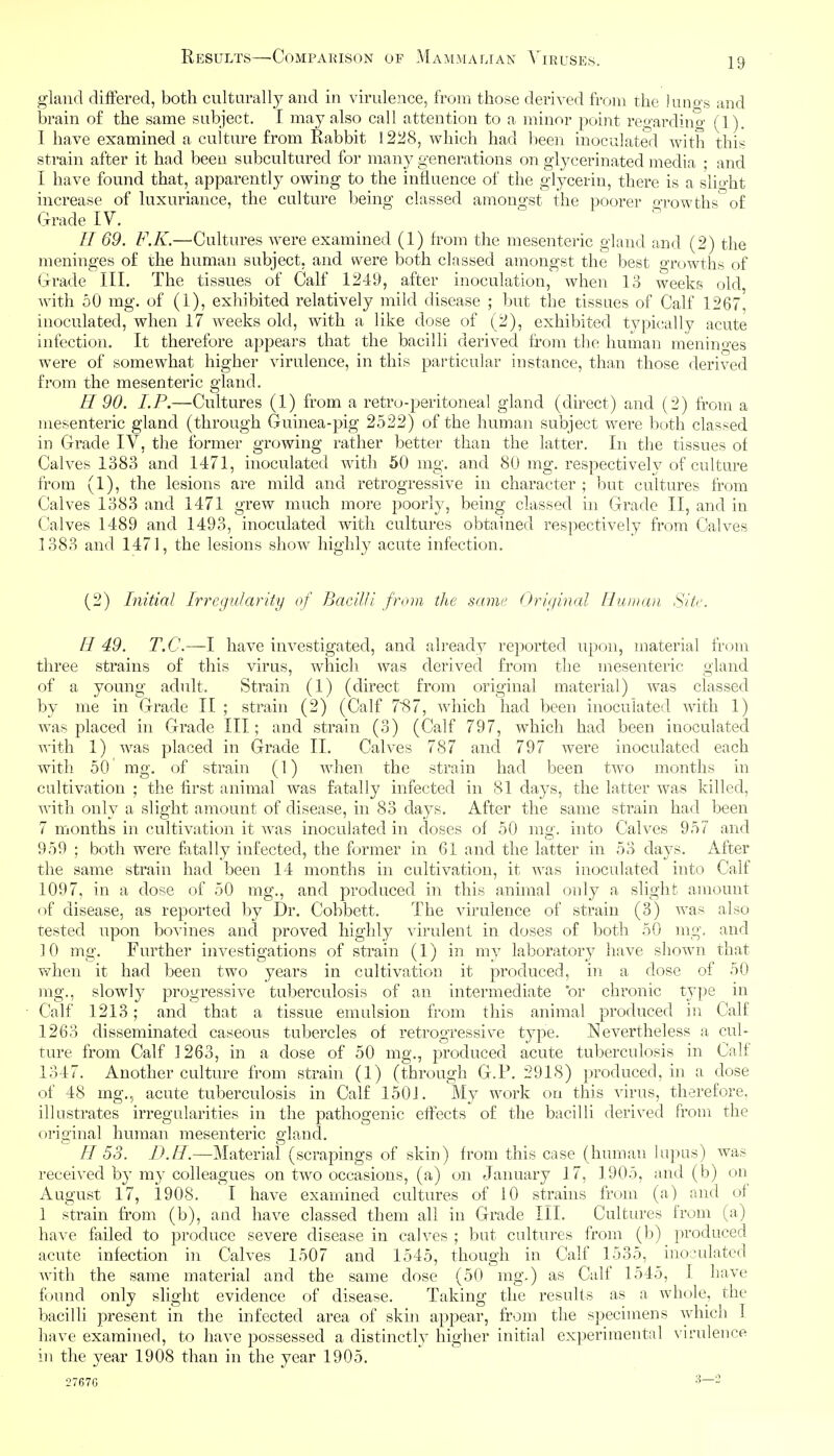 gland (iifFered, both culturally and in virulence, from those derived from the lungs and brain of the same subject. I may also call attention to a minor point regarding (1). 1 have examined a culture from Rabbit 1228, which had l:ieen inoculated with this strain after it had been subcultured for many generations on glycerinated media ; and I have found that, apparently owing to the influence of the glycerin, there is a slio-ht increase of luxuriance, the culture being classed amongst the poorer o-rowths of Grade IV. // 69. F.K.—Cultures were examined (1) from the mesenteric gland and (2) the meninges of the human subject, and were both classed amongst the best growths of Grade III. The tissues of Calf 1249, after inoculation, when 13 weeks old, with 50 mg. of (1), exhibited relatively mild disease ; but the tissues of Calf 1267, inoculated, when 17 weeks old, with a like dose of (2), exhibited typically acute infection. It therefore appears that the bacilli derived from the human menino'es were of somewhat higher virulence, in this particular instance, than those derived from the mesenteric gland. H 90. I.P.—Cultures (1) from a retro-peritoneal gland (direct) and (2) from a mesenteric gland (through Guinea-pig 2522) of the human subject were both classed in Grade IV, the former growing rather better than the latter. In the tissues of Calves 1383 and 1471, inoculated with 50 mg. and 80 mg. respectively of culture from (1), the lesions are mild and retrogressive in character ; but cultures from Calves 1383 and 1471 grew much more poorly, being classed in Grade II, and in Calves 1489 and 1493, inoculated with cultures obtained respectively from Calves 1383 and 1471, the lesions show highly acute infection. (2) Initial Irregularity of Bacilli from the same Original Human Site. H 49. T.C.—I have investigated, and ab'eady reported upon, material from three strains of this virus, which was derived from the mesenteric gland of a young adult. Strain (1) (direct from original material) was classed by me in Grade II ; strain (2) (Calf 7~87, which had been inoculated with 1) was placed in Grade III; and strain (3) (Calf 797, which had been inoculated with 1) was placed in Grade II. Calves 787 and 797 were inoculated each with 50 mg. of strain (1) Avhen the strain had been two months in cultivation ; the first animal was fatally infected in 81 days, the latter was killed, with only a slight amount of disease, in 83 days. After the same strain had been 7 months in cultivation it was inoculated in doses of 50 mg. into Calves 957 and 959 ; both were fitally infected, the former in 61 and the latter in 53 days. After the same strain had been 14 months in cultivation, it was inoculated into Calf 1097, in a dose of 50 mg., and produced in this animal only a slight amount of disease, as reported by Dr. Cobbett. The virulence of strain (3) was also tested upon bovines and proved highly virulent in doses of both 50 mg. and 10 mg. Further investigations of strain (1) in my laboratory have shown that when it had been two years in cultivation it produced, in a dose of 50 mg., slowly progressive tuberculosis of an intermediate or chronic type in Calf 1213; and that a tissue emulsion from this animal produced in Calf 1263 disseminated caseous tubercles of retrogressive type. Nevertheless a cul- ture from Calf 1263, in a dose of 50 mg., produced acute tuberculosis in Calf 1347. Another culture from strain (1) (through G.F. 2918) produced, in a dose of 48 mg., acute tuberculosis in Calf 1501. My work on this virus, therefore, illustrates irregularities in the pathogenic effects of the bacilli derived from the original human mesenteric gland. R 53. IJ.II.—Material (scrapings of skin) from this case (human lupus) was received by my colleagues on two occasions, (a) on January 17, 1905, and (b) on August 17, 1908. I have examined cultures of 10 strains from (a) and of 1 strain from (b), and have classed them all in Grade III. Cultures from (a) have failed to produce severe disease in calves ; but cultures from (b) produced acute infection in Calves 1507 and 1545, though in Calf 1535, inoculated with the same material and the same dose (50 mg.) as Calf 1545, I have found only slight evidence of disease. Taking the results as a whole, the bacilli present in the infected area of skin appear, from the specimens which I have examined, to have possessed a distinctly higher initial experimental virulence in the year 1908 than in the year 1905.