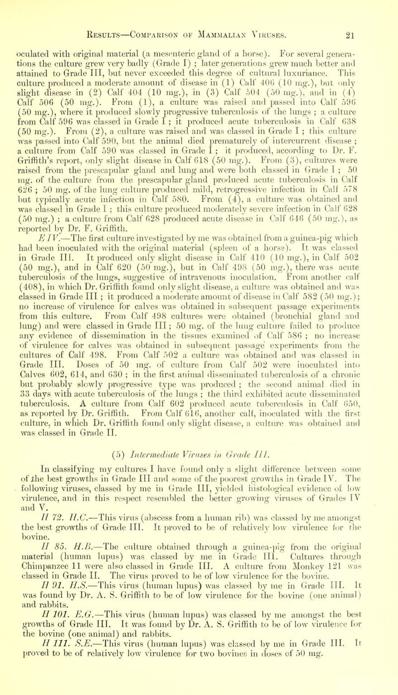 oculated with original material (a mesenteric gland of a horse). For several genera- tions the culture grew very badly (Grade I) ; later generations grew much better and attained to Grade III, but never exceeded this degree of cultural luxuriance. This culture produced a moderate amount of disease in (1) Calf 406 (10 mg.), but only slight disease in (2) Calf 404 (10 mg.), in (3) Calf 504 (50 mg.), and in (4) Calf 506 (50 mg.). From (1), a culture was raised and passed into Calf 596 (50 mg.), where it produced slowly progressive tuberculosis of the lungs ; a culture from Calf 596 was classed in Grade I ; it produced acute tuberculosis in Calf 638 (50 mg.). From (2), a culture was raised and was classed in Grade I ; this culture wa>s passed into Calf 590, but the animal died prematurely of intercurrent disease ; a culture from Calf 590 was classed in Grade I ; it produced, according to Dr. F. Griffith's report, only slight disease in Calf 618 (50 mg.). From (3), cultures were raised from the prescapular gland and lung and were both classed in Grade I ; 50 mg. of the culture from the prescapular gland produced acute tuberculosis in Calf 626 ; 50 mg. of the lung culture produced mild, retrogressive infection in Calf 578 but typically acute infection in Calf 580. From (4), a culture was obtained and was classed in Grade I ; this culture produced moderately severe infection in Calf 628 (50 mg.) ; a culture from Calf 628 produced acute disease in Calf 646 (50 mg.), as reported by Dr. F. Griffith. EIV.—The first culture investigated by me was obtained from a guinea-pig which had been inoculated with the original material (spleen of a horse). It was classed in Grade III. It produced only slight disease in Calf 410 (10 mg.), in Calf 502 (50 mg,), and in Calf 620 (50 mg.), but in Calf 498 (50 mg.), there was acute tuberculosis of the lungs, suggestive of intravenous inoculation. From another calf (408), in which Dr. Griffith found only slight disease, a culture was obtained and was classed in Grade III ; it produced a moderate amount of disease in Calf 582 (50 mg.) ; no increase of virulence for calves was obtained in subsequent passage experiments from this culture. From Calf 498 cultures were obtained (bronchial gland and lung) and were classed in Grade III; 50 mg. of the lung culture failed to produce any evidence of dissemination in the tissues examined of Calf 586 ; no increase of virulence for calves was obtained in subsequent passage experiments from the cultures of Calf 498. From Calf 502 a culture was obtained and was classed in Grade III. Doses of 50 mg. of culture from Calf 502 were inoculated into Calves 602, 614, and 630 ; in the first animal disseminated tuberculosis of a chronic but probably slowly progressive type Avas produced ; the second animal died in 33 days with acute tuberculosis of the lungs ; the third exhibited acute disseminated tuberculosis. A culture from Calf 602 produced acute tuberculosis in Calf 650, as reported by Dr. Griffith. From Calf 616, another calf, inoculated with the first culture, in which Dr. Griffith found only slight disease, a, culture was obtained and was classed in Grade II. (5) Intermediate Viruses in Grade IIL In classifying my cultures I have found only a slight difference between some of the best growths in Grade III and s(^me of the poorest growths in Grade IV. The following viruses, classed by me in Grade III, yielded histological evidence of low virulence, and in this respect resembled the better growing viruses of Grades IV and V. 11 72. H.C.—This virus (abscess from a human rib) was classed by me amongst the best growths of Grade III. It proved to be of relatively low virulence for the bovine. // 85. H.B.—The culture obtained through a guinea-pig from the original material (human lupus) was classed by me in Grade III. Cultures through Chimpanzee 11 were also classed in Grade III. A culture from Monkey 121 was classed in Grade II. The virus proved to be of low vii-ulence for the bovine. H 91. U.S.—This virus (human lupus) Avas classed by me in Grade III, It was found by Dr. A, S. Griffith to be of low virulence for the bovine (one animal) and rabbits. II101. E.G.—This Adrus (human lupus) was classed by me amongst the best growths of Grade III. It was found by Dr. A. S. Griffith to be of low virulence for the bovine (one animal) and rabbits. // 111. S.E.—This virus (human lupus) Avas classed by me in Grade III. It proved to be of relatively Ioav virLilence for two boAdnes in doses of 50 mg.