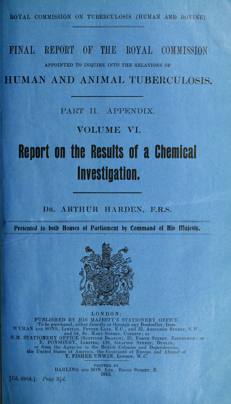 EINAL EEPORT OF THE ROYAL COIIISSION APPOINTED TO INQUIRE INTO THE RELATIONS OF HUMAN AND ANIMAL TUBERCULOSIS. PART II. APPENDIX. VOLUME VL Report on the Results of a Chemical Inyestlgatlon. Dr. ARTHUR HARDEN, F.R.S. Prescntcdl to both Houses of Parliament by Command of His fDajestv* LONDON: PUBLISHED BY HIS MAJESTY'S STATIONERY OFFICE. To be purchased, either directly or through any Bookseller, from WYMAN AND SONS, Limited, Fetter Lane, E.G., and 32, Abingdon Street, S.W., and 54, St. Mary Street, Cardiff; or H.M. STATIONERY OFFICE (Scottish Branch), 23, Forth Street, Edinburgh; or E. PONSONBY, Limited, 116, Grafton Street, Dublin; or from the Agencies in the British Colonies and Dependencies, tie United States of America, the Continent of Europe and Abroad of T. FISHER UNWIN, London, W.C. PRINTED BY DARLING AND SON, Ltd., Bacon Street. E- 1913. [Cd. 6904.] Frice Hd.