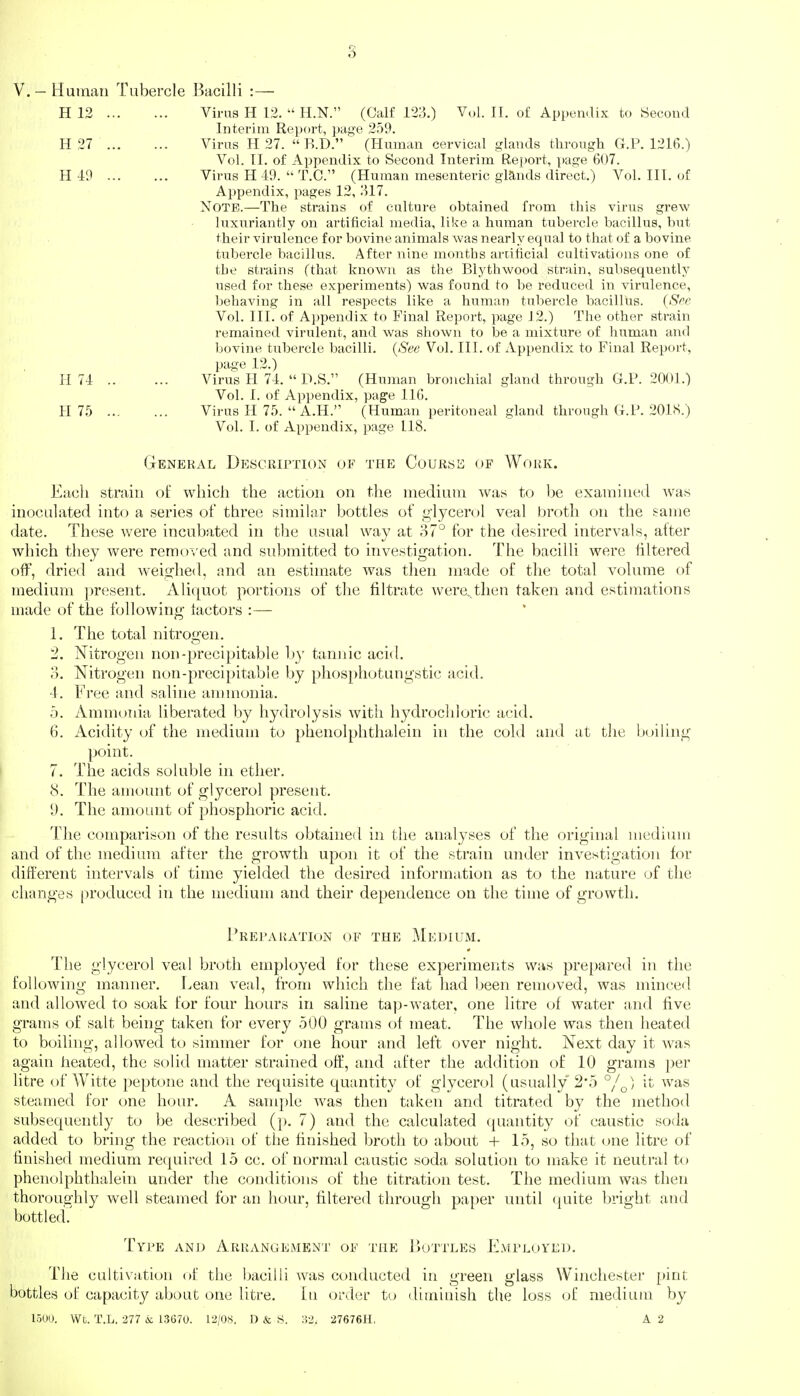 s V. — Human Tubercle Bacilli :— H 12 Virus H 12.  H.N. (Calf 123.) Vol. II. of Appemlix to Second Interim Re]jort, pas'e 2.o9. H 27 Virus H 27.  R.D. (Human cervical glands tlirough G.P. 1216.) Vol. II. of Appendix to Second Interim Repoi-t, page 607. H 49 Virus H 49.  T.O. (Human mesenteric glands direct.) Vol. III. of Appendix, pages 12, 317. Note.—The strains of culture obtained from this virus giew luxuriantly on artificial media, like a human tubercle bacillus, but their virulence for bovine animals was nearly equal to that of a bovine tubercle bacillus. After nine months artificial cultivations one of the strains (that known as the Blythwood strain, subsequently used for these experiments) was found to be reduced in virulence, behaving in all respects like a human tubercle bacillits. (Sre Vol. III. of Appendix to Final Report, page J 2.) The other strain remained virulent, and was shown to be a mixture of htiman and bovine tubercle bacilli. (See Vol. HI. of Appendix to Final Report, page 12.) H 74 Viriis H 74.  D.S. (Human bronchial gland through G.P. 2001.) Vol. I. of Appendix, page 116. H 7.5 Virus H 75.  A.H. (Human peritoneal gland tlirough G.P. 201<S.) Vol. I. of Appendix, page 118. General Description of the Course of Work. Each strain of which the action on the medium was to be examined Avas inoculated into a series of three similar bottles of glycerol veal broth on the same date. These were incubated in the usual way at 87° for the desired intervals, alter which they were remo^xd and submitted to investigation. The bacilli were iiltered off, dried and weighed, and an estimate was then made of the total volimie of medium ])resent. Aliquot portions of the filtrate were, then taken and estimations made of the following lactors :— 1. The total nitroo-en. O 2. Nitrogen non-precipitable l)y tanjiic acid. 3. Nitrogen non-precipitable by phos})hotungstic acid. 4. Free and saline annnonia. .1). Ammonia liberated by hydrolysis with hydrochloric acid. 6. Acidity of the medium to phenolphthalein in the cold and at the boiling point. 7. The acids soluble in ether. 8. The amoimt of glycerol present. 9. The amoimt of phosphoric acid. The comparison of the results obtained in the analyses of the original medium and of the medium after the growth upon it of the strain under investigation for different intervals of time yielded the desired information as to the nature of the changes produced in the medium and their dependence on the time of growth. PREl'ARATIt)N OF THE MeDIUM. The glycerol veal broth employed for these experiments was prepared in tlie following manner. Lean veal, from which the fat liad been removed, was minced and allowed to soak for four hours in saline ta])-water, one litre of water and five grams of salt being taken for every .500 grams of meat. The whole was then heated to boiling, allowed to simmer for one hour and left over night. Next day it was again heated, the solid matter strained off, and after the addition of 10 grams per litre of Witte peptone and the requisite quantity of glycerol (usually 2*5 °/^) it was steamed for one hour. A sample was then taken and titrated by the method subsequently to be described (p. 7) and the calculated quantity of caustic soda added to bring the reaction of the finished broth to about + 15, so that one litre of finished medium required 15 cc. of normal caustic soda solution to make it neutral to phenolphthalein under the conditions of the titration test. The medium was then thoroughly well steamed for an hour, filtered through paper until (juite bright and bottled. Type ano Arrangement of the Bottles J^Imployed. The cultivation of the bacilli was conductetl in ui-een yiass Winchester pint bottles of capacity about one litre. In order to diminish the loss of medium by 15UU. Wt. T.L. 277 k. 13670. 12/OS. D & S. :!2. 27676H, A 2