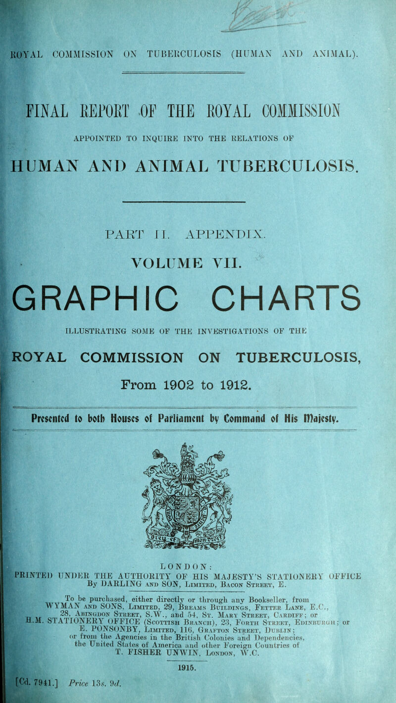 FINAL REPORT OF THE ROYAL COMMISSION APPOINTED TO INQUIRE INTO THE RELATIONS OF HUMAN AND ANIMAL TUBERCULOSIS. PART ri. APPENDIX. VOLUME VII. GRAPHIC CHARTS ILLUSTRATING SOME OF THE INVESTIGATIONS OF THE ROYAL COMMISSION ON TUBERCULOSIS, From 1902 to 1912. Presented to both Houses of Parliament bv Command of His IDaiestv. LONDON: PRINTED UNDER THE AUTHORITY OF HIS MAJESTY'S STATIONERY OFFICE By DARLING and SON, Limited, Bacon Street, E. To be purchased, either directly or through any Bookseller, from WYMAN AND SONS, Limited, 29, Breams Buildings, Fetter Lane, E.G., TT T.r Abingdon Street, S.W., and 54, St. Mary Street, Cardiff; or H.M. STATIONERY OFFICE (Scottish Branch), 23, Forth Street, Edinburgh; or E. PONSONBY, Limited, 116, Grafton Street, Dublin; or from the Agencies in the British Colonies and Dependencies, the United States of America and other Foreign Countries of T. FISHER UNWIN, London, W.C. 1915.