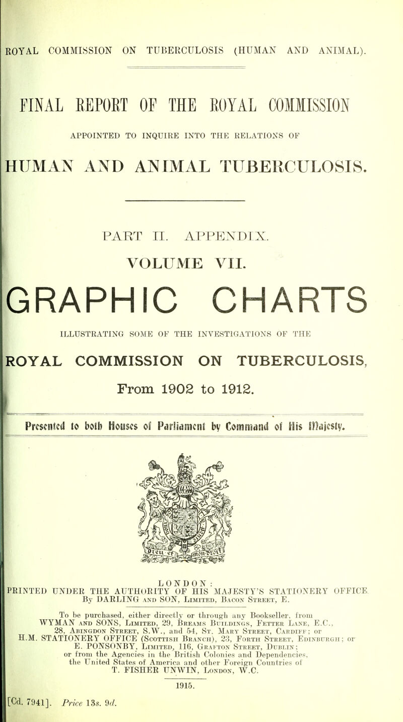 FINAL REPORT OF THE ROYAL COMMISSION APPOINTED TO INQUIRE INTO THE RELATIONS OF HUMAN AND ANIMAL TUBERCULOSIS. PAKT II. APPENDIX. VOLUME VIL * GRAPHIC CHARTS ILLUSTRATING SOME OF THE INVESTIGATIONS OF THE ROYAL COMMISSION ON TUBERCULOSIS, From 1902 to 1912. Prcsenled to both Houses of Parliament by Command of His Olajestv. LONDON: PRINTED UNDER THE AUTHORITY OF HIS MAJESTY'S STATIONERY OFFICE. By DARLING and SON, Limited, Bacon Street, E. To be purchased, either directly or through any Bookseller, from WYMAN AND SONS, Limited, 29, Breams Buildings, Fetter L.ine, E.G., 28, Abingdon Street, S.W., and 54, St. Mary Street, Cardiff; or H.M. STATIONERY OFFICE (Scottish Branch), 23, Forth Street, Edinburgh; or E. PONSONBY, Limited, 116, Grafton Street, Dublin; or from the Agencies in the British Colonies and Dependencies, the United States of America and other Foreign Countries of T. FISHER UNWIN, London, W.C. 1915.