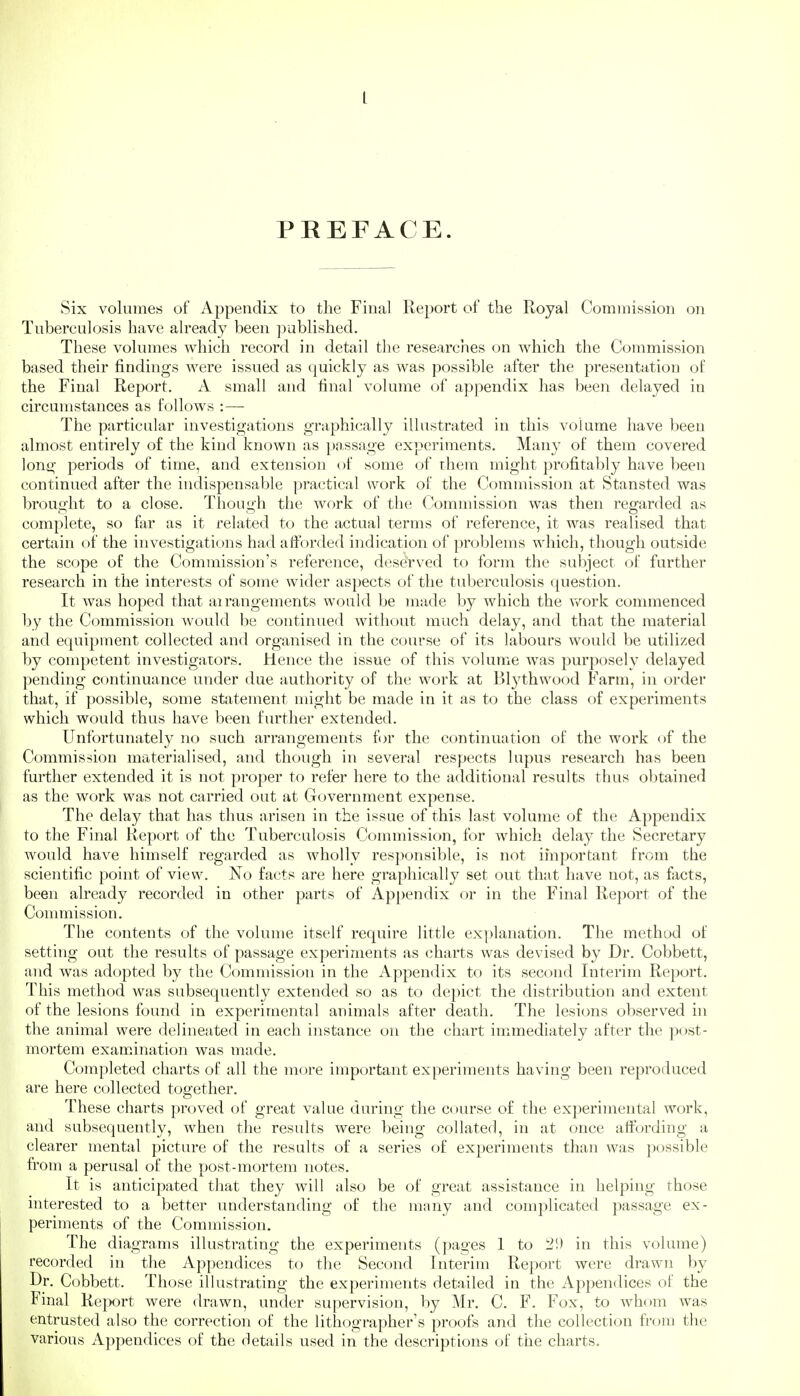 L PREFACE. Six volumes of Appendix to the Final Report of the Royal Commission on Tuberculosis have already been ])ublished. These volumes which record in detail the researches on which the Commission based their findings were issued as quickly as was possible after the presentation of the Final Report. A small and final volume of appendix has been delayed in circumstances as follows :—- The particular investigations graphically illustrated in this volume have been almost entirely of the kind known as po.ssage experiments. Many of them covered long periods of time, and extension of some of rhem might profitably have been continued after the indispensable practical work ol' the Commission at Stansted was brought to a close. Though the work of the Commission was then regarded as complete, so far as it related to the actual terms of reference, it was realised that certain of the investigations had afforded indication of problems which, though outside the scope of the Commission's reference, deserved to form the subject of further research in the interests of some wider aspects of the tuberculosis question. It was hoped that airangements would be made by which the v>^ork commenced by the Commission Avould be continued without much delay, and that the material and equipment collected and organised in the coiu*se of its labours would be utilized by competent investigators. Hence the issue of this volume was purposely delayed pending continuance under due authority of the work at Bl3'thwood Farm, in order that, if possible, some statement might be made in it as to the class of experiments which would thus have been further extended. Unfortunately no such arrangements for the continuation of the work of the Commission materialised, and though in several respects lupus research has been further extended it is not proper to refer here to the additional results thus obtained as the work was not carried out at Government expense. The delay that has thus arisen in the issue of this last volume of the Appendix to the Final Report of the Tuberculosis Commission, for which delay the Secretary would have himself regarded as wholly responsible, is not important from the scientific point of view. No facts are here graphically set out that have not, as facts, been already recorded in other parts of Appendix or in the Final Report of the Conmiission. The contents of the volume itself require little explanation. The method of setting out the results of passage experiments as charts was devised by Dr. Cobbett, and was ad(.)pted by the Commission in the Appendix to its second Interim Report. This method was subsequently extended so as to depict the distribution and extent of the lesions found in experimental animals after death. The lesions observed in the animal were delineated in each instance on the chart immediately after the post- mortem examination was made. Completed charts of all the more important experiments having been reproduced are here collected together. These charts proved of great value during the course of the experimental work, and subsequently, when the results were being collated, in at once affording a clearer mental picture of the results of a series of experiments than was possible from a perusal of the post-mortem notes. It is anticipated that they will also be of great assistance in helping those interested to a better understanding of the many and complicated passage ex- periments of the Commission. The diagrams illustrating the experiments (pages 1 to 2!) in this volume) recorded in the Appendices to the Second Interim Report were drawn by Dr. Cobbett. Those illustrating the experiments detailed in the Appendices of the Final Report were drawn, under supervision, by Mr. C. F. Fox, to whom was entrusted also the correction of the lithographer's proofs and the collection from the various Appendices of the details used in the descriptions of the charts.