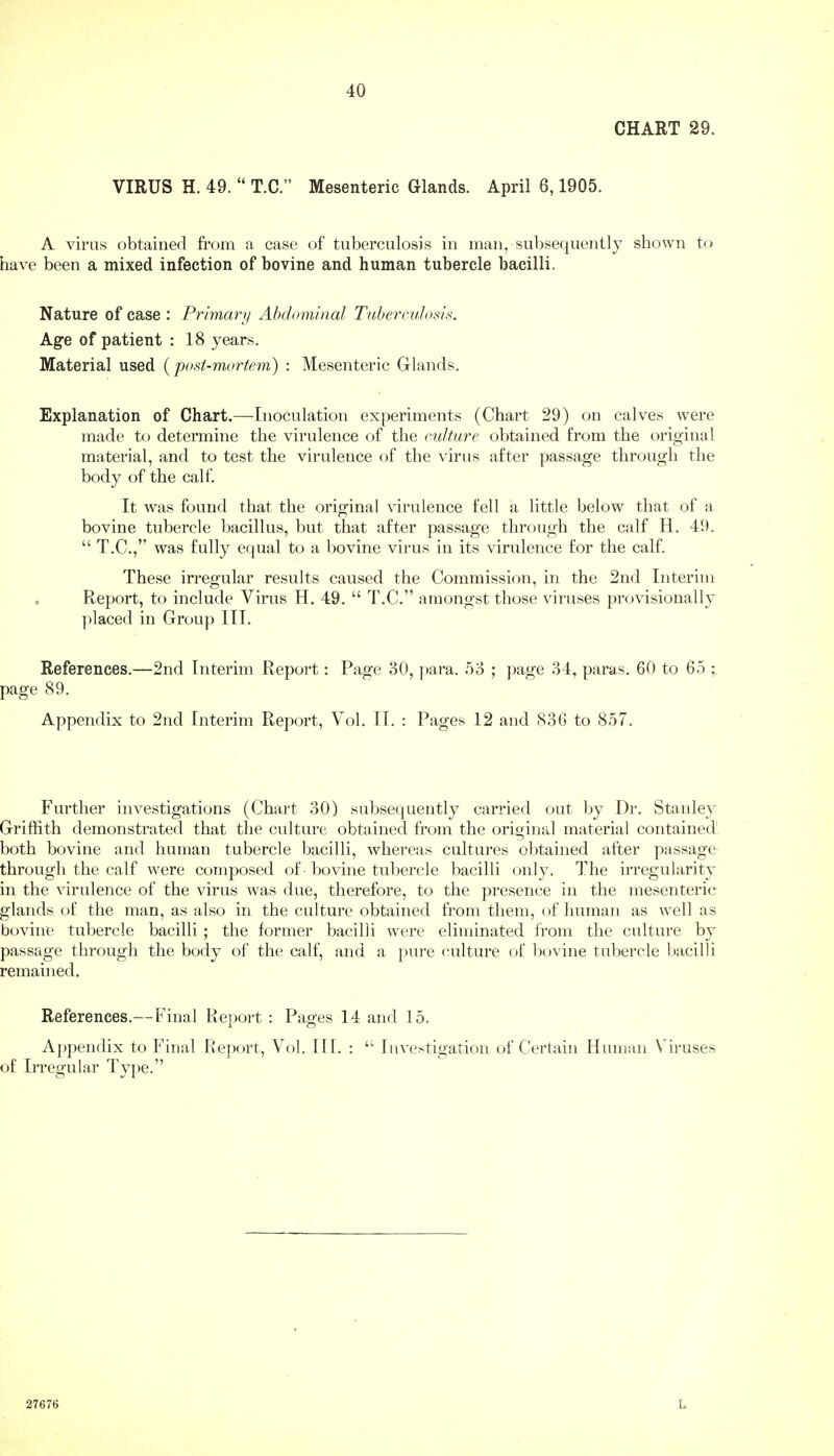 40 CHART 29. VIRUS H. 49.  T.C. Mesenteric Glands. April 6,1905. A virus obtained from a case of tuberculosis in man, subsequently shown to have been a mixed infection of bovine and human tubercle bacilli. Nature of case : Primary Abdominal Tuberculosis. Age of patient : 18 years. Material used {post-mortem) : Mesenteric Glands. Explanation of Chart.—Inoculation experiments (Chart 29) on calves were made to determine the virulence of the culture obtained from the original material, and to test the virulence of the virus after passage through the body of the calf. It was found that the original virulence fell a little below that of a bovine tubercle bacillus, but that after passage through the calf H. 49.  T.C, was fully equal to a bovine virus in its virulence for the calf. These irregular results caused the Commission, in the 2nd Interim Report, to include Virus H. 49.  T.C. amongst those viruses provisionally placed in Group III. References.—2nd Interim Report: Page 30, ])ara. 53 ; page 34, paras. 60 to 65 ; page 89. Appendix to 2nd Interim Report, Vol. II. : Pages 12 and 836 to 857. Further investigations (Chart 30) subsequently carried out by Dr. Stanley Grifiith demonstrated that the culture obtained from the original material contained' both bovine and human tubercle bacilli, whereas cultures obtained after passage through the calf were composed of bovine tubercle bacilli only. The irregularity in the virulence of the virus was due, therefore, to the presence in the mesenteric glands of the man, as also in the culture obtained from them, of human as well as bovine tubercle bacilli ; the former bacilli were eliminated from the culture by passage through the body of the calf, and a pui*e culture of liovine tubercle bacilli remained. References.— Final Report : Pages 14 and 15. A])pendix to Final Report, Vol. 111. :  Investigation of Certain Human Viruses of Irregular Type. 27676