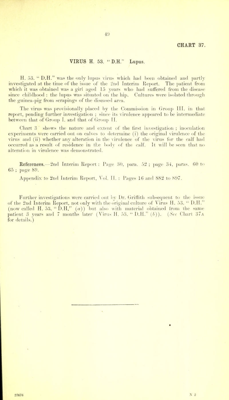 CHART 37. VIRUS H. 53. D.H. Lupus. H. o3.  D.H. was the only lupus virus which had been obtained and partly investigated at the time of the issue of the i^nd Interim Report. The patient from which it was obtained was a girl aged 15 years who had suffered from the disease since childhood : the lupus was situated on the hip. Cultures w(!re isolated thr(.)Ugh the guinea-pig from scrapings of the diseased area. The virus was provisionally placed by the Commission in Group III. in that report, pending further investigation ; since its virulence appeared to be intermediate between that of Group T. and that of Group T[. Chart 3 shows the nature and extent of the first in\estigation ; inoculation experiments were carried out on calves to determine (i) the original virulence of the virus aiid (ii) whether any alteration in the ^•irldence of the virus for the calf had occurred as a result of residence in the l)()dv of the- calf. It will be seen that no alteration in virulence was demonstrated. References.—2nd Interim Report: Page oO, para. 52 ; page 34, paras. 60 to 65 ; page 89. Appendix to 2nd Interim Re])ort, Vol. II. : Rages 16 and 882 to S97. Further investigations were carried out by Dr. Griffith subsequent to the issue of the 2nd Interim Report, not only with tlie original culture of Virus H. 53.  D.H. (now called H. 53.  D.H.'' («)) l)ut also w ith material obtained from the same patient 3 years and 7 months later (Virus H. 53. D.H. H>)). (See Chart 37a for details.) 27676