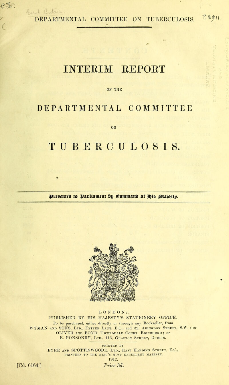 DEPARTMP]NTAL COMMITTEE ON TUBERCULOSIS. INTEEIM REFOET OF THE DEPARTMENTAL COMMITTEE ON TUBERCULOSIS. pm^teti to l^arliament (urommantr of |^t!> mm^tv* LONDON:. PUBLISHED BY HIS MAJESTY'S STATIONERY OFFICE. To be purchased, either directly or through any Bookseller, from WYMAN AND SONS, Ltd., Fetter Lane, E.G., and 32, Abingdon Street, S.W. ; or OLIVER AND BOYD, Tweeddale Court, Edinburgh ; or E. PONSONBY, Ltd., 116, Grafton Street, Dublin. printed by EYRE AND SPOTTISWOODE, Ltd., East Harding Street, E.C., printers to the king's most excellent majesty. 1912. [Cd. 6164.1 Price 3d.