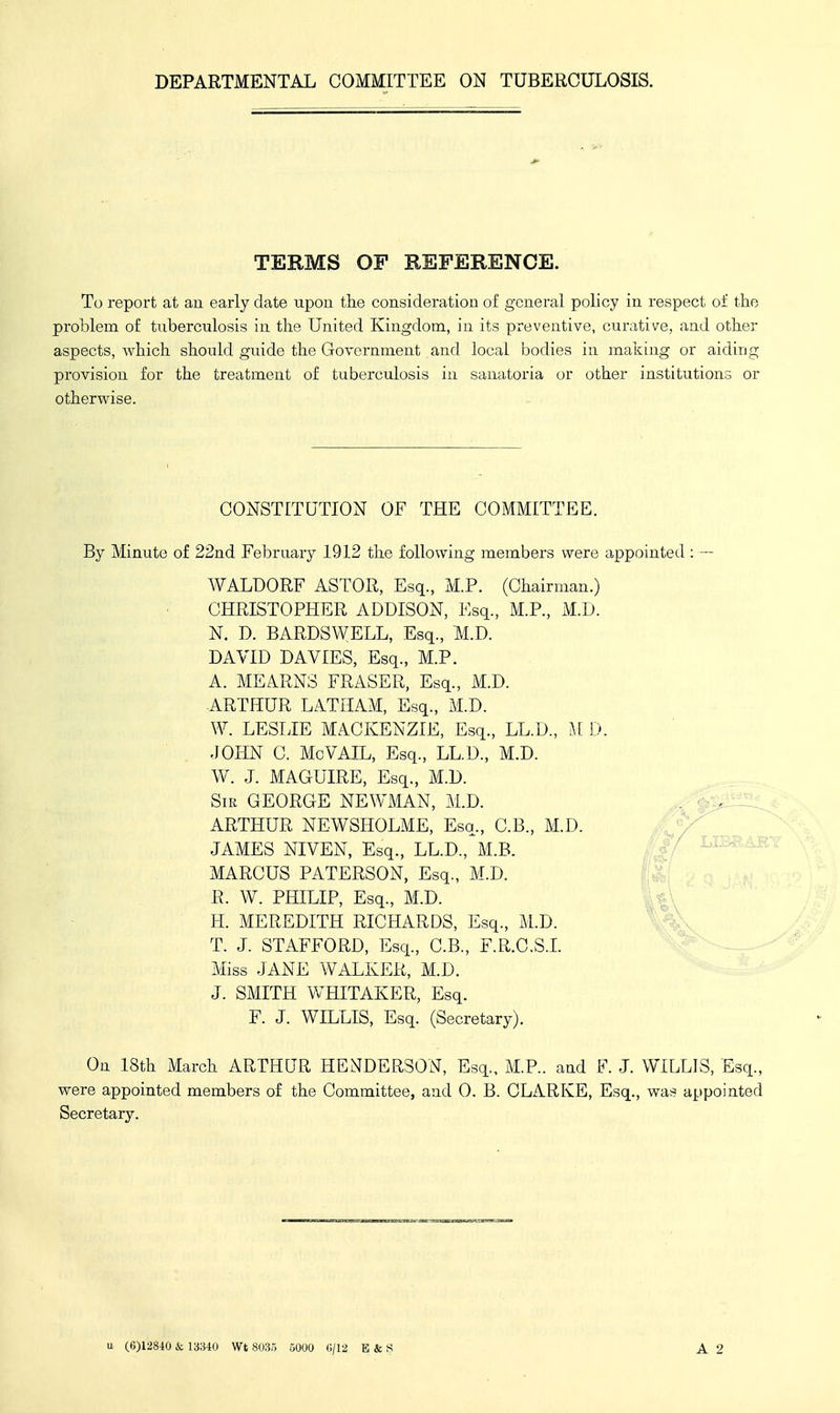 TERMS OF REFERENCE. To report at an early date upon the consideration of general policy in respect of the problem of tuberculosis in the United Kingdom, in its preventive, curative, and other aspects, which should guide the Government and local bodies in making or aiding provision for the treatment of tuberculosis in sanatoria or other institutions or otherwise. CONSTITUTION OF THE COMMITTEE. By Minute of 22nd February 1912 the following members were appointed : — WALDORF ASTOR, Esq., M.P. (Chairman.) CHRISTOPHER ADDISON, Esq., M.P., M.D. N. D. BARDSWELL, Esq., M.D. DAVID DAVIES, Esq., M.P. A. MEA.RNS FRASER, Esq., M.D. ARTHUR LATHAM, Esq., M.D. W. LESLIE MACKENZIE, Esq., LL.D., M D. JOHN C. McVAIL, Esq., LL.D., M.D. W. J. MAGUIRE, Esq., M.D. Sir GEORGE NEWMAN, M.D. ARTHUR NEWSHOLME, Esq., C.B., M.D. JAMES NIVEN, Esq., LL.D., M.B. MARCUS PATERSON, Esq., M.D. R. W. PHILIP, Esq., M.D. U^, H. MEREDITH RICHARDS, Esq., M.D. ' T. J. STAFFORD, Esq., C.B., F.R.C.S.L Miss JANE WALKER, M.D. J. SMITH WHITAKER, Esq. F. J. WILLIS, Esq. (Secretary). On 18th March ARTHUR HENDERSON, Esq., M.P.. and F. J. WILLIS, Esq., were appointed members of the Committee, and 0. B. CLARKE, Esq., was appointed Secretary. u (6)12840 & rmo Wt 8035 5000 0/12 E & S