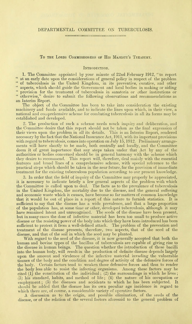 To THE Lords Commissioners of His Majesty's Treasury. Introduction. 1. The Committee appointed by yoiir minute of 22nd February 1912,  to report  at an early date upon the considerations of general policy in respect of the problem  of tuberculosis in the United Kingdom, in its preventive, curative, and other  aspects, which should guide the Government and local bodies in making or aiding  provision for the treatment of tuberculosis in sanatoria or other institutions or  otherwise, desire to submit the following observations and recommendations as an Interim Report. The object of the Committee has been to take into consideration the existing machinery and funds available, and to indicate the lines upon which, in their Anew, a national and comprehensive scheme for combating tuberculosis in all its forms may be established and developed. 2. The j)roduction of such a scheme needs much incjuiry and deliberation, and the Committee desire that this report should not be taken as the final expression of their vieAVs upon the problem in ail its details. This is an Interim Report, rendered necessary by the fact that the National Insurance Act, 1911, with its important provisions with regard to tuberculosis, comes into oj)eration on July 15,1912. Preliminary arrange- ments Avill have short],y to be made, both centrally and locally, and the Committee deem it of great importance that any steps taken under that Act by any of the authorities or bodies concerned should be in general harmony with the scheme which the}^ desire to recommend. This report Avil], therefore, deal mainly Avith the essential features and broad lines of a comprehensive scheme, with special reference to the practical steps Av^hich should be taken in the near future, for the provision of immediate treatment for the existing tuberculous population according to our present knowledge. 3. In order that the field of inquiry of the Committee may i)roperly be appreciated, it is necessary to indicate briefly a few general aspects of the problem Avith Avhich the Committee is called upon to deal. The facts as to the x)revalence of tuberculosis in the United Kingdom, the mortality due to the disease, and the general suffering and economic Avaste which it causes, have become so far matters of common knoAvledge that it would be out of place in a report of this nature to furnish statistics. It is sufficient to say that the disease has a Avide prevalence, and that a large proportion of the population has, at some time or other, developed tuberculosis, althoiigh it may have remained latent and unrecognised. The seeds of the disease have been present, but in many cases the dose of infective material has been too small to produce active disease or the resisting power of the body into Avhich they have been introduced has been sufficient to protect it from a well-defined attack. The problem of the prevention and treatment of the disease presents, therefore, tAvo aspects, that of the seed of the disease, and that of the soil in Avhich the seed may be planted. With regard to the seed of the disease, it is noAV generally accepted that both the human and bovine types of the bacillus of tuberculosis are capable of giving rise to the disease in human beings. The question Avhether the introduction of these baciUi into the human body, will result in the production of definite disease depends largely upon the amount and virulence of the infective material iuA^ading the vulnerable tissues of the body and the condition and degree of activity of the defensive forces of the body. Certain factoj's tend to AA^eaken those defensive forces and thus to render the body less able to resist the infecting organisms. Among these factors may be cited (1) the constitution of the individual; (2) the surroundings in Avhich he lives; (3) his standard, habits, and method of life; (4) the nature of his occupation or employment ; (5) the diseases and accidents to which he has been subjected. It should be added that the disease has its own pecidiar age incidence in regard to Avhich there are, of course, a considerable variety of operative factors. A discussion as to the origin, and possible elimination, of the seeds of the disease, or of the relation of the several factors aforesaid to the general problem of