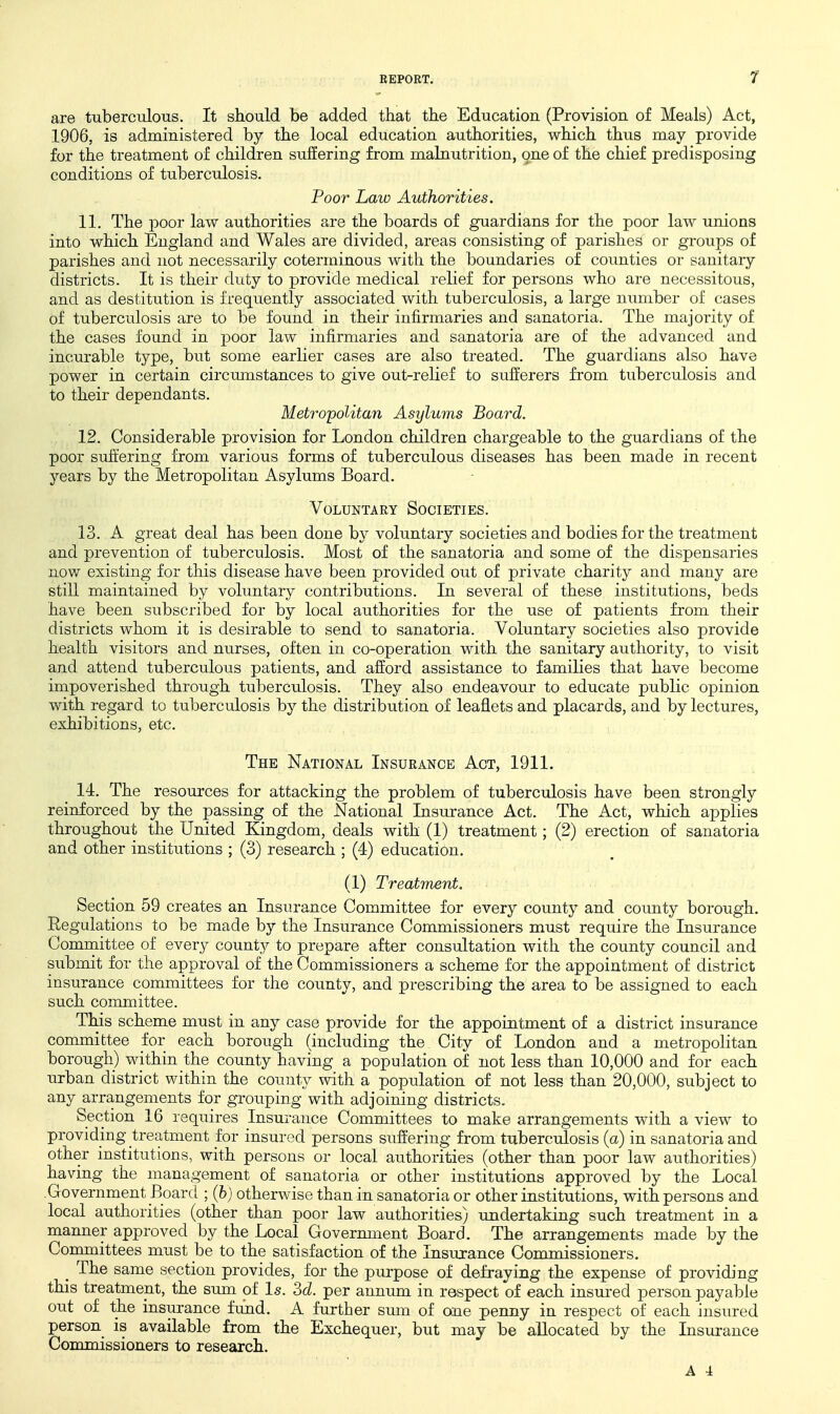 1 are tuberculous. It should be added that the Education (Provision of Meals) Act, 1906, is administered by the local education authorities, which thus may provide for the treatment of children suffering from malnutrition, ^ne of the chief predisposing conditions of tuberculosis. Voor haw Authorities. 11. The poor law authorities are the boards of guardians for the poor law unions into which England and Wales are divided, areas consisting of parishes or groups of parishes and not necessarily coterminous with the boundaries of counties or sanitary districts. It is their duty to provide medical relief for persons who are necessitous, and as destitution is frequently associated with tuberculosis, a large nimiber of cases of tuberculosis are to be found in their infirmaries and sanatoria. The majority of the cases found in poor law infirmaries and sanatoria are of the advanced and incurable type, but some earlier cases are also treated. The guardians also have power in certain circumstances to give out-relief to sufferers from tuberculosis and to their dependants. Metro'politan Asylums Board. 12. Considerable provision for London children chargeable to the guardians of the poor suffering from various forms of tuberculous diseases has been made in recent years by the Metropolitan Asylums Board. Voluntary Societies. 13. A great deal has been done by voluntary societies and bodies for the treatment and prevention of tuberculosis. Most of the sanatoria and some of the dispensaries now existing for this disease have been provided out of private charity and many are still maintained by voluntary contributions. In several of these institutions, beds have been subscribed for by local authorities for the use of patients from their districts whom it is desirable to send to sanatoria. Voluntary societies also provide health visitors and nurses, often in co-operation with the sanitary authority, to visit and attend tuberculous patients, and afford assistance to families that have become impoverished through tuberculosis. They also endeavour to educate public opinion with regard to tuberculosis by the distribution of leaflets and placards, and by lectures, exhibitions, etc. The National Insurance Act, 1911. 14. The resoui'ces for attacking the problem of tuberculosis have been strongly reinforced by the passing of the National Insurance Act. The Act, which applies throughout the United Kingdom, deals with (1) treatment; (2) erection of sanatoria and other institutions ; (3) research ; (4) education. (1) Treatment. Section 59 creates an Insurance Committee for every county and county borough. Regulations to be made by the Insurance Commissioners must require the Insurance Comrnittee of every county to prepare after consultation with the county council and submit for the approval of the Commissioners a scheme for the appointment of district insurance committees for the county, and prescribing the area to be assigned to each such committee. This scheme must in any case provide for the appointment of a district insurance committee for each borough (including the City of London and a metropolitan borough) within the county having a population of not less than 10,000 and for each urban district within the county with a population of not less than 20,000, subject to any arrangements for grouping with adjoining districts. Section 16 requires Insurance Committees to make arrangements with a view to providing treatment for insured persons suffering from tuberculosis (a) in sanatoria and other institutions, with persons or local authorities (other than poor law authorities) having the management of sanatoria or other institutions approved by the Local Government Board ; (6) otherwise than in sanatoria or other institutions, with persons and local authorities (other than poor law authorities) undertaking such treatment in a manner approved by the Local Government Board. The arrangements made by the Committees must be to the satisfaction of the Insurance Commissioners. _ The same section provides, for the purpose of defraying the expense of providing this treatment, the sum of Is. M. per annum in respect of each insui'ed person payable out of the insurance fund. A further sum of one penny in respect of each insured person is available from the Exchequer, but may be allocated by the Insurance Commissioners to research. A 4