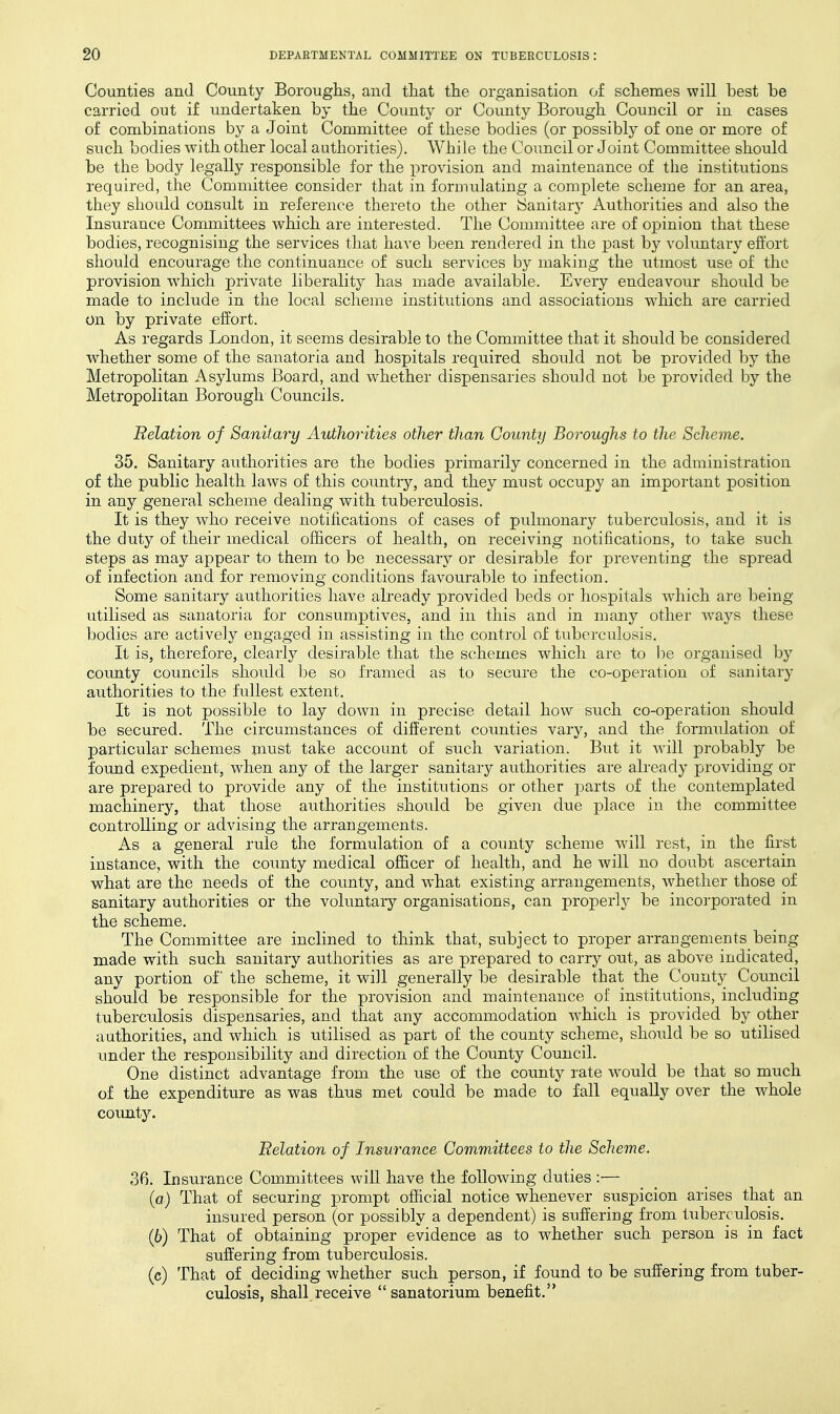 Counties and County Borouglis, and that tlie organisation of scliemes will best be carried out if undertaken by the County or County Borough Council or in cases of combinations by a Joint Committee of these bodies (or possibly of one or more of such bodies with other local authorities). While the Council or Joint Committee should be the body legally responsible for the provision and maintenance of the institutions required, the Committee consider that in formulating a complete scheme for an area, they should consult in reference thereto the other iSanitary Authorities and also the Insurance Committees which are interested. The Committee are of opinion that these bodies, recognising the services that have been rendered in the past by voluntary effort should encourage the continuance of such services by making the utmost use of the provision w^hich private liberality has made available. Every endeavour should be made to include in the local scheine institutions and associations which are carried On by private effort. As regards London, it seems desirable to the Committee that it should be considered whether some of the sanatoria and hospitals required should not be provided by the Metropolitan Asylums Board, and whether dispensaries should not be provided by the Metropolitan Borough Councils. Relation of Sanitary Authorities other than County Boroughs to the Scheme. 35. Sanitary authorities are the bodies primarily concerned in the administration of the public health laws of this country, and they must occupy an important position in any general scheme dealing with tuberculosis. It is they who receive notifications of cases of pulmonary tuberculosis, and it is the duty of their medical officers of health, on receiving notifications, to take such steps as may appear to them to be necessary or desirable for preventing the spread of infection and for removing conditions favourable to infection. Some sanitary authorities have already provided beds or hospitals wdiich are being utilised as sanatoria for consumptives, and in this and in many other ways these bodies are actively engaged in assisting in the control of tuberculosis. It is, therefore, clearly desirable that the schemes which are to be organised by county councils should be so framed as to secure the co-operation of sanitary authorities to the fullest extent. It is not possible to lay down in precise detail how such co-operation should be secured. The circumstances of different counties vary, and the formulation of particular schemes must take account of such variation. But it will probably be found expedient, when any of the larger sanitary authorities are already providing or are prepared to provide any of the institutions or other parts of the contemplated machinery, that those authorities should be given due place in the committee controlling or advising the arrangements. As a general rule the formulation of a county scheme will rest, in the first instance, with the county medical officer of health, and he will no doubt ascertain what are the needs of the county, and what existing arrangements, whether those of sanitary authorities or the voluntary organisations, can properly be incorporated in the scheme. The Committee are inclined to think that, subject to proper arrangements being made wdth such sanitary authorities as are prepared to carry out, as above indicated, any portion of the scheme, it will generally be desirable that the County Council should be responsible for the provision and maintenance of institutions, including tuberculosis dispensaries, and that any accommodation w^hich is provided by other authorities, and wliich is utilised as part of the county scheme, should be so utilised under the responsibility and direction of the County Council. One distinct advantage from the use of the county rate w^ould be that so much of the expenditure as was thus met could be made to fall equally over the whole coimty. Relation of Insurance Committees to the Scheme. 36. Insurance Committees will have the followdng duties :— (a) That of securing prompt official notice whenever suspicion arises that an insured person (or possibly a dependent) is suffering from tuberculosis. (6) That of obtaining proper evidence as to whether such person is in fact suflering from tuberculosis. (c) That of deciding whether such person, if found to be suffering from tuber- culosis, shall receive sanatorium benefit.