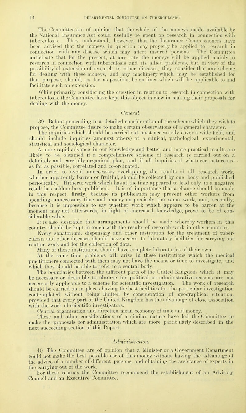 The Committee are of opinion that the whole of the moneys made available by the National Insurance Act could usefully be spent on research in connection with tuberculosis. They understand, however, that the Insurance Commissioners have been advised that the moneys in question may properly be ap])lied to research in connection with an}^ disease which may affect insured persons. The Committee anticipate that for the present, at any rate, the moneys \v[]\ he applied mainly to research in connection with tuberculosis and its allied proldems, but, in view of the possibility of extension of research to other diseases, they consider that any scheme for dealing with these moneys, and an^ inachineiT which may be established for that purpose, should, as far as possible, be on lines which will l)e applicable to and facilitate such an extension. While primarily considering the question in relation to research in connection with tuberculosis, the Committee have kept this object in view in making their proposals for dealing with the money. General. 39. Before proceeding to a detailed consideration of the scheme which they wish to propose, the Committee desire to make certain observations of a general character. The inquiries which should be carried out must necessarily cover a wide field, and should include inquiries (amongst others) of a clinical, pathological, experimental, statistical and sociological character. A more rapid advance in our knowledge and better and more practical results are likely to be obtained if a comprehensive scheme of research is carried out on a definitely and carefully organised plan, and if all inquiries of whatever nature are as far as possilde, correlated and co-ordinated. In order to avoid unnecessary overlapping, the results of all research work, whether apparently barren or fruitful, should be collected by one body and published periodicall}^ Hitherto work which has at the time appeared to lead only to a negative result has seldom been published. It is of importance that a change should be made in this respect, firstly, because its publication may prevent other workers from spending unnecessary time and money on precisely the same work, and, secondly, because it is impossible to say whether work which appears to be barren at the moment may not afterwards, in light of increased knowledge, prove to be of con- siderable value. It is also desirable that arrangements shonld be made whereby workers in this country should be kept in touch with the results of research work in other countries. Every sanatorium, dispensary and other institution for the treatment of tuber- culosis and other diseases should have access to laboratory facilities for carrying out routine work and for the collection of data. Many of these institutions should have complete laboratories of their own. At the same time problems will arise in these institutions which the medical practitioners connected with them may not have the means or time to investigate, and which they should be able to refer to a central body. The boundaries between the different parts of the United Kingdom ^vhich it may be necessary or desirable to observe for political or administrative reasons are not necessarily applicable to a scheme for scientific iiivestigaticm. The work of research should be carried on in places having the best facilities for the particular investigation contemplated without being limited by consideration of geographical situation, provided that every part of the United Kingdom has the advantage of close association with the work of scientific investigators. Oentral organisation and direction mean economy of time and money. These and other considerations of a similar nature have led the Committee to make the proposals for administration which are more particularly described in the next succeeding section of this Report. Adniinistjritioii, 40. The ('oinmittee are of opinion that a Minister or a Government DeiDartment Could not make the best possible use of this money Avithout having the advantage of the advice of a number of different persons, and obtaining the assistance of experts in the carrying out of the work. For these reasons the Committee recommend the establishment of an Advisory Council and an Executive Committee.