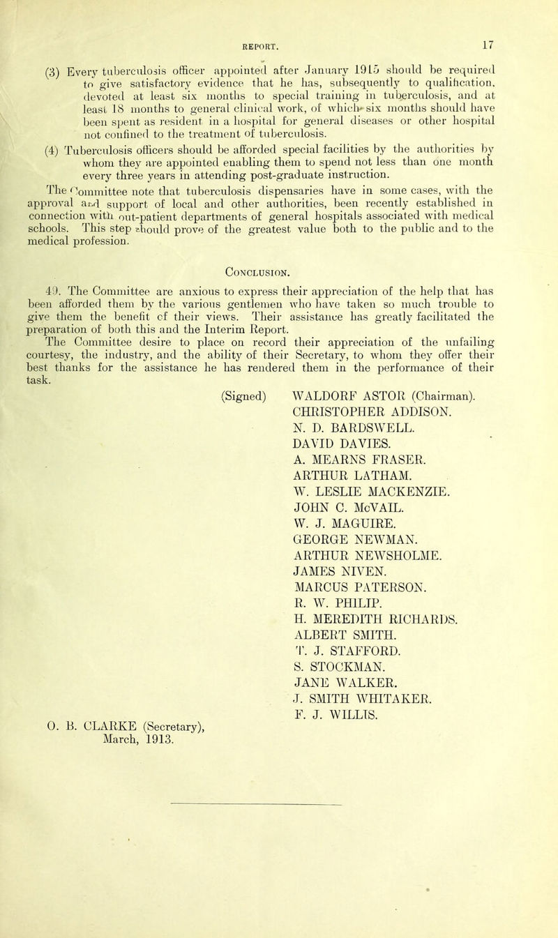 (3) Every tuberculosis officer appointed after January 19L5 should be required to give satisfactory evidence that he has, subsequently to qiialihcation, devoted at least six months to special training in tubercidosis, and at least 18 months to general clinical work, of whiclk six months should have been spent as resident in a hospital for general diseases or other hospital not confined to the treatment of tuberculosis. (4) Tuberculosis officers should be afforded special facilities by the authorities l^y whom they are appointed enabling them to spend not less than one month every three years in attending post-graduate instruction. The Committee note that tuberculosis dispensaries have in some cases, with the approA^al ai-.rl support of local and other authorities, been recently established in connection with out-patient departments of general hospitals associated with medical schools. This step ehould prove of the greatest value both to the public and to the medical profession. Conclusion. 49. The Committee are anxious to express their appreciation of the help that has been afforded them by the various gentlemen who have taken so much trouble to give them the benefit cf their views. Their assistance has greatly facilitated the preparation of both this and the Interim Report. The Committee desire to place on record their appreciation of the unfailing courtesy, the industry, and the ability of their Secretary, to whom they offer their best thanks for the assistance he has rendered them in the performance of their task. (Signed) WALDORF ASTOR (Chairman). CHRISTOPHER ADDISON. N. D. BARDSWELL. DAVID DA VIES. A. MEARNS ERASER. ARTHUR LATHAM. W. LESLIE MACKENZIE. JOHN C. McVAIL. VV. J. MAGUIRE. GEORGE NEWMAN. ARTHUR NEWSHOLME. JAMES NIVEN. MARCUS PATERSON. R. W. PHILIP. H. MEREDITH RICHARDS. ALBERT SMITH. T. J. STAFFORD. S. STOCKMAN. JANE WALKER. J. SMITH WHITAKER. F. J. WILLIS. 0. B. CLARKE (Secretary), March, 1913.