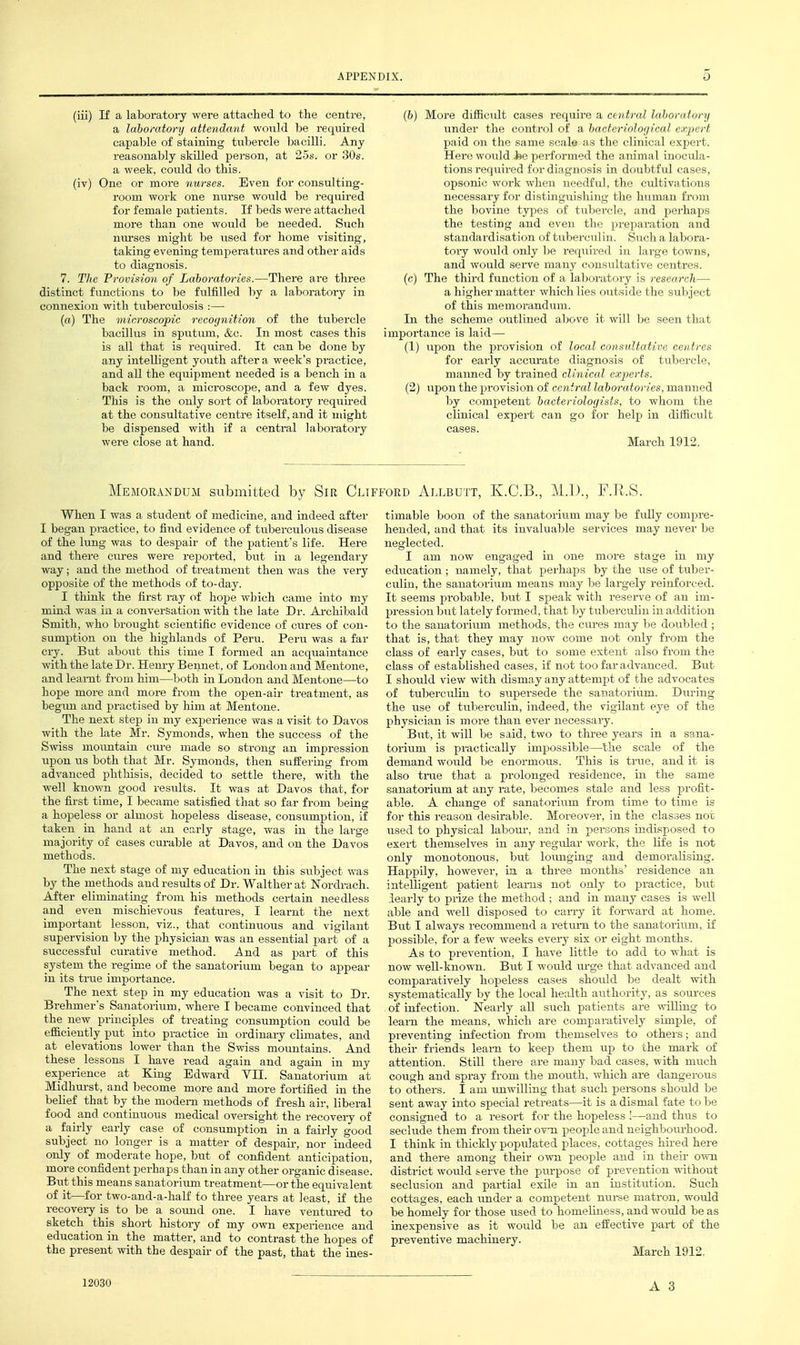 (iii) If a laboratory were attached to the centre, a laboratory attendant would be requued capable of staining tubercle bacilli. Any reasonably skilled person, at 25s. or 30s. a week, could do this. (iv) One or more nurses. Even for consulting- room work one nurse would be required for female patients. If beds were attached more than one would be needed. Such nra-ses might be used for home visiting, taking evening temperatures and other aids to diagnosis. 7. The Provision of Laboratories.—There are three distinct functions to be fulfilled by a laboratory in connexion with tuberculosis :—• (a) The microscopic recognition of the tubercle bacillus in sputum, &c. In most cases this is all that is required. It can be done by any intelligent youth after a week's practice, and all the eqiiipmeut needed is a bench in a back room, a microscope, and a few dyes. This is the only sort of laboratory reqiiired at the consultative centre itseU', and it might be dispensed with if a central laboi'atory were close at hand. (6) More difficult cases require a central lahoratory under the control of a bacteriological expert paid on the same scale as the clinical expert. Here would J*e performed the animal inocula- tions required for dingnosis in doubtful ('ascs, opsonic work when needful, the cidtivatious necessary for distinguisliing tlie human from the bovine type.s of tubercle, and pei-haps the testing and even the pi;ep;u-ation and standardisation of tuberculin. Sucli a labora- toiy would only be required in large towns, and would sei-ve many consultative centres. (c) The third function of a laboratory is research—■ a higher matter which lies outside the subject of this memorandum. In the scheme outlined above it will be seen that importance is laid— (1) upon the provision of local consultative centres for early accm'ate diagnosis of tubercle, maimed by trained clinical experts. (2) upon the provision of central laboratories, manned by competent bacteriologists, to whom the clinical expert can go for help in difficult cases. March 1912. Memorandum submitted by Sir Clii When I was a student of medicine, and indeed after I began practice, to find evidence of tuberculous disease of the lung was to despair of the patient's life. Here and there cures were reported, but in a legendary way; and the method of treatment then was the very opposite of the methods of to-day. I think the first i-ay of hope which came into my mind was in a conversation with the late Dr. Ai-chibald Smith, who brought scientific evidence of cures of con- sumption on the highlands of Peru. Peru was a far cry. But about this time I formed an acquaintance with the late Dr. Henry Beiinet, of London and Mentone, and learnt fi-om him—both in London and Mentone—to hope more and more from the open-air treatment, as begmi and practised by him at Mentone. The next step in my experience was a visit to Davos with the late Mr. Symonds, when the success of the Swiss moimtain ciu-e made so strong an impression upon lis both that Mr. Symonds, then suifering from advanced phthisis, decided to settle there, with the well known good results. It was at Davos that, for the first time, I became satisfied that so far from being a hopeless or almost hopeless disease, consumption, if taken in hand at an early stage, was in the large majority of cases c^irable at Davos, and on the Davos methods. The next stage of my education in this subject was by the methods aud results of Dr. Walther at Nordrach. After eliminating from his methods certain needless and even mischievous features, I learnt the next important lesson, viz., that continuous and vigilant supervision by the physician was an essential part of a successful curative method. And as part of this system the regime of the sanatorium began to appear in its true importance. The next step in my education was a visit to Dr. Brehmer's Sanatorium, where I became convinced that the new principles of treating consumption could be efficiently put into practice in ordinary climates, and at elevations lower than the Swiss mountains. And these lessons I have read again and again in my experience at King Edward YII. Sanatorium at Midhm-st, and become more aud more fortified in the belief that by the modem methods of fresh air, liberal food and continuous medical oversight the recovery of a fairly early case of consumption in a fairly good subject no longer is a matter of despair, nor indeed only of moderate hope, but of confident anticipation, more confident perhaps than in any other organic disease. But this means sanatorium treatment—or the equivalent of it—for two-and-a-half to three years at least, if the recovery is to be a soimd one. I have ventui-ed to sketch this short history of my own experience and education in the matter, and to contrast the hopes of the present with the despair of the past, that the ines- FORD AbLBUTT, K.C.B., M.I)., F.R.S. timable boon of the sanatorium may be fully compre- hended, and that its invaluable services may never be neglected. I am now engaged in one more stage in my education; namely, that perhaps by the use of tuber- culin, the sanatorium means may be largely reinforced. It seems probable, but I speak with reserve of an im- pression but lately formed, that hj tuberculin in addition to the sanatorium methods, the cures may be doubled ; that is, that they may now come not only from the class of early cases, but to some extent also from the class of established cases, if not too far advanced. But I shoiild view with dismay any attempt of the advocates of tubei-culin to supersede the sanatorium. During the use of tirberculin, indeed, the vigilant eye of the physician is more than ever necessary. But, it will be said, two to three years in a sana- torium is practically impossible—the scale of the demand would be enormous. This is triie, and it is also true that a prolonged residence, in the same sanatorium at any rate, becomes stale and less jjrofit- able. A change of sanatorium from time to time is for this reason desirable. Moreover, in the classes not used to physical labom-, and in persons indisposed to exert themselves in any regidar work, the life is not only monotonous, but lounging and demoralising. Happily, however, in a three months' residence an intelligent patient leams not only to practice, but iearly to prize the method ; and in many cases is well able and well disposed to carry it foi-ward at home. But I always recommend a return to the sanatorium, if possible, for a few weeks every six or eight months. As to prevention, I have little to add to what is now well-known. But I would urge that advanced and comparatively hopeless cases should be dealt with systematically by the local health authority, as soiu'ces of infection. Nearly all such patients are Avilling to learn the means, which are comparatively simple, of preventing infection from themselves to others; and their friends learn to keep them iip to the mark of attention. Still there are many bad cases, with much cough aud spray from the mouth, which are dangerous to others. I am imwilling that such persons shoidd be sent away into special retreats—it is a dismal fat« to be consigned to a resort for the hopeless !—and thus to seclude them from their ovti peoijle and neighbom-hood. I think in thickly populated p>laces, cottages hired here and there among their own peoj^le and in their o-svn district would serve the purpose of prevention without seclusion and partial exile in an institution. Such cottages, each rmder a competent nui-se matron, would be homely for those used to homeliness, aud would be as inexpensive as it would be an effective part of the preventive machinery. March 1912, 12030