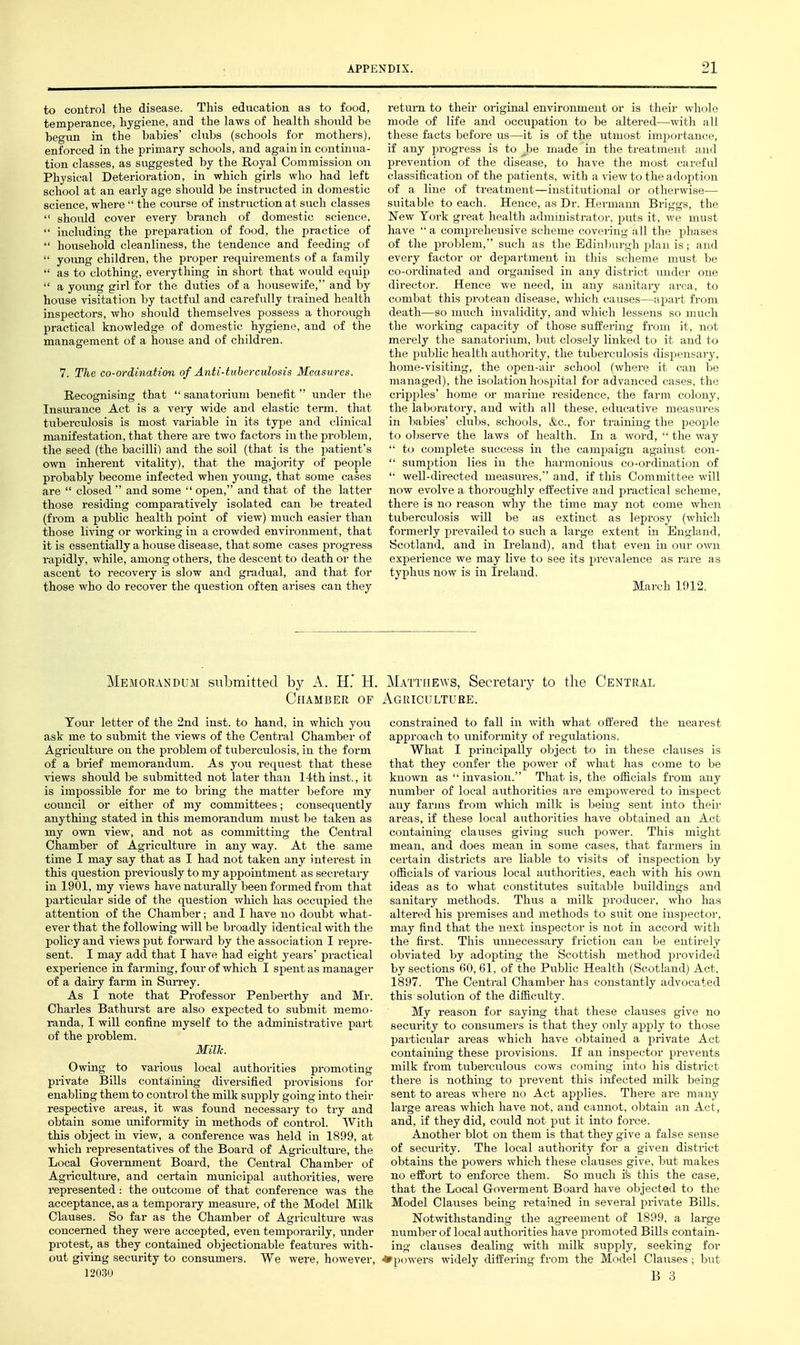 to control the disease. This education as to food, temperance, hygiene, and the laws of health should be begun in the babies' clubs (schools for mothers), enforced in the primary schools, and again in continua- tion classes, as suggested by the Royal Commission on Physical Deterioration, in which girls who had left school at an early age should be instructed in domestic science, wherethe course of instruction at such classes  should cover every branch of domestic science,  including the prepai-ation of food, the practice of  household cleanliness, the tendence and feeding of  young children, the proper requirements of a family  as to clothing, everything in short that would equip  a yovmg girl for the duties of a housewife, and by house visitation by tactfiJ and carefully trained health inspectors, who slaould themselves possess a thorough practical knowledge of domestic hygiene, and of the management of a house and of children. 7. The co-ordination of Anti-tuberculosis Measures. Recognising that  sanatorium lienefit  under the Insurance Act is a very wide and elastic term, that tuberciilosis is most variable in its type and clinical manifestation, that there are two factors in the problem, the seed (the bacilli) and the soil (that is the patient's own inherent vitality), that the majority of people probably become infected when yoimg, that some cases are  closed  and some  open, and that of the latter those residing comparatively isolated can be treated (from a public health point of view) much easier than those living or working in a crowded environment, that it is essentially a house disease, that some cases progress rapidly, while, among others, the descent to death or the ascent to recovery is slow and gradual, and that for those who do recover the question often arises can they return to their original environment or is their whole mode of life and occupation to be altered—with all these facts before us—it is of the utmost importance, if any progress is to Jye made in the treatment and prevention of the disease, to have the most careful classification of the patients, with a view to the adojition of a line of treatment—institutional or otherwise— suitable to each. Hence, as Dr. Hermaim Briggs, the New York great health administrator, puts it, we must have  a comprehensive scheme covering all the phases of the proljlem, such as the Edinburgh plan is; and every factor or department in this scheme must be co-ordinated and organised in any di.strict under one director. Hence we need, in any sanitary area, to combat this protean disease, which causes—apart from death—so much invalidity, and which lessens so much the working capacity of those suffering from it, not merely the sanatorium, but closely linked to it and to the public health authority, the tuberculosis dispensary, home-visiting, the open-air school (where it can be managed), the isolation hospital for advanced cases, the ci-ipi)les' home or marine residence, the farm colony, the laboratory, and with all these, educative measures in babies' clubs, schools, &c., for training the people to ol^sei-ve the laws of health. In a word, '• the way  to complete success in the campaign against con-  sumption lies in the harmonious co-ordinati(jn of '• well-directed measures, and, if this Committee will now evolve a thoroughly effective and practical scheme, there is no reason why the time may not come when tuberculosis wiU be as extinct as leprosy (which formerly prevailed to such a large extent in England, Scotland, and in Ireland), and that even in our own experience we may live to see its prevalence as rare as typhus now is in Ireland. March 1912, Memorandum siilomitted by A. H.' H. Chamber of Tour letter of the 2nd inst. to hand, in which you ask me to siibmit the views of the Central Chamber of Agriculture on the problem of tuberculosis, iu the form of a brief memorandum. As you. request that these views should be submitted not later than 14th inst., it is impossible for me to bring the matter before my council or either of my committees; consequently anything stated in this memorandum must be taken as my own view, and not as committing the Central Chamber of Agriculture in any way. At the same time I may say that as I had not taken any interest in this question previously to my appointment as secretary in 1901, my views have naturally been formed from that particular side of the question which has occupied the attention of the Chamber; and I have no doubt what- ever that the following will be broadly identical with the policy and views put forward by the association I repre- sent. I may add that I have had eight years' practical experience in farming, four of which I spent as manager of a dairy farm in Sun-ey. As I note that Professor Penbei-thy and Mr. Charles Bathurst are also expected to submit memo- randa, I will confine myself to the administrative part of the problem. Millc. Owing to various local authorities promoting private Bills conta,ining diversified provisions for enabling them to control the milk supply going into their respective areas, it was found necessary to try and obtain some uniformity in methods of control. With this object in view, a conference was held in 1899, at which representatives of the Board of Agricultm-e, the Local Government Board, the Central Chamber of Agriculture, and certain municipal authorities, were represented: the outcome of that conference was the acceptance, as a temporary measure, of the Model Milk Clauses. So far as the Chamber of Agriculture was concerned they were accepted, even temporarily, under protest, as they contained objectionable features with- out giving security to consumers. We were, however, ]2o;3o Matthews, Secretaiy to the Central Agriculture. constrained to fall in with what offered the nearest approach to uniformity of regulations. What I principally object to in these clauses is that they confer the power of what has come to be known as invasion. That is, the officials from any number of local authorities are empowered to inspect any farms from which milk is being sent into their areas, if these local authorities have obtained an Act containing clauses giving such power. This might mean, and does mean in some cases, that farmers in certain districts are liable to visits of inspection by officials of various local authorities, each with his own ideas as to what constitutes suitable buildings and sanitary methods. Thus a milk producer, who has altered his premises and methods to suit one iusj)ector, may find that the next inspector is not iu accord with the first. This uimecessary friction can be entirely obviated by adoiDting the Scottish method provided by sections 60,61, of the Public Health (Scotland) Act, 1897. The Centi-al Chamber has constantly advocated this solution of the difficulty. My reason for saying that these clauses give no security to consumers is that they only apply to those pai-ticular areas which have obtained a private Act containing these provisions. If an inspector prevents milk from tuberculous cows coming into his district there is nothing to prevent this infected milk being sent to areas where no Act applies. There are many large areas which have not, and cannot, obtain an Act, and, if they did, could not put it into force. Another blot on them is that they give a false sense of security. The local authority for a given district obtains the powers which these clauses give, but makes no effort to enforce them. So much ife this the case, that the Local Goverment Board have objected to the Model Clauses being retained in several private Bills. Notwithstanding the agreement of 1899. a large number of local authorities have promoted Bills contain- ing clauses dealing with milk supply, seeking for *p()wer.s widely differing from the Model Clauses; but