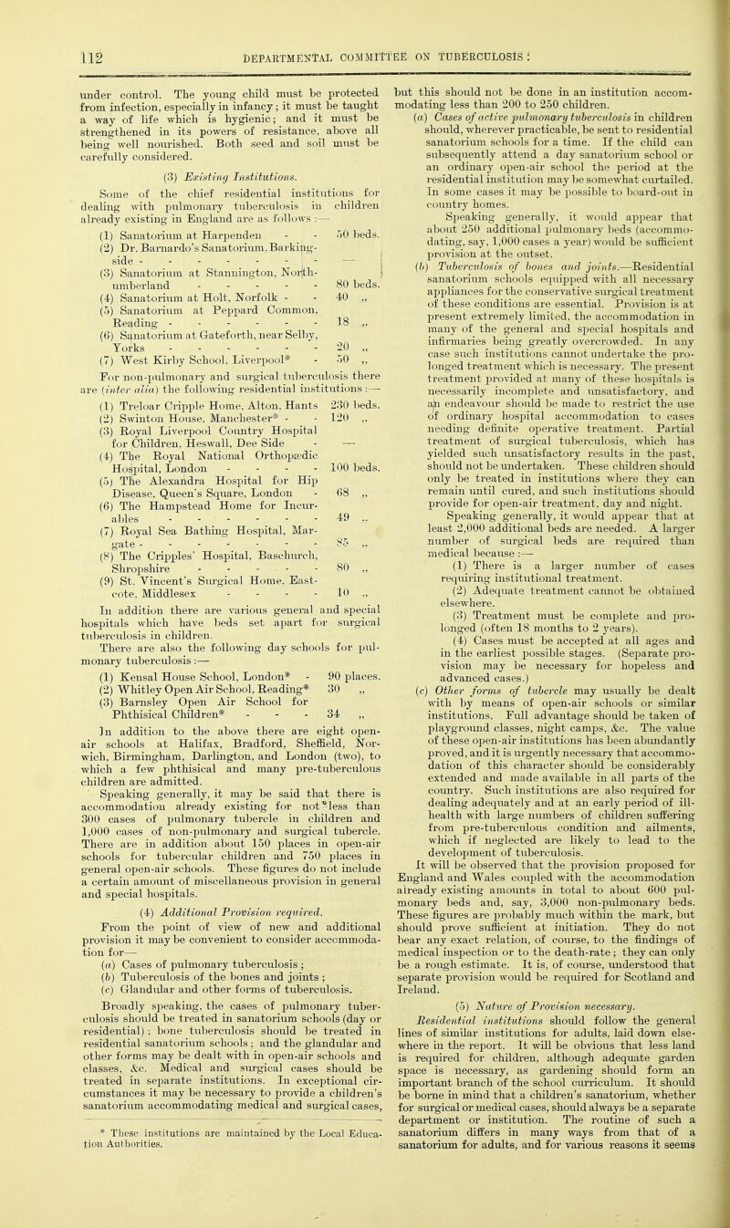 under control. The young child must be protected from infection, especially in infancy; it must be taught a way of life which is hygienic; and it must be strengthened in its powers of resistance, above all being well nourished. Both seed and soil must be carefully considered. (3) Existing Institutions. Some of the chief residential institutions for dealing with pulmonary tuberculosis in children already existing in England are as follows :— (1) Sanatorium at Harpeudeu - - 50 beds. (2) Dr. Baraardo's Sanatorium,Barking- side ------- — j (3) Sanatorium at Stanniugton, Noijth- | umberland 80 beds. (4) Sanatorium at Holt, Norfolk - - 40 „ (5) Sanatorium at Peppard Common, Reading - - - - - - 18 ,, (6) Sanatorium at Gateforth, near Selby, Yorks - 20 „ (7) West Kir])y School, Liverpool* - 50 ,, For non-pulmonary and surgical tuberculosis there are {inter alia) the following residential institutions :— (1) Treloar Cripple Home, Alton, Hants 230 beds. (2) Swinton House, Manchester* - - 120 „ (3) Royal Liverpool C(-)mitry Hospital for Children, Heswall, Dee Side - — (4) The Royal National Orthopedic Hospital, London - - - - 100 beds. (5j The Alexandra Hospital for Hip Disease, Queen's Square, London - 68 ,, (6) The Hampstead Home for Incur- ables 49 ,, (7) Royal Sea Bathing Hospital, Mar- gate (8) The Cripples' Hospital, Baschurch, Shropshire - - - - - 80 „ (9) St. Vincent's Surgical Home, East- cote, Middlesex - - - - 10 „ In addition there are various general nnd special hospitals which have beds set apart for surgical tuberculosis in children. There are also the following day schools for pul- monary tuberculosis:— (1) Kensal House School, London* - 90 places. (2) Whitley Open Air School, Reading* 30 (3) Barnsley Open Air School for Phthisical Children* - - - 34 „ ]n addition to the above there are eight open- air schools at Halifax, Bradford, Sheffield, Nor- wich, Birmingham, Darlington, and London (two), to which a few phthisical and many pre-tuberculoiis children are admitted. ' Speaking generally, it may l)e said that there is accommodation already existing for not less than 300 cases of pulmonary tubercle in children and 1,000 cases of non-pulmonary and surgical tubercle. There are in addition about 150 places in open-air schools for tubercular children and 750 places in general open-air schools. These figures do not include a certain amount of miscellaneous provision in general and special hospitals. (4) Additional Provision required. From the point of view of new and additional provision it may be convenient to consider accommoda- tion for— (a) Cases of pulmonary tuberculosis ; (&) Tuberculosis of the bones and joints ; (c) Glandular and other fonns of tuberculosis. Broadly speaking, the cases of pulmonary tuber- culosis should be treated in sanatorium schools (day or residential) ; bone tul)erculosis should ])e treated in residential sanatorium schools; and the glandular and other forms may be dealt with in open-air schools and classes, &c. Medical and surgical cases should be treated in separate institutions. In exceptional cir- cumstances it may be necessary to provide a children's sanatorium accommodating medical and surgical cases, * These institutions are maintained by the Local Educa- tion Authorities. but this should not be done in an institution accom- modating less than 200 to 250 children. (a) Cases of active pulmonary tuberculosis in children should, wherever practicable, be sent to residential sanatorium schools for a time. If the child can subsequently attend a day sanatorium school or an ordinary open-air school the period at the residential institution may be somewhat curtailed. In some cases it may be possible to board-out in countrj' homes. Speaking generally, it would ajipear that about 250 additional pulmonary ))eds (accommo- dating, say, 1,000 cases a year) would be sufficient provision at the outset. {b) Tuberculosis of bones and joints.—Residential sanatorium schools equipped with all necessary appliances for the conservative surgical treatment of these conditions are essential. Provision is at present extremely limited, the accommodation in many of the general and special hospitals and infirmaries being greatly overcrowded. In any case such institutions cannot inidertake the pro- longed treatment which is necessary. The present treatment provided at manj- of these hospitals is necessarily incomplete and unsatisfactory, and ajn endeavour should be made to restrict the use of ordinary hos^iiital accommodation to cases needing definite operative treatment. Partial treatment of surgical tuberculosis, which has yielded such imsatisfactory results in the past, should not be undertaken. These children should only be treated in institutions where they can remain until cured, and such institutions should provide for open-air treatment, day and night. Speaking generally, it would appear that at least 2,000 additional beds are needed. A larger number of surgical beds are required than medical because :—- (1) There is a larger number of cases reqiiiring institutional treatment. (2) Adequate treatment cannot be obtained elsewhere. (3) Treatment must be complete and pro- longed (often 18 months to 2 years). (4) Cases must be accepted at all ages and in the earliest possible stages. (Separate pro- vision may be necessary for hopeless and advanced cases.) (c) Other forms of tubercle may usually be dealt with by means of open-air schools or similar institutions. Full advantage should be taken of playgromad classes, night camps, &c. The value of these open-air institutions has been abmidantly proved, and it is urgently necessary that accommo- dation of this character should be considerably extended and made available in all j^ai'ts of the country. Such institutions are also required for dealing adequately and at an early period of ill- health with large numbers of children siift'ering from pre-tuberculous condition and ailments, which if neglected are likely to lead to the development of tuberculosis. It will be observed that the provision proposed for England and Wales coupled with the accommodation already existing amounts in total to about 600 pul- monary beds and, say, 3,000 non-pulmonary beds. These figures are probably much within the mark, but should prove sufficient at initiation. They do not bear any exact relation, of course, to the findings of medical inspection or to the death-rate; they can only be a rough estimate. It is, of course, understood that separate provision would be required for Scotland and Ireland. (5) Nature of Provision necessary. Residential institutions should follow the general lines of similar institutions for adults, laid down else- where in the report. It will be obvioiis that less land is required for children, although adequate garden space is necessary, as gardening should form an important branch of the school cm'riculum. It should be borne in mind that a children's sanatorium, whether for surgical or medical cases, should always be a separate department or institution. The routine of such a sanatorium differs in many ways from that of a sanatorium for adults, and for various reasons it seems