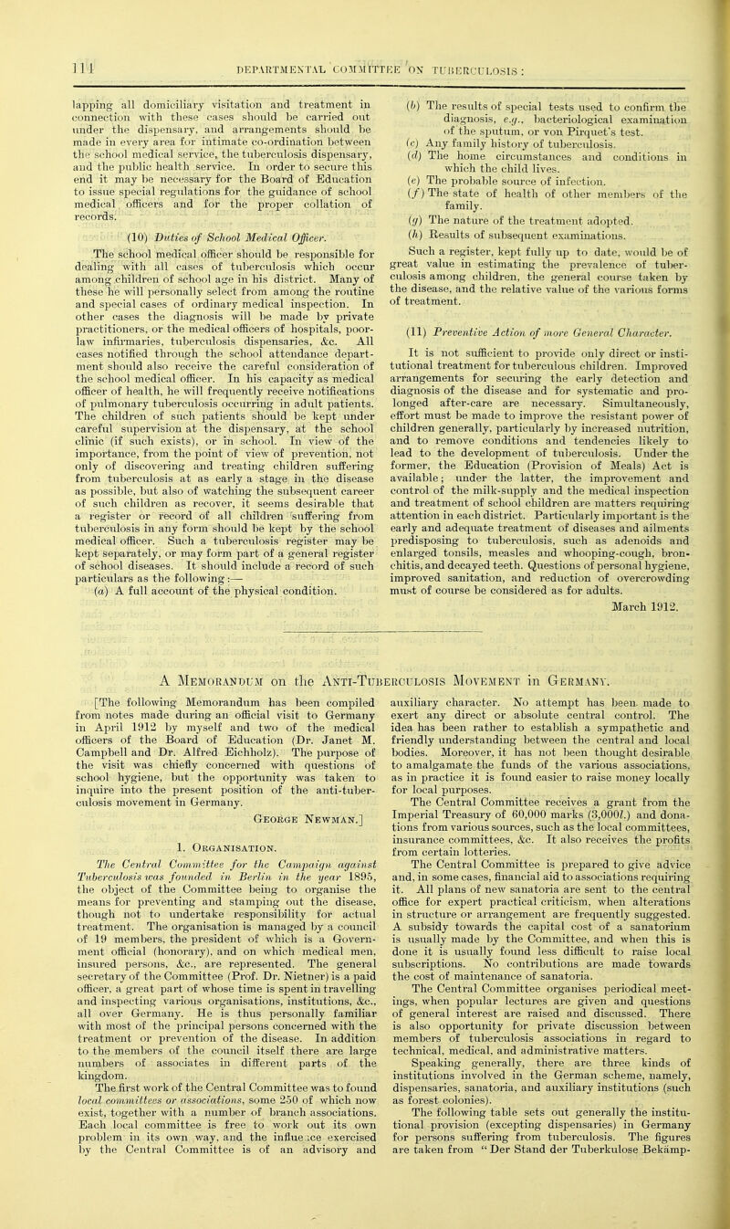 lapping all domiciliary visitation and treatment in connection with these cases should be carried out under the dispensary, and arrangements shovald be made in every area for intimate co-ordination between the school medical service, the tuberculosis dispensary, and the public health service. In order to secure this end it may be necessary for the Board of Education to issue special regulations for the guidance of school medical otiicers and for the proper collation of records. Z!-V:l}^h^' (10) Duties of School Medical Officer. The school medical oificer should he responsible for dealing with all cases of tuberculosis which occur among children of school age in his district. Many of these he will personally select from among the routine and special cases of ordinary medical inspection. In other cases the diagnosis will l^e made by private practitioners, or the medical officers of hospitals, poor- law infirmaries, tuberculosis dispensaries, &c. All cases notified through the school attendance dejwt- ment should also receive the careful consideration of the school medical officer. In his capacity as medical officer of health, he will frequently receive notifications of pulmonary tuberculosis occurring in adult patients. The children of such patients should be Icept under careful supervision at the dispensary, at the school clinic (if such exists), or in school. In view of the importance, from the point of view of prevention, not only of discovering and treating children suffering from tuberculosis at as early a stage in the disease as possible, but also of watching the subsequent career of such children as recover, it seems desirable that a register or record of all children suffering from tubei-culosis in any form should be kept by the school medical officer. Such a tuberculosis register may be kept Separately, or may form part of a general register of school diseases. It shoidd include a record of such particulars as the following :— (a) A full account of the physical condition. (h) The results of special tests used to confirm the diagnosis, e.;/., bacteriological examinatitm of the sputum, or von Pirquefs test. (c) Any family history of tuberculosis. (d) The home circumstances and conditions in which the child lives, (c) The ijrobable source of infection. (/) The state of health of other members of the family. (fj) The nature of the treatment adopted. (h) Results of subsequent examinations. Such a register, kept fully up to date, would be of great value in estimating the i^revalence of tuber- culosis among children, the general course taken by the disease, and the relative value of the \-arious fonns of treatment. (11) Preventive Action of more General Character. It is not sufficient to provide only direct or insti- tutional treatment for tuberculous children. Imj^roved arrangements for securing the early detection and diagnosis of the disease and for systematic and pro- longed after-care are necessary. Sinuiltaneously, effort must be made to improve the resistant power of children generally, particularly by increased nutrition, and to remove conditions and tendencies likely to lead to the development of tuberculosis. Under the former, the Education (Provision of Meals) Act is available; under the latter, the improvement and control of the milk-supply and the medical inspection and treatment of school children are matters requiring attention in each district. Particularly important is the early and adequate treatment of diseases and ailments predisposing to tuberculosis, such as adenoids and enlarged tonsils, measles and whooping-cough, bron- chitis, and decayed teeth. Questions of personal hygiene, improved sanitation, and reduction of overcrowding must of course be considered as for adults. March 1912. A Memorandum on the Anti-Tu] [The following Memorandum has been compiled from notes made during an official visit to Germany in April 1912 by myself and two of the medical officers of the Board of Education (Dr. Janet M. Campbell and Dr. Alfred Eichholz). The purpose of the visit was chiefly concerned with questions of school hygiene, but the opportunity was taken to inquire into the present position of the anti-tuber- culosis movement in Germany. GEoiiGE Newman.] 1. Organisation. The Central Cummittee for the Campaujn against Tuberculosis was founded in Berlin in the year 1895, the object of the Committee being to organise the means for preventing and stamping out the disease, though not to undertake responsibility for actual treatment. The organisation is managed by a council of 19 membei's, the president of which is a Govern- ment official (honorary), and on which medical men, insured persons, &c., are rej^resented. The general secretary of the Committee (Prof. Dr. Nietner) is a paid officer, a great part of whose time is spent in travelling and inspecting various organisations, institutions, &c., all over Germany. He is thus personally familiar with most of the principal persons concerned with the treatment or prevention of the disease. In addition to the members of the council itself there are large numbers of associates in different parts of the kingdom. The first work of the Central Committee was to found local committees or associations, some 250 of which now exist, together with a number of branch associations. Each local committee is free to work out its own prol)lem in its own way, and the influe.ice exercised by the Central Committee is of an advisory and ;rculosis Movement in Germany. auxiliary character. No attempt has been, made to exert any direct or absolute central control. The idea has been rather to establish a sympathetic and friendly understanding between the central and local bodies. Moreover, it has not been thought desirable to amalgamate the funds of the various associations, as in practice it is found easier to raise money locally for local purposes. The Central Committee receives a grant from the Imperial Treasury of 60,000 marks (3,000Z.) and dona- tions from various sources, such as the local committees, insurance committees, &c. It also receives the profits from certain lotteries. The Central Committee is prepared to give advice and, in some cases, financial aid to associations requiring it. All plans of new sanatoria are sent to the central office for expert practical criticism, when alterations in structure or arrangement are frequently suggested. A subsidy towards the capital cost of a sanatorium is usually made by the Committee, and when this is done it is usually found less difficult to raise local sul)scriptions. No contributions are made towards the cost of maintenance of sanatoria. The Centi'al Committee organises periodical meet- ings, when popular lectures are given and questions of general interest are raised and discussed. There is also opportunity for private discussion between members of tuberculosis associations in regard to technical, medical, and administrative matters. Speaking generally, there are three kinds of institutions involved in the German scheme, namely, dispensaries, sanatoria, and auxiliary institutions (such as forest colonies). The following table sets out generally the institu- tional provision (excepting dispensaries) in Germany for persons suffering from tuberculosis. The figures are taken from  Der Stand der Tuberkulose Bekamp-