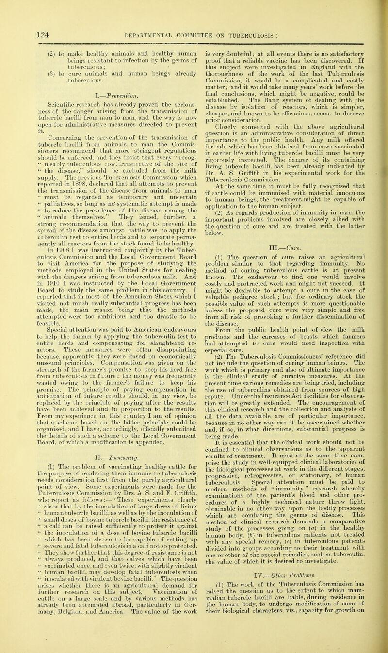 (2) to make healthy animals and healthy human beings resistant to infection by the germs of tuberculosis; (3) to cure animals and human beings already tuberculous. I. —Prevention. Scientific research has already proved the serious- ness of the danger arising from the transmission of tubercle bacilli from man to man, and the way is now open for administrative measures directed to prevent it. Concerning the prevention of the transmission of titbercle bacilli from animals to man the Commis- sioners recommend that more stringent regulations should be enforced, and they insist that every  recog-  nisably tuberculous cow, irrespective of the site of  the disease, should be excluded from the milk supply. The previous Tubex'ciilosis Commission, which reported in 1898, declared that all attempts to prevent the transmission of the disease from animals to man  must be regarded as temporary and uncertain  palliatives, so long as no' systematic attempt is made  to reduce the prevalence of the disease among the  animals themselves. They issued, further, a strong recommendation that the way to prevent the spread of the disease amongst cattle was to apply the iiiberculin test to entire herds and to separate perma- nently all reactors from the stock found to be healthy. In 1908 1 was instructed conjointly by the Tuber- culosis Commission and the Local Government Board to visit America for the purpose of studying the methods employed in the United States for dealing with the dangers arising from tuberculous milk. And in 1910 I was instructed by the Local Government Board to study the same problem in this country. I reported that in most of the American States which I visited not much really substantial progress has been made, the main reason being that the methods attempted were too ambitious and too drastic to be feasible. Special attention was paid to American endeavours to help the farmer by applying the tuberculin test to entire herds and compensating for slaughtered re- actors. These measures were often disappointing because, apparently, they were based on economically unsound principles. Compensation was given on the strength of the farmer's promise to keep his herd free from tuberculosis in fiiture ; the money was frequently wasted ovfing to the farmer's failure to keep his promise. The principle of paying compensation in anticipation of future results should, in my view, be replaced l3y the principle of paying after the results have been achieved and in proportion to the results. Prom my experience in this coiintry I am of opinion that a scheme based on the latter principle could be organised, and I ha,ve, accordingly, officially submitted the details of such a scheme to the Local Government Board, of which a modification is appended. II. —Immunity. (1) The problem of vaccinating healthy cattle for the purpose of rendering them immune to tuberculosis needs consideration first from the purely agricultural point of view. Some experiments were made for the Tuberculosis Commission by Drs. A. S. and F. Griffith, who report as follows :— These experiments clearly  show that by the inoculation of large doses of living  human tubercle bacilli, as well as by the inoculation of  small doses of bovine tubercle bacilli, the resistance of  a calf can be raised sufficiently to protect it against  the inoculation of a dose of bovine tubercle bacilli  which has been shown to be capable of setting up  sevei'e and fatal tuberculosis in a calf not so protected.  They show further that this degree of resistance is not  always produced, and that calves which have been  vaccinated once, and even twice, with slightly virulent  human bacilli, may develop fatal tuberculosis when  inoculated with virulent bovine bacilli. The question arises whether there is an agricultural demand for further research on this subject. Vaccination of cattle on a large scale and by various methods has already been attempted abroad, particularly in Ger- many, Belgium, and America. The value of the work is very doubtful; at all events there is no satisfactory proof that a reliable vaccine has been discovered. If this subject were investigated in England with the thoroughness of the work of the last Tuberculosis Commission, it would be a complicated and costly matter; and it would take many years' work before the final conclusions, which might be negative, could be established. The Bang system of dealing with the disease by isolation of reactors, which is simpler, cheaper, and known to be efficacious, seems to deserve prior consideration. Closely connected with the above agricultural question is an administrative consideration of direct importance to the public health. Any milk offered for sale which has l^een obtained from cows vaccinated in earlier life with living tubercle bacilli must be very rigorously inspected. The danger of its containing living tubercle bacilli has been already indicated by Dr. A. S. Griffith in his experimental work for the Tviberculosis Commission. At the same time it must be fully recognised that if cattle could l^e immunised with material innocuous to human beings, the treatment might be capable of application to the human subject. (2) As regards production of immunity in man, the important problems involved are closely allied with the question of cure and are treated with the latter below. III.—Citre. (1) The question of cure raises an agricultural problem similar to that regarding immunity. No method of curing tuberculous cattle is at present known. The endeavour to find one would involve costly and protracted work and might not siicceed. It might be desirable to attempt a cure in the case of valuable pedigree stock ; but for ordinary stock the possible value of such attempts is more questionable unless the proposed cure were very simple and free from all risk of provoking a further dissemination of the disease. Prom the piiblic health point of view the milk prodiicts and the carcases of beasts which farmers had attempted to cure would need inspection with especial care. (2) The Tuberculosis Commissioners' reference did not include the question of curing human beings. The work which is primary and also of ultimate importance is the clinical study of curative measm-es. At the present time various remedies are being tried, including the use of tuberculins obtained from sources of high repute. Under the Insurance Act facilities for observa- tion will be greatly extended. The encoru'agement of this clinical research and the collection and analysis of all the data available are of particular importance, because in no other way can it be ascertained whether and, if so, in what directions, substantial progress is being made. It is essential that the clinical work should not be confined to clinical observations as to the apparent results of treatment. It must at the same time com- prise the study in well-equipped clinical laboratories of the biological processes at work in the different stages, progressive, retrogressive, or stationary, of human tuberculosis. Special attention must be paid to modern methods of immunity research whereby examinations of the patient's blood and other pro- cedures of a highly technical nature throw light, obtainable in no other way, upon the bodily processes which are combating the germs of disease. This method of clinical research demands a comparative study of the processes going on (a) in the healthy human body, (b) in tuberculous patients not treated with any special remedy, (c) in tuberculous patients divided into groups according to their treatment Avith one or other ol the special remedies, such as tuberculin, the value of which it is desired to investigate. IV.—Other Problems. (1) The work of the Tuberculosis Commission has raised the question as to the extent to which mam- malian tiibercle bacilli are liable, during residence in the human body, to undergo modification of some of their biological characters, viz., capacity for growth on