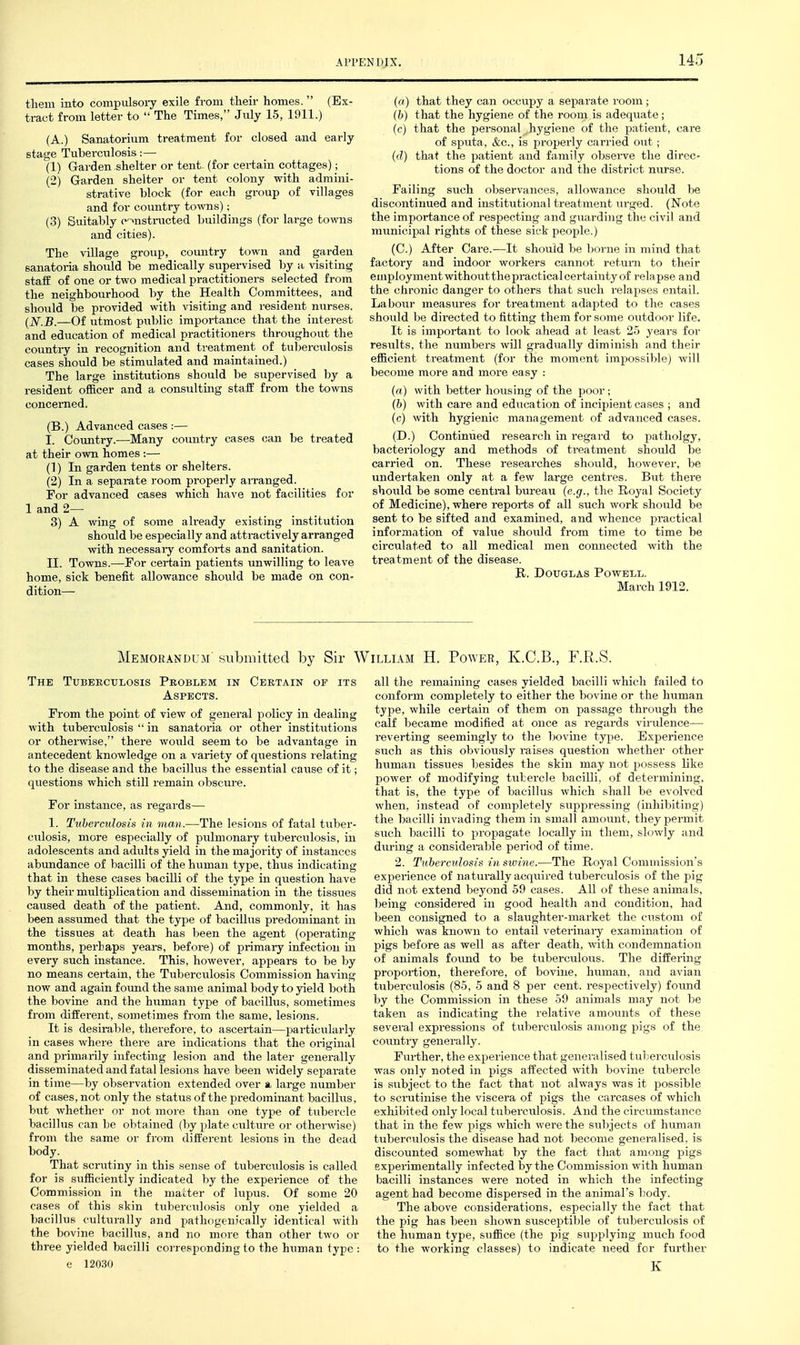 tliem into conipulsoiy exile frona their homes. (Ex- tract from letter to  The Times, July 15, 1911.) (A.) Sanatorium treatment for closed and early- stage Tubei-culosis:— (1) Garden shelter or tent- (for certain cottages); (2) Garden shelter or tent colony with admini- strative block (for each group of villages and for country towns); (3) Suitably c->nstriicted ljuildings (for large towns and cities). The village group, country town and garden sanatoria should be medically supervised by a visiting staff of one or two medical practitioners selected from the neighbourhood by the Health Committees, and should be provided with visiting and resident niirses. (jVj5_—Of utmost piiblic importance that the interest and education of medical practitioners throughoiit the country in recognition and treatment of tuberculosis cases should be stimulated and maintained.) The large institutions should be supervised by a resident officer and a consulting staff from the towns concerned. (B.) Advanced cases :— I. Country.—Many country cases can be treated at their own homes :— (1) In garden tents or shelters. (2) In a separate room properly aiTanged. For advanced cases which have not facilities for 1 and 2— 3) A wing of some already existing institution should be especially and attractively arranged with necessaiy comforts and sanitation. II. Towns.—For certain patients unwilling to leave home, sick benefit allowance should be made on con- dition— (a) that they can occupy a separate room ; (b) that the hygiene of the room is adequate; (c) that the personal hygiene of the patient, care of sputa, &c., is properly carried out; ((?) that the patient and family observe the direc- tions of the doctor and the district nurse. Failing such observances, allowance should be discontinued and institutional treatment urged. (Note the importance of respecting and guarding the civil and municipal rights of these sick people.) (C.) After Care.—It should be borne in mind that factory and indoor workers cannot return to their employment without the practical certainty of relapse and the chronic danger to others that siich relapses entail. Laboiir measures for treatment adapted to the cases should be directed to fitting them for some outdoor life. It is important to look ahead at least 25 years for results, the numbers will gradually diminish and their efficient treatment (for the moment impossible) will become more and more easy : (a) with better housing of the poor; (b) with care and education of incipient cases ; and (c) with hygienic management of advanced cases. (D.) Continued research in regard to patholgy, bacteriology and methods of treatment should be carried on. These researches should, however, be undertaken only at a few large centres. But there should be some central bureau {e.g., the Royal Society of Medicine), where reports of all such work should be sent to be sifted and examined, and whence practical information of value should from time to time be circulated to all medical men comiected with the treatment of the disease. R. Douglas Powell. March 1912. Memorandum' submitted by Sir William H. Power, K.C.B., F.R.S. The Tuberculosis Problem in Certain of its Aspects. Prom the point of view of general policy in dealing with tuberculosis  in sanatoria or other institutions or otherwise, there would seem to be advantage in antecedent knowledge on a variety of qiiestions relating to the disease and the bacillus the essential cause of it; questions which still remain obscure. For instance, as regards— 1. Tuberculosis in man.—The lesions of fatal tuber- culosis, more especially of pulmonary tuberculosis, in adolescents and adults yield in the majority of instances abundance of bacilli of the human type, thus indicating that in these cases bacilli of the type in qxiestion have by their multiplication and dissemination in the tissues caused death of the patient. And, commonly, it has been assumed that the type of bacillus predominant in the tissues at death has been the agent (operating months, perhaps years, before) of primary infection in every such instance. This, however, appears to be by no means certain, the Tiiberculosis Commission having now and again found the same animal body to yield both the bovine and the human type of bacillus, sometimes from different, sometimes from the same, lesions. It is desii-able, therefore, to ascertain—jjarticularly in cases where there are indications that the original and primarily infecting lesion and the later generally disseminated and fatal lesions have been widely separate in time—by observation extended over a large number of cases, not only the status of the predominant bacillus, but whether or not more than one type of tubercle bacillus can be obtained (by plate culture or othenvise) from the same or from different lesions in the dead body. That scrutiny in this sense of tuberculosis is called for is sufficiently indicated by the experience of the Commission in the matter of lupus. Of some 20 cases of this skin tuberculosis only one yielded a bacillus culturally and pathogenically identical with the bovine bacillus, and no more than other two or three yielded bacilli corresponding to the human type : e 12030 all the remaining cases yielded bacilli which failed to conform completely to either the bovine or the human type, while certain of them on passage through the calf became modified at once as regards virulence— reverting seemingly to the bovine type. Experience svich as this obviously raises question whether other human tissiies besides the skin may not possess like power of modifying tiibercle bacilli, of determining, that is, the type of bacillus which shall be evolved when, instead of completely suppressing (inhibiting) the bacilli invading them in small amount, they permit such bacilli to propagate locally in them, slowly and during a considerable period of time. 2. Tabemdosis in swine.—The Royal Commission's experience of naturally acq\iired tuberculosis of the pig did not extend beyond 59 cases. All of these animals, being considered in good health and condition, had been consigned to a slaughter-market the custom of which was known to entail veterinary examination of pigs before as well as after death, with condemnation of animals found to be tuberculous. The diffei-ing proportion, therefore, of bovine, human, and avian tuberculosis (85, 5 and 8 per cent, respectively) formd by the Commission in these 59 animals may not be taken as indicating the relative amounts of these several expressions of tuberculosis among pigs of the country generally. Further, the experience that generalised tubercidosis was only noted in pigs affected with bovine tubercle is subject to the fact that not always was it possible to scrutinise the viscera of pigs the carcases of which exhibited only local tuberculosis. And the circumstance that in the few pigs which were the sii])jects of human tuberculosis the disease had not become generalised, is discounted somewhat by the fact that among pigs experimentally infected by the Commission with human bacilli instances were noted in which the infecting agent had become dispersed in the animal's liody. The above considerations, especially the fact that the pig has been shown susceptible of tiTberculosis of the human type, suffice (the pig supplying much food to the working classes) to indicate need for further K