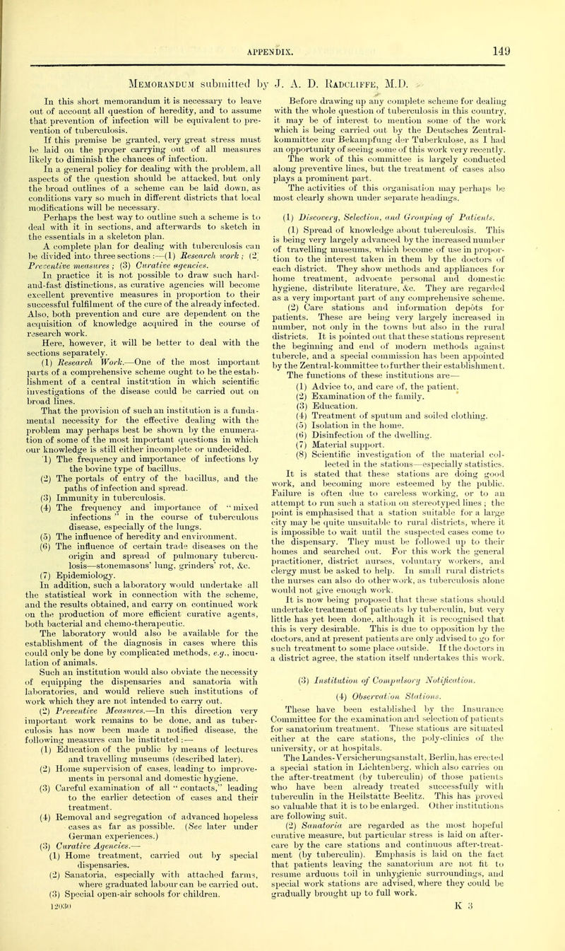 Memorandum subiuitteil h In this short memorandum it is necessary to leave out of aceoant all question of heredity, and to assume that prevention of infection will be equivalent to pre- vention of tuberculosis. If this premise be granted, very gi-eat stress must be laid on the proper cai-rying out of all measures likely to diminish the chances of infection. In a general policy for dealing with the problem, all aspects of the question should be attacked, but only the broad outlines of a scheme can be laid down, as conditions vary so mucli in diiierent districts that local modifications will be necessary. Perhaps the best way to outline such a scheme is to deal with it in sections, and afterwards to sketch in the essentials in a skeleton plan. A complete plan for dealing with tuberculosis can be divided into three sections :—(1) Research work; ('1 Preaeiitive measures ; (3) Curative agencies. In practice it is not possiljle to draw such hard- and-fast distinctions, as curative agencies will become excellent preventive measures in propcjrtion to their successful fulfilment of the cure of the already infected. Also, both prevention and cure are dependent on the acquisition of knowledge acquired in the course of research work. Here, however, it will be Ijetter to deal with the sections separately. (1) Research Worh.—One of the most important jwirts of a comprehensive scheme ought to be the estab- lishment of a central institution in which scientific investigations of the disease could be carried out on broad lines. That the provision of such an institution is a funda- mental necessity for the effective dealing with the problem may perhaps best be shown by the enumera- tion of some of the most important questions in which our knowledge is still either incomplete or undecided. 1) The frequency and importance of infections by the bovine type of bacillus. (2) The portals of entry of the Ijacillus, and the paths of infection and spread. (3) Immunity in tuberculosis. (4') The frequency and importance of •' mixed infections  in the C!Ourse of tiiberculous disease, especially of the lungs. (5) The influence of heredity and environment. (6) The influence of certain trade diseases on the origin and spi'ead of pulmonary tubercu- losis—stonemasons lung, grinders' rot, &c. (7) Epidemiology. In addition, such a laboratory would undertake all the statistical work in connection with the scheme, and the results obtained, and carry on continued work on the production of more efficient curative agents, both bacterial and chemo-therapeutic. The laboi'atory would also be available for the establishment of the diagnosis in cases where this could only be done by complicated methods, e.(j.. inocu- lation of animals. Such an instittition would also (jbviate the necessity of equipping the dispensaries and sanatoria with laboratories, and w^ould relieve such institutions of work which they are not intended to carry out. (2) Preventive Measures.—In this direction very important work remains to be done, and as tubei-- culosis has now been made a notified disease, the following measures can be instituted :— (1) Bdxication of the public by means of lectures and travelling museums (described later). (2) Home supervision of cases, leading to improve- ments in personal and domestic hygiene. (3) Careful examination of all '• contacts, leading to the earlier detection of cases and their treatment. (4) Removal and segi'egation of advanced hopeless cases as far as possible. {See later vmder (xerman experiences.) (3) Curative Afjencies.— (1) Home treatment, carried out hy special dispensai'ies. (2) Sanatoria, especially with attached farms, where graduated labour can be carried out. (3) Special open-air schools for children. : J. A. D. Kadcliffe, M.D. ■ Before diuwing up any complete scheme for dealing with the whole question of tuberculosis in this country, it may be of interest to mention some of the work which is being carried out by the Deutsches Zentral- komniittee zur Bekampfung der Tuberkulose, as I had an opjj'Drtunity of seeing some of this work veiy recently. The work of this committee is largely conducted along preventive lines, but the treatment of cases also plays a prominent part. The activities of tliis organisation may perhaps ]jq most clearly shown under separate headings. (1) Discovery, Selection., and Grouping of Patients. (1) Spread of knowledge about tuberculosis. This is being very largely advanced by the increased numljer of travelling museums, which become of use in propor- tion to the intei-est taken in them by the doctors of each district. They show methods and appliances for home treatment, advocate personal and domestic hygiene, distribute literature, &c. They are regarded as a very important part of any compi'ehensive scheme. (2) Care stations and information depots for patients. These are being veiy largely increased in number, not only in the towns but also in the rural districts. It is pointed out that these stations represent the beginning and end of modern methods against tubercle, and a special commission has lieen appointed by the Zentiul-kommittee to further theii- establishment. The functions of these institutions are— (1) Advice to, and care of, the patient. (2) Examination of the family. (3) Education. (4) Treatment of sputum and soiled clothing. (5) Isolation in the home. (6) Disinfection oi the dwelling. (7) Material siqjport. (8) Scientific investigation of the material col- lected in the stations—especially statistics. It is stated that these stations are doing good work, and becoming more esteemed by the public. Failure is often due to careless working, or to an attempt to run such a station on stereotyped lines ; the point is emphasised that a station STiitable for a large city may Ije (j[uite unsuitaljle to rural districts, where it is impossible to wait uutil the suspected cases come to the dispensary. Tliey must be followed up to their homes and searched out. For this work the general practitioner, district nurses, voluntary workers, and clergy must be asked to help. In sniLdi rural districts the nurses can also do other work, as tuberculosis alone would not give enough work. It is now being proposed that these stations should undertake treatment of patients by tuberculin, but very little has yet been done, although it is recognised that this is very desirable. This is due to opposition by tlie doctors, and at present patients are only advised to go for such treatment to some place outside. If the doctors in a district agree, the station itself undei'takes this work. (3) Institution of Comptdsonj Notification. (4) Observation Stations. These have been established hj the Insui-ance Committee for the examination and selection of patients for sanatorium treatment. Tiiese stations are situated either at the care stations, the XDoly-clinics of the university, or at hospitals. The Landes-Versicherungsanstalt, Berlin, has erected a special station in Lichtenberg, which also carries on the after-treatment (by tuberculin) of those patients who have been already treated successfully witli tulierculin in the Heilstatte Beelitz. This has proved so valuable that it is to be enlarged. Other institution^ are following suit. (2) Sanatoria are regarded as the most hopeful curative measure, but particular stress is laid on aftei- care by the care stations and continuous after-treat- ment (by tuberculin). Emphasis is laid on the fact that patients leaving the sanatorium are not ht to resume arduous toil in unhygienic surroundings, and special work stations are advised, where they could be gradually brought up to full work.