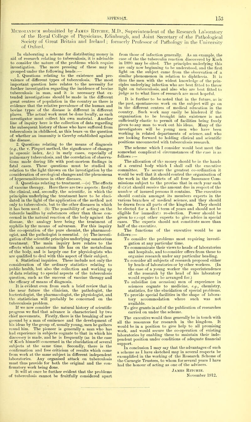 158 ]\[f:M()i!.VNDi'M submitted by Jamks Ritchie, M. of the Royal College of Physicians, Ediiil vSociety of Great Britain and Ireland; for of Oxford. Ill elaborating a scheme for distributing mouey in aid of research relating to tuberculosis, it is advisatile to consider the nature of the problems which re(piire investigation. The more pressing of these may l)e grouped under the following heads :— 1. Questions relating to the existence and i>re- valence of different types of tuberculosis. The most important question here relates to the necessity for further investigation regarding the incidence of bovine tuberculosis in man, and it is necessary that ex- tended investigations should be made in the different great centres of population in the country as there is evidence that the relative prevalence of the human and bovine types of the disease is different in different places. The actual work must be done locally, as each investigator must collect his own material. Another line of inquiry here is the collection of data regarding the subsequent history of those who have suffered from tuberculosis in childhood, as this bears on the question of whether an immunity is thereby established against the disease. 2. Questions relating to the means of diagnosis {e.g., the v. Pirquet method, the significance of changes in opsonic index, &c.) in early cases, especially of pulmonary titberculosis, and the correlation of observa- tions made during life with post-mortem findings in fatal cases. These questions must be studied in relation to the light thrown on the investigation by the consideration of serological changes and the phenomena of hypersensitiveness in other diseases. 3. Questions relating to treatment.—(a) The effects of vaccine therapy. Here there are two aspects : firstly the clinical, and, secondly, the scientific, in which the principles underlying the treatment have to be eluci- dated in the light of the application of the method not only to tuberculosis, but to the other diseases in which it has been used, (h) The possibility of acting on the tubercle bacillus l)y substances other than those con- cerned in the natural reaction of the body against the disease, the analogy here being the treatment of syphilis by the means of salvarsan. For this inquiry the co-operation of the pure chemist, the pharmacol- ogist, and the pathologist is essential, (c) The investi- gation of the scientific principles underlying sanatorium treatment. The main inquiry here relates to the effects which sanatorium life has on the metabolism of the body, and is largely one for physiologists who are qualified to deal with this aspect of their subject. 4. Statistical inquiries. These include not only the consideration of the ordinary statistics relating to public health, but also the collection and working up of data relating to special aspects of the tiiberculosis question, such as the success of vaccine therapy and the efficacy of means of diagnosis. It is evident even from such a brief review that in the near future the clinician, the pathologist, the bjcteriologist, the pharmacologist, the physiologist, and the statistician will probably be concerned on the tuberculosis problem. If we now consider the natural histoiy of scientific progress we find that advance is characterised by two chief movements. Firstly, there is the breaking of new ground by a man of eminence and the development of his ideas by the group of, usually young, men he gathers round him. The pioneer is generally a man who has had experience in svibjects cognate to that in which his discovery is made, and he is frequently (as in the case of Koch himself) concerned in the elucidation of several subjects at the same time. Secondly, there is the confinnation and free criticism of results which come fi'om work at the same subject in different independent laboratories. Any organised attack on tuberculosis must thus provide for botli the original and the con- fii'matory work being done. It will at once be fiu'ther evident that the problems of tuberculosis cannot be fruitfiUly considered apart ] )., 8ui:)erintendent of the Research Laboratory )uroli, and Joint iSecretary of tlie Pathological inerly Professor of Pathology in the University from those of infection generally. As an example, the case of the the tuberculin reaction discovered by Koch in 1890 may he cited. The principles underlying this are only now beginning to be understood, and the first light on the subject came from the oljservation of a similar phenomenon in relatirm to diphtheria. It is thus the men with the widest knowh^ilge of the prin- ciples underlying infection who are best fitted to throw light on tuljei'culosis, and also who are l^est fitted to judge as to what lines of research ai-e most hopefxil. It is further to be noted that in the futm-e, as in' the past, spontaneous work on the subject will go on in the different centres of medical education in the country. Such work may easily l)e hindered if the organisation to be brought into existence is not sufficiently elastic to permit of facilities being freely given to any man to work out his ideas. Many of the investigators will he young men who have been working in related departments of science, and who are looking forward to holding cliuical and scientific positions unconnected with tuberculosis research. The scheme which I consider would hest meet the somewhat complicated circumstances of the case is as follows :— The allocation of the money should be in tlie hands of a central body which I sliall call tlie executive committee. To secure the greatest co-ordination it would be well that it should control the organisation of the work in the districts of all four Insurance Com- missions subject to the proviso that in each year each district should receive the amount due in respect of the jiumber of insiu-ed persons it contains. The executive should contain amongst its members experts in the various branches of medical science, and they should be drawn from all parts of the kingdom. They should be elected for a fixe 1 term of years and should not be eligible for immediate re-election. Power should be given to cj-opt other experts to give advice in special cases. The experts should not constitute moi'e than half of the executive. The functions of the executive would be as follows:— To consider the problems most requiring investi- gation at any particular time. To communicate their views to heads of laboratories and hospitals, and to consider offers from these to orgmise research under any particular heading. To consider all subjects of research proposed either by heads of laboratories or by other workers. (In the case of a young worker the superintendence of the research by the head of his laboratory would require to ba ai-ranged for.) To subsidise (on occasion) men of experience in sciences cognate to medicine, e.ij., chemistry, statistics, for the elucidation of special pi-oblems. To provide special facilities in the shape of labora- tory accommodation where such was not available. To give grants in aid of the publication of researches carried on under the scheme. The execvitive would thus generally be in touch with all the resources for research in the kingdom. It would be in a position to give help to all promising work, and would secure the co-operation of existing laboratories by enabling these to maintain their inde- pendent position under conditions of adequate financial support. In conclusion I may say that the advantages of such a scheme as I have sketched may in several respects be exemplified in the working of the Research Scheme of the Carnegie Trustees, to whom for several years I have had the honour of acting as one of the advisers. James Ritchie.