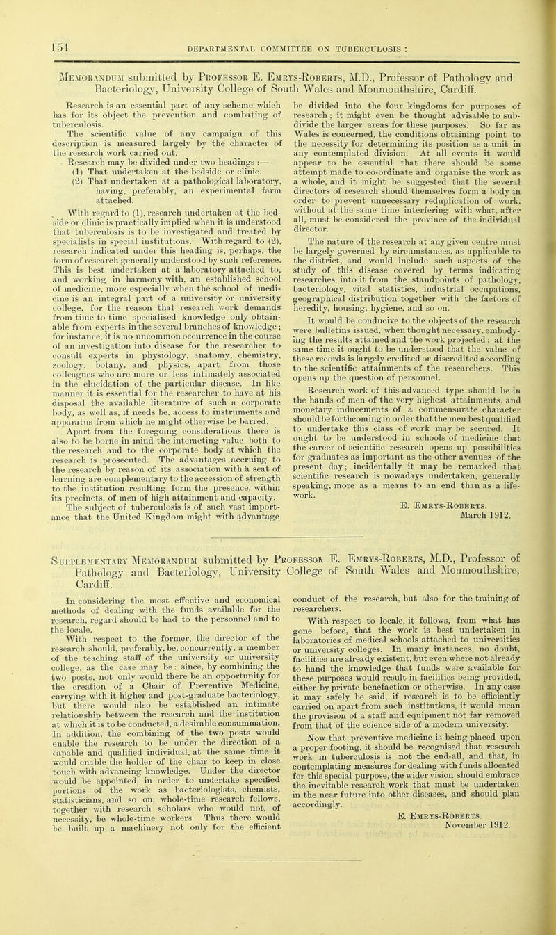 Memorandum submitted by Professor E. Emrys-Roberts, M.D., Professor of Pathology and Bacteriology, University College of South Wales and Monmouthshire, Cardiff. Research is an essential part of any scheme which has for its object the prevention and combating of tuberculosis. The scientific value of any campaign of this description is measured largely by the character of the research work carried out. • Research may be divided under two headings :— (1) That undertaken at the bedside or clinic. (2) That imdertaken at a pathological laboratory, having, preferably, an experimental farm attached. With regard to (1), research undertaken at the bed- aide or clinic is practically implied when it is understood that tuberculosis is to he investigated and treated hy specialists in special institutions. With regard to (2), research indicated under this heading is, perhaps, the form of research generally understood by such reference. This is best undertaken at a laboratory attached to, and working in harmony with, an established school of medicine, more especially when the school of medi- cine is an integral part of a university or university college, for the reason that research work demands from time to time specialised knowledge only obtain- able from experts in the several branches of knowledge ; for instance, it is no uncommon occurrence in the coui'se of an investigation into disease for the researcher to consult experts in i^hysiology, anatomy, chemistry, zoology, botany, and j^hysics, apart from those colleagues who are more or less intimately associated in the elucidation of the particular disease. In like manner it is essential for the researcher to have at his disposal the available literature of such a corporate body, as well as, if needs be, access to instruments and apparatus from which he might otherwise be barred. Apart from the foregoing considerations there is also to be borne in mind the interacting value both to the research and to the corporate body at which the research is prosecuted. The advantages accruing to the research by reason of its association with 'a seat of learning are complementary to the accession of strength to the institution resulting form the presence, within its precincts, of men of high attainment and capacity. The subject of tuberculosis is of such vast import- ance that the United Kingdom might with advantage be divided into the four kingdoms for purposes of research ; it might even be thought advisable to sulj- divide the larger areas for these purposes. So far as Wales is concerned, the conditions obtaining point to the necessity for determining its position as a unit in any contemplated division. At all events it would appear to be essential that there should be some attemj)t made to co-ordinate and organise the work as a whole, and it might be suggested that the several directors of research should themselves form a body in order to prevent unnecessary reduplication of work, without at the same time interfering with what, after all, must be considered the province of the individual director. The nature of the research at any given centre must be largely govei'ned by circumstances, as applicable to the district, and would include such aspects of the study of this disease covered by terms indicating researches into it from the standpoints of pathology, bacteriology, vital statistics, industrial occupations, geographical distribution together with the factors of heredity, housing, hygiene, and so on. It would be conducive to the objects of the research were bulletins issued, when thought necessary, embody- ing the results attained and the work projected ; at the same time it ought to be understood that the value of these records is largely credited or discredited according to the scientific attainments of the researchers. This opens up the question of personnel. Research work of this advanced type should be iu the hands of men of the very highest attainments, and monetary inducements of a commensurate character should be forthcoming in order that the men l^estqualified to undertake this class of work may be secured. It ought to be understood in schools of medicine that the career of scientific research opens up possil)ilities for gi-aduates as important as the other avenues of the present day; incidentally it may he remarked that scientific research is nowadays undertaken, generally speaking, more as a means to an end than as a life- woi'k. B. Emrys-Roberts. March 1912. Supplementary Memorandum submitted by Professor E. Emrys-Roberts, M.D., Professor of Pathology and Bacteriology, University College of South Wales and Monmouthshire, Cardiff. In considering the most effective and economical methods of dealing vnth the funds available for the research, regard should be had to the personnel and to the locale. With respect to the former, the director of the research should, preferably, be, concurrently, a member of the teaching staff of the university or university college, as the case may be: since, by combining the two posts, not only would there be an opportunity for the creation of a Chair of Preventive Medicine, carrying with it higher and post-graduate bacteriology, but there would also be established an intimate relationship between the research and the institution at which it is to be conducted, a desirable consummation. In addition, the combining of the two posts would enable the research to be under the direction of a. capable and qualified individual, at the same time it would enable the holder of the chaii- to keep in close touch with advancing knowledge. Under the director would be appointed, in order to undertake specified portions of the work as bacteriologists, chemists, statisticians, and so on, whole-time research fellows, together with research scholars who would not, of necessity, be whole-time workers. Thus there would be built xip a machinery not only for the efficient conduct of the research, but also for the training of researchers. With respect to locale, it follows, from what has gone before, that the work is best undertaken in laboratories of medical schools attached to universities or university colleges. In many instances, no doubt, facilities are already existent, but even where not already to hand the knowledge that funds were available for these purposes would result in facilities being provided, either by private benefaction or otherwise. In any case it may safely be said, if research is to be efficiently caii-ied on apart from such institutions, it would mean the provision of a staff and equipment not far removed from that of the science side of a modem university. Now that preventive medicine is being placed upon a proper footing, it should be recognised that research work in tuberculosis is not the end-all, and that, in contemplating measures for dealing with funds allocated for this special pm-pose, the wider vision should embrace the inevitable research work that must be undertaken in the near future into other diseases, and should plan accordingly. E. Bmrys-Robeets.