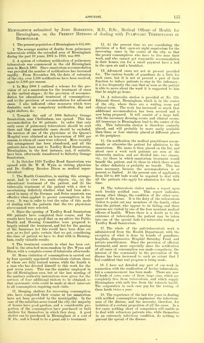 Memorandum submitted by John Robeutson, M.D., B.Sc, Medical Oificer of Healtii for Birmingliam, on the Present Methods of dealing Avitli Pulmonary Tuberculosis in Birmingham. 1. The present population of Birmingham is 851,000. 2. The average number of deaths from pulmonary tuberculosis within the extended area of Birmingham during the past 10 years, 1901 to 1910, was 989. 3. A system of voluntary notification of pulmonary tuberculosis was commenced in the old Birmingham area in March 1905. Since sanatorium accommodation was provided the number of notifications has increased rapidly. From November 9th, the date of extension of the city, over 1,500 notifications have been received, equal to 5,000 per annum. 4. In May 1906 I outlined a scheme for the pro- vision of (a) a sanatorium for the treatment of cases in the earliest stages ; (b) the provision of accommo- dation for educational treatment of consumptives; and (c) the provision of accommodation for advanced cases. I also indicated other measures which were desirable, such as compulsory notification, day and night shelters, &c. 5. Towards the end of 1908 Salterley Grange Sanatorium, near Cheltenham, was opened. This has accommodation for 40 patients. In order that only early cases of pulmonary tiiberculosis should be sent there and that unsuitable cases should be excluded, the sei-vices of one of the physicians at the Queen's Hospital were obtained at an honorarium of lOOL per annum, to whom all cases were referred. More recently this an-angement has been abandoned, and all the patients have been sent to Tardley Road Sanatorium, Birmingham, in the first instance, and, if suitable, have been afterwards transferred to Salterley Grange Sanatorium. 6. In October 1910 Yardley Road Sanatorium was opened with Dr. W. H. Wynn as visiting physician and Dr. Godfrey Brookes Dixon as medical super- intendent. 7. The Health Committee, in making this arrange- ment, had in view two main objects, viz., (a) the educational treatment of the patient, and (b) the tuberculin treatment of the patient with a view to ascertaining definitely whether what had been advo- cated in many of the German and Swiss sanatoria was effective when applied to poorer consumptives in the town. It was in order to test the value of this mode of dealing with the patients that the two physicians above-named were selected. 8. Since the opening of Tardley Road Sanatorium 600 patients have completed their course, and the results have been so good that on my advice the Public Health and Housing Committee were prepared to largely extend the treatment, and but for the passing of the Insurance Act this would have been done ere now, as we feel quite certain that we get, considering the class of patient we have to deal with in Birming- ham, really valuable results. 9. The treatment consists in what has been out- lined in the attached memorandum by Drs. Wynn and Dixon, with a complete course of tuberculin afterwards. 10. Home visitation of consumptives is carried out by four specially appointed tuberculosis visitors, three of whom are fully trained nurses, while the fourth is a man who has devoted himself to this work for the past seven years. This was the number employed in the old Birmingham area, but at the last meeting of the sanitary authority instructions were given for the services of f(^ur additional visitors to be obtained, so that systematic visits could be made at short intervals to all consumptives requiring such visits. 11. Sleeping shelters for recovering consumptives who have completed their course at tne sanatorium have not been provided hy the municipality. In the case of the suburlian areas round the city, the majority of houses have good gardens, and a considerable pro- portion of the consumptives have purchased or built shelters for themselves in which they sleep. A good shelter can be purchased in Birmingham at a cost of 31. 10s., and is found to ])e a great aid to treatment. 12. At the present time we are considering the provision of a first open-air night sanatorium for the recovering cases in the centre of the city, so that the poorer consumptives who have to live near their work, and who cannot get reasonable accommodation in their homes, can for a small payment have a bed in the open air and a breakfast. 13. Advanced cases are not at present provided for. The various boards of guardians do a little for such cases, but it is not at present a part of their function to induce patients to stay in the infirmary ; it is too frequently the case that as soon as the patient is able to move about the ward it is suggested to him that he might go home. 14. A tuberculin station is provided at No. 116, Edmund Street, Birmingham, which is in the centre of the city, where there are a waiting room and clinical room. The work has increased so much that additional accommodation has been secured and is now being prepared. It will consist of a large hall, with the necessary dressing rooms and clinical rooms. All tramways in Birmingham lead to the centre of the city. This tuberculin station is therefore centrally placed, and will probably be more easily available than three or four stations placed at different places at the periphery. 15. On notification, the medical practitioner recom- mends or otherwise the patient for admission to the sanatorium. His name is then placed on the list, and about once a week such patients are seen at the tuberculin station, and are divided into two classes, viz., (a) those in which sanatorium treatment would benefit the patient, and (&) those in which there would be either definitely or probably no benefit. This has been necessary, because the accommodation is at present so limited. At the present rate of application from 350 to 400 beds would be required to deal with all the patients who apply for admission for the first time. 16. The tuberculosis visitor makes a report upon each freshly notified case. This report indicates, among other things, the condition of the other occu- pants of the house. It is the duty of the tuljerculosis visitor to point out any meml^ers of the family, other than the patient, who appear to be failing, and these persons are visited by one of the four assistant medical officers of health. Where there is a doubt as to the existence of tul)erc>ilosis, the patient may be taken into one of the special beds for tuberculin testing at Yardley Road Sanatorivam. 17. The whole of the anti-tuberculosis work is administered from the Health Department, with the exception of what is done by boards of guardians, hospitals, dispensaries. Hosj^ital Saturday Fund, and private practitioners. Since the provision of efficient treatment, and more especially since the notification of all cases of consumption was made comjmlsory, the interest of the community in the prevention of the disease has been increased to such an extent that I feel confident that real progress is being made. 18. I have not detailed any part of our work in connection with the eradication of bovine tuberculosis, but a commencement has been made. There are now 13 herds of cows, some of them large ones, which are completely free from tuljerculosis, and which supply Birmingham with milk free from the tubercle bacilli. The corporation in each case pay for the testing of these herds twice a year. 19. The experience of the last few years in dealing with notified consumptives emphasises the infectious- ness of the disease, and the necessity, therefore, for isolation of a certain proportion of all the cases. In a few cases nothing short of compulsion will enable us to deal with refractory patients who, while themselves in an extremely infectious condition, do nothing to prevent the spread of the disease.