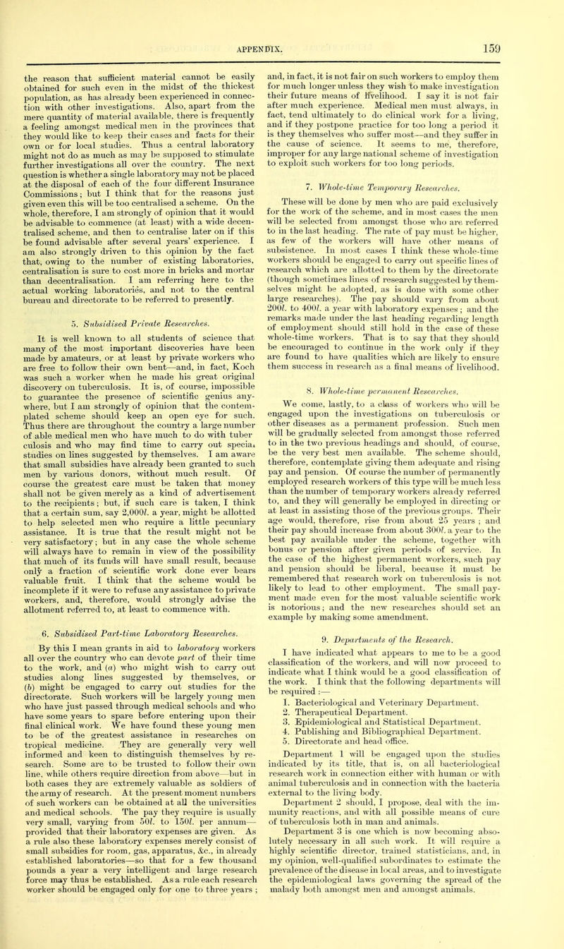 the reason that sufficient material cannot be easily obtained for such even in the midst of the thickest poptilation, as has already been experienced in connec- tion with other investigations. Also, apart from the mere quantity of material available, there is frequently a feeling amongst medical men in the provinces that they woiild like to keep their cases and facts for their own or for local studies. Thus a central laboratory might not do as much as may be supposed to stimulate further investigations all over the country. The next question is whether a single laboratory may not be placed at the disposal of each of the four different Insurance Commissions; but I think that for the reasons just given even this will be too centralised a scheme. On the whole, therefore, I am strongly of opinion that it would be advisable to commence (at least) with a wide decen- tralised scheme, and then to centralise later on if this be found advisable after several years' experience. I am also strongly driven to this opinion by the fact that, owing to the number of existing laboratories, centralisation is sure to cost more in bricks and mortar than decentralisation. I am referring here to the actual working laboratories, and not to the central bureau and directorate to be referred to presently. 5. Subsidised Private Researches. It is well known to all students of science that many of the most important discoveries have been made by amateurs, or at least by private workers who are free to follow their own bent—and, in fact, Koch was such a worker when he made his great original discovery on tiiberculosis. It is, of course, impossible to guarantee the presence of scientific genius any- where, but I am strongly of opinion that the contem- plated scheme should keep an open eye for svich. Thus there are throughout the country a large number of able medical men who have miich to do with tuber culosis and who may find time to carry out special studies on lines suggested by themselves. I am aware that small subsidies have already been granted to such men by variou.s donors, without much result. Of course the greatest cai-e must be taken that money shall not be given merely as a kind of advertisement to the recipients; but, if such care is taken, I think that a certain sum, say 2,000?. a year, might be allotted to help selected men who require a little pecxmiary assistance. It is true that the result might not be very satisfactory; but in any case the whole scheme will always have to remain in view of the possibility that much of its funds will have small result, because only a fraction of scientific work done ever bears valuable fruit. I think that the scheme would be incomplete if it were to refuse any assistance to private workers, and, therefore, would strongly advise the allotment refeiTcd to, at least to commence with. 6. Subsidised Part-time Laboratory Researches. By this I mean grants in aid to laboratory workers all over the country who can devote part of their time to the work, and (a) who might wish to carry out studies along lines suggested by themselves, or (b) might be engaged to carry out studies for the directorate. Such workers will be largely young men who have just passed through medical schools and who have some years to spare before entering upon their final clinical work. We have found these young men to be of the greatest assistance in researches on tropical medicine. They are generally very well informed and keen to distinguish themselves by re- search. Some are to be trusted to follow their own line, while others require direction from above—but in both cases they are extremely valuable as soldiers of the army of research. At the present moment numbers of sxich workers can be obtained at all the universities and medical schools. The pay they require is usually very small, varying from SOL to 150L per annum— provided that their laboratoiy expenses are given. As a rule also these laboratory expenses merely consist of small subsidies for room, gas, apparatus, &c., in already established laboi-atories—so that for a few thousand pounds a year a veiy intelligent and large research force may thus be established. As a rule each j-esearch worker should be engaged only for one to three years ; and, in fact, it is not fair on such workers to employ them for much longer unless they wish to make investigation their future means of livelihood. I say it is not fair after much experience. Medical men must always, in fact, tend ultimately to do clinical work for a living, and if they postpone jjractice for too long a period it is they themselves who suffer most—and they suffer in the cause of science. It seems to me, therefoi-e, improper for any large national scheme of investigation to exploit such workers for too long periods. 7. Whole-time Temporary Researches. These will be done by men who are paid exclusively for the work of the scheme, and in most cases the men will be selected from amongst those who are. refen-ed to in the last heading. The rate of pay must be higher, as few of the workers will have other means of subsistence. In most cases I think these whole-time workers shovild be engaged to cany o\it specific lines of research which are allotted to them by the directorate (though sometimes lines of research suggested by them- selves niiglit be adopted, as is done with some other large researches). The pay should vary from about 2,001. to 400/. a year with laboratory expenses ; and the remarks made under the last heading regarding length of employment should still hold in the case of these whole-time workers. That is to say that they shoiild be encouraged to continue in the work only if they are found to have qualities which are likely to ensiu-e them success in research as a final means of livelihood. 8. Whole-time permanent Researches. We come, lastly, to a class of workers who will be engaged upon the investigations on tuberculosis or other diseases as a permanent profession. Such men will be gradually selected fi'om amongst those referi'ed to in the two previous headings and should, of course, be the very best men available. The scheme should, therefore, contemplate giving them adequate and rising pay and pension. Of cora-se the number of permanently employed research workers of this ty^je will be much less than the number of temporary workers already referred to, and they will generally be employed in directing or at least in assisting those of the previous groups. Their age would, therefore, lise from about 25 years ; and their pay should increase from about 300Z. a year to the best pay available under the scheme, together with bonus or pension after given periods of seivice. In the case of the highest permanent workers, such pay and pension should be liberal, because it must be remembered that research work on tuljerciilosis is not likely to lead to other employment. The small pay- ment made evew for the most valuable scientific work is notorious; and the new researches should set an example by making some amendment. 9. Departments of the Research. I have indicated what appears to me to be a good classification of the workers, and will now proceed to indicate what I think would be a good classification of the work. I think that the following departments will be reqiiired :— 1. Bacteriological and Yeterinaiy Department. 2. Therapeutical Department. 3. Epidemiological and Statistical Department. 4. Publisliing and Bibliographical Department. 5. Directorate and head office. Department 1 will be engaged wpow the studies indicated by its title, that is, on all Ijacteriological research work in connection either with human or with animal tuberculosis and in connection with the bacteria external to the living body. Department 2 should, I propose, deal witli the im- munity reactions, and with all possi])le means of cure of tuberculosis both in man and animals. Department 3 is one which is now becoming abso- lutely necessary in all such work. It will require a highly scientific director, trained statisticians, and. in my opinion, well-qualified subordinates to estimate the prevalence of the disease in local areas, and to investigate the epidemiological laws governing the spread of the malady botli amongst men and amongst animals.