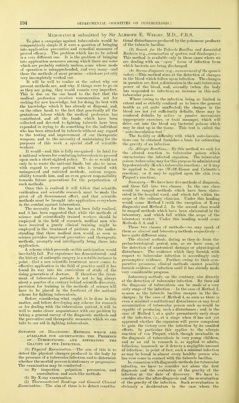 Memorandum submitted by Sir i To plan a campaign against tubei'ciilosis would be •comparatively simple if it we)-e a qviestion of bringing into api^lication j^i'eventive and remedial measures of proved efficacy. The proT)lem wliich has to be solved is a very different one. It is the problem of Ijringing into application measures among which there are some which are prol:)ably entirely useless, some whose mode of operation is misapprehended, and very manj^—and these the methods of most promise—which are yet only very incompletely worked out. It will be well to realise at the outset why our present methods are, and why. if things were to go on as they are going, they would remain very imperfect. This is due on the one hand to the fact that the medical profession receives remuneration, not for seeking for new knowledge, but for doing its best with the knowledge which it has already at disposal, and, on the other hand, to the fact that practically all the gratuitous labour which the medical profession has contributed, and all the funds which have been collected and devoted to fighting tu])ercle have been expended in trying to do something for the individual who has been attacked by tubercle without any regard to the testing and improvement of our therapeutic weapons, and to the necessity of maintaining for the purposes of this work a special staff of scientific workers. It would—and this is fully recognised—be fatal for a national scheme for combating tuberculosis to proceed upon such a short-sighted policy. To do so would not only be to waste the national funds, hut also to incur, with regard to every patient who is treated Avith unimproved and untested methods, serious respon- sibility towards him, and an even graver responsibility towards future generations for the perpetuation of such methods. Once this is realised it will follow that scientific verification and scientific research must be made the pivot of all Government effort, and that scientific methods must be brought into application everywhere in the combat against tuberculosis. The necessity for this has not been fully realised, and it has been suggested that, while the methods of science and scientifically trained workers should be employed in the field of research, medical men who have received a purely clinical training might l)e employed in the treatment of patients on the under- standing that these medical men would, as soon as science provides improved preventive and therapexitic methods, promptly and intelligently bring these into application. A scheme which proceeds on this anticipation would inevitably fail. For experience has demonstrated—and the history of antiseptic surgery is a notable instance in ^ point—that a nevv^ scientific treatment never comes to effective application in the field of practice until it has found its way into the curriculum of study of the rising generation of doctors. If therefore the treat- ment of tuberculous patients is not to lag always about a quarter of a century behind scientific discovery, jjrovision for training in the methods of science will have to be jDlaced in the forefront of the national scheme for fighting tuberculosis. Before considering what ought to be done in this matter, aiid before developing any scheme for research •or for dealing with the tuberculous patient, it will be well to make closer acquaintance with our jDroblem by taking a general survey of the diagnostic methods and the preventive and therapeiitic measures which we can take to our aid in fighting tuberculosis. Synopsis of Diagnostic Methods which are available for ascertaining the presence OP Tuberculosis, and estimating the GrRAVITY OP THE INFECTION. (1) Physical Examination.—The aim of this is to detect the physical changes produced in the Ijody by the presence of a tubercular infection, and to determine whether the morbid process is stationary or progressive. The examination may be conducted :— {a) By inspection, palpation.' percussion, and auscultation, and such-like methods. [h) By X-ray examination. (2) Thermometrical Readings and General Clinical Examination.—The aim of these is to detect constitu- .LMROTH E. Wright, ]\LD., F.R.S. tional disturbances produced by the poisonovis products of the tubercle bacillus. (3) Search for the Tubercle Bacillus and Associated Bacteria (e.g., examination of sputum and discharges.)—• This method is available only in those cases where we are dealing with an  openfocus of infection from which l^acteria are being discharged. (4) Serum-diagnosis (e.g., measurement of the opsonic index).—This method aims at the detection of changes in the blood which follow upon infection. The changes in question are, first, a diminution in the anti-tubercular power of the blood, and, secondly (when the body has responded to infection) an increase in this anti- tul)ercular power. Where (owing to the infection being so limited in extent and so strictly confined as to leave the general health as yet quite unaffected) the changes in the l^lood are not yet sufficiently definite, these may be rendered definite by active or passive movements (approj^riate exercises, or local massage), which will drive out into the blood any l)acterial poisons which may be shut up in the tissue. This test is called the '• auto-inoculation test. The facility or difficulty with which auto-inocula- tions can be obtained furnishes a basis for estimating the gravity of an infection. (5) Allergic Reactions.—By this method we seek for the altered reaction to tubercular poison wliich cJiaracterises the infected organism. The tubercular poison (tuberculin) may for this purp(_)se be administered hypodermically (Kochs tuberculin reaction) ; or it may be applied to the eye (Woltt'-Bisner and Calmette's reaction); or it may be applied upon the skin (von Pirquet's reaction). Summary.—We have here five methods of diagnosis, and these fall into two classes. In the one class would 1)6 ranged methods which have been elabo- rated in the hospital wai-d. and which fall within the scope of the ordinary clinician. Under this heading- would come Method 1 (with the exception of X-ray diagnosis) and Method 2. In the second class would be ranged methods which have been elaborated in the laboratory, and which fall within the scope of the laljoratory worker. Under this heading would come Methods 3. 4. and 5. These two classes of methods-—we may speak of them as clinical and lahoratonj methods respectively— have quite different aims. The clinical methods, dating as they do from the prebacteriological period, aim, as we have seen, at the detection of anatomical damage or physiological disturbance. The evidence which they furnish with resj^ect to tubercular infection is accordingly only presumptive evidence. Further, owing to their com- parative grossness, clinical methods cannot possibly furnish evidence of infection vuitil it has already made very considerable progress. Laboratory methods, on the contrary, aim directly at the detection of tubercular infection. By their aid the diagnosis of tuberciilosis can be made at a very early stage of the infection:—In the case of Method 3, as soon as the tubercle bacillus escapes in the dis- charges ; in the case of Method 4, as soon as thei'e is even a minimal constitutional disturbance or any local accumulation of tubercular poison such as would be capable of producing such a disturbance; and, in the case of Method 5, at a quite prematurely early stage of the infection, i.e., at a stage when it has not yet appeared whether the organism will prove competent to gain the victory over the infection by its unaided efforts. In particular this ajDplies to the allergic reaction of von Pirqiiet, which, though invaluable in the diagnosis of tuberculosis in very young children, and as an aid in research is, as applied to adults, fallacious, inasmuch as it detects a negligible amount of infection; in point of fact, such a minimal infection as may be found in almost every healthy person who has e\'er come in contact with the tubercle bacillus. In connexion with diagnostic methods for tubercular infection, we have to considei* not alone the first diagnosis and the evaluation of the gravity of the infection at the date of discovery. We have to consider also the after-diagnosis and the re-evaluation of the gravitj^ of the infection. Such re-evaluation is ol)viously a desideratum in the case where the