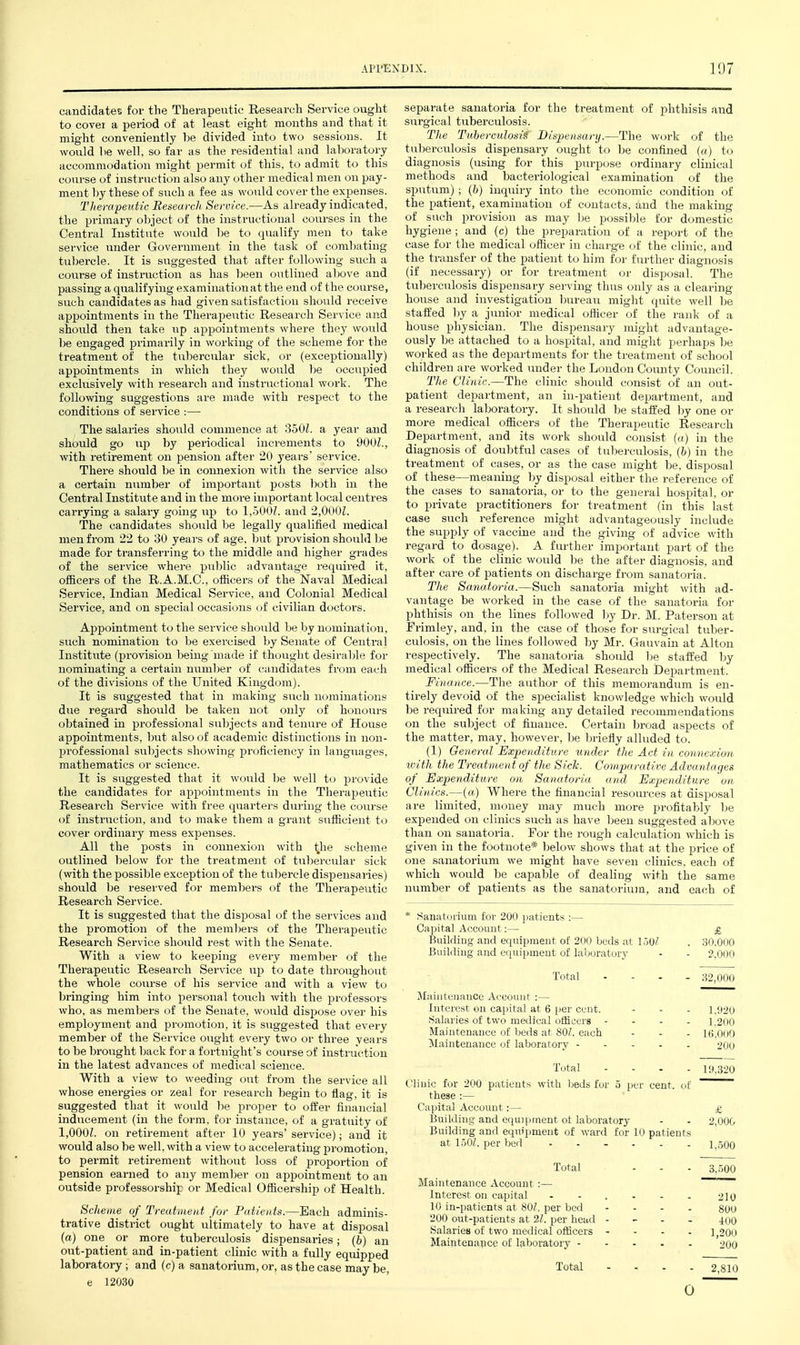 candidates for the Therapeutic Research Service ought to cover a period of at least eight months and that it might conveniently be divided into two sessions. It would lie well, so far as the residential and laboratory accommodation might permit of this, to admit to this course of instruction also any other medical men on pay- ment by these of such a fee as would cover the expenses. Therapeutic Reseurclt Service.—As already indicated, the primary o))ject of the instructional courses in the Central Institute would be to qualify men to take service under Government in the task of combating tuljercle. It is suggested that after following such a course of instruction as has been outlined above and passing a qualifying examination at the end of the course, such candidates as had given satisfaction should receive api^ointments in the Therapeutic Research Service and shoiild then take up appointments where they would be engaged primarily in working of the scheme for the treatment of the tubercular sick, or (exceptionally) appointments in which they would be occupied exclusively with research and instructional work. The following suggestions ai'e made with respect to the conditions of service :— The salaries should commence at 350Z. a year and should go up by periodical increments to 900Z., with retirement on pension after 20 years' service. There should be in connexion with the service also a certain number of important posts both in the Central Institute and in the more important local centres carrying a salary going up to 1,500?. and 2,0()0L The candidates should be legally qualified medical men from 22 to 30 yeai's of age. but provision should be made for transferring to the middle and higher grades of the service where public advantage required it, officers of the R.A.M.C., officers of the Naval Medical Service, Indian Medical Sei'vice, and Colonial Medical Service, and on special occasions of civilian doctors. Appointment to the service should be by nomination, such nomination to be exercised by Senate of Central Institute (provision being made if thought desirable for nominating a certain number of candidates from each of the divisions of the United Kingdom). It is suggested that in making such nominations due regard should be taken not only of honoui's obtained in professional subjects and tenui-e of House appointments, but also of academic distinctions in non- professional subjects showing proficiency in languages, mathematics or science. It is suggested that it would be well to provide the candidates for appointments in the Therapeutic Research Service with free quarters during the course of instruction, and to make them a grant sufficient to cover ordinary mess expenses. All the posts in connexion with the scheme outlined below for the treatment of tubercular sick (with the possible exception of the tubercle dispensaries) should be reserved for members of the Therapeutic Research Service. It is suggested that the disposal of the services and the promotion of the meml^ers of the Therapeutic Research Service should rest with the Senate. With a view to keeping every member of the Therapeutic Research Service up to date throughout the whole course of his service and with a view to bringing him into personal touch with the professors who, as members of the Senate, would dispose over his employment and promotion, it is suggested that every member of the Service ought every two or three years to be brought back for a fortnight's course of instruction in the latest advances of medical science. With a view to weeding out from the service all whose energies or zeal for research begin to flag, it is suggested that it would be proper to offer financial inducement (in the form, for instance, of a gratuity of 1,000L on retirement after 10 years' service); and it would also be well, with a view to accelerating promotion, to permit retirement without loss of proportion of pension earned to any member on appointment to an outside professorship or Medical Officership of Health. Scheme of Treatment for Patients.—Each adminis- trative district ought ultimately to have at disposal (a) one or more tuberculosis dispensaries; (ft) an out-patient and in-patient clinic with a fully equipped laboratory; and (c) a sanatorium, or, as the case may be, e 12030 separate sanatoria for the treatment of phthisis and surgical tuberculosis. The Tuberculosa Bisiieiiaary.—The work of the tul)erculosis dispensary ought to be confined («) to diagnosis (using for this purpose ordinary clinical methods and bacteriological examination of the sputtim) ; (b) inquiry into the economic condition of the patient, examination of contacts, and the making of such provision as may ))e possilile for domestic hygiene ; and (c) the preparation of a report of the case for the medical officer in charg-e of the clinic, and the transfer of the patient to him for further diagnosis (if necessary) or for treatment or disposal. The tuberculosis dispensary serving thus only as a clearing- house and investigation bureau might quite well be staffed by a junior medical officer of the rank of a house physician. The dispensary might advantage- ously be attached to a hospital, and might perhaps be worked as the departments for the treatment of school children are worked under the London County Council. The Clinic.—The clinic should consist of an out- patient department, an in-patient department, and a research laboratory. It should be staffed by one or more medical officers of the Therapeutic Reseai-ch Department, and its work should consist («) in the diagnosis of doubtful cases of tuljerculosis, (b) in the treatment of cases, or as the case might be, disposal of these—meaning by disposal either the reference of the cases to sanatoi'ia, or to the general hospital, or to private practitioners for treatment (in this last case such reference might advantageously include the supply of vaccine and the giving of advice with regard to dosage). A further important part of the work of the clinic would l)e the after diagnosis, and after care of patients on discharge from sanatoria. The Sanatoria.—Such sanatoria might -with ad- vantage be worked in the case of the sanatoria for phthisis on the lines followed by Dr. M. Paterson at Frimley, and, in the case of those for surgical tuber- culosis, on the lines followed by Mr. Gauvain at Alton respectively. The sanatoria should be staffed by medical officers of the Medical Research Department. Finance.—The author of this memorandum is en- tirely devoid of the specialist knowledge which would be required for making any detailed recommendations on the subject of finance. Certain broad aspects of the matter, may, however, l^e briefly alluded to. (1) General Expenditure under the Act in connexion with the Treatment of the Sick. Comparative Advantages of Expenditure on Sanatoria and Expenditure on Clinics.—(a) Where the financial resources at disposal are limited, money may much more profitably be expended on clinics such as have been suggested above than on sanatoria. For the rough calculation which is given in the footnote* below shows that at the price of one sanatorium we might have seven clinics, each of which would be capable of dealing with the same nvimber of patients as the sanatorium, and each of * Sanatorium for 200 jiatients :— Capital Account:— £ Building and eciuipmeot of 200 beds at 1.50^ . .SO.000 Building and equipment of laboratory - - 2.000 Total - - . . 32,000 Jluiiiteuance Account :— Interest on capital at 6 per cent. - - - 1.!I20 Salaries of two medical officers - - - . 1.200 Maintenance of beds at 80/. each - - - 16.000 Maintenance of laboratory 200 Total .... 19.320 Clinic for 200 patients with beds for 5 per cent, of ~~~~ these :— Capital Account:— £ Building and equipment ot laboratory - - 2,000 Building and equipment of ward for 10 patients at 1.50Z. per bed ...... 1..500 Total ... 3, .500 Maintenance Account :— Interest on capital ...... 210 10 in-patients at 80/. per bed .... gyy 200 out-patients at 2/. per head . - . . 400 Salaries of two medical officers - - - . 1,200 Maintenapce of laboratory 2OO Total - , . . 2,810 0