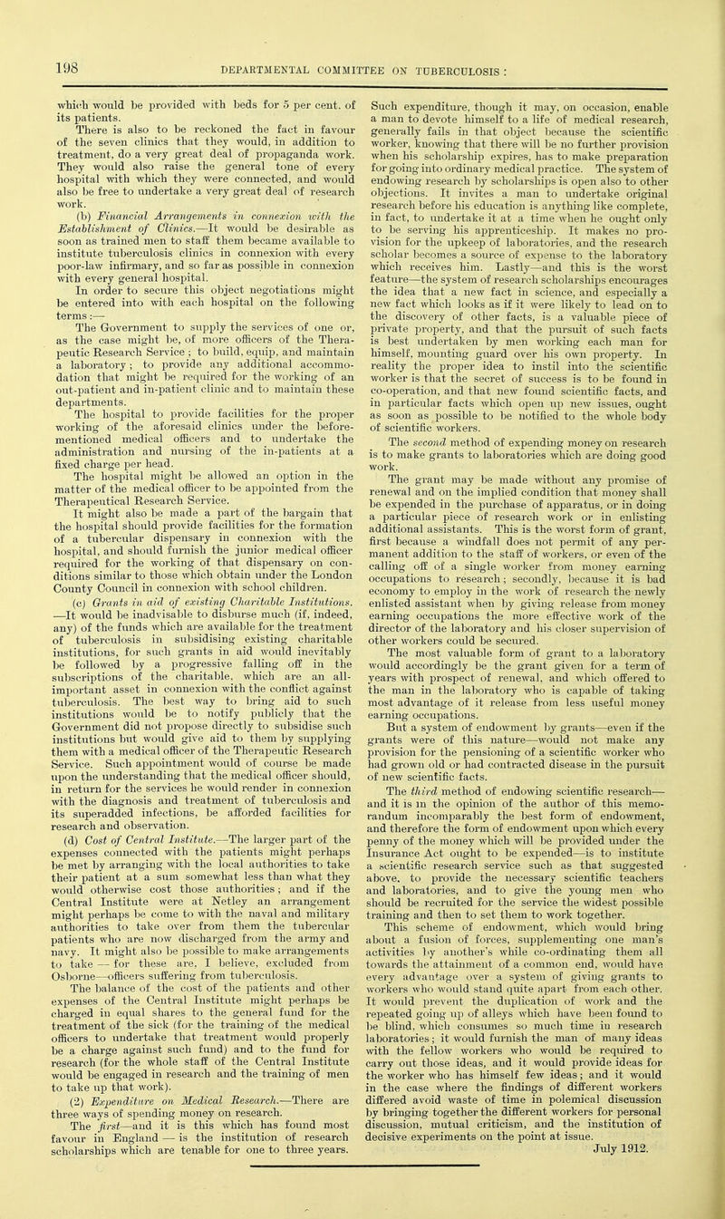 whi(!h would be provided with beds for 5 per cent, of its patients. There is also to be reckoned the fact in favour of the seven clinics that they would, in addition to treatment, do a very great deal of propaganda work. They would also raise the general tone of every hospital vnth which they were connected, and would also be free to undertake a very great deal of i-esearch work. (b) Financial Arrangements in connexion with the Establishment of Clinics.—It would be desirable as soon as trained men to staff them became available to institute tuberculosis clinics in connexion with every poor-law infirmary, and so far as jDOSsH^le in connexion with every general hospital. In order to secure this object negotiations might be entered into with each hospital on the following terms:— The Government to supply the services of one or, as the case might be, of more officers of the Thera- peutic Research Service ; to build, equip, and maintain a laboratory; to provide any additional accommo- dation that might be required for the working of an out-patient and in-patient clinic and to maintain these departments. The hospital to provide facilities for the jproper working of the aforesaid clinics under the before- mentioned medical officers and to undertake the administration and nursing of the in-patients at a fixed charge per head. The hospital might be allowed an option in the matter of the medical officer to be appointed from the Therapeutical Research Service. It might also be made a part of the bargain that the hospital should provide facilities for the formation of a tubercular dispensary in connexion with the hospital, and should furnish the junior medical officer required for the working of that dispensary on con- ditions similar to those which obtain under the London County Council in connexion with school children. (cj Grants in aid of existing Charitable Institutions, —It would be inadvisable to disburse much (if, indeed, any) of the fvinds which are available for the treatment of tuberculosis in subsidising existing charitable institutions, for such grants in aid would inevitably be followed by a progressive falling off in the subscriptions of the charitable, which are an all- important asset in connexion with the conflict against tuberculosis. The best way to bring aid to such institutions would be to notify publicly that the Government did not propose directly to subsidise such institutions but would give aid to them l)y supplying them with a medical officer of the Therapeutic Research Service. Such appointment would of course be made upon the understanding that the medical officer should, in return for the services he would render in connexion with the diagnosis and treatment of tuberculosis and its superadded infections, be afforded facilities for research and observation. (d) Cost of Central Institute.—The larger part of the expenses connected with the patients might perhaps be met by arranging with the local authorities to take their patient at a sum somewhat less than what they would otherwise cost those authorities; and if the Central Institute were at Netley an arrangement might perhaps be come to with the naval and military authorities to take over from them the tubercular patients who are now discharged from the army and navy. It might also he possible to make arrangements to take — for these are, I believe, excluded from Osborne—officers suffering from tuberculosis. The balance of the cost of the patients and other expenses of the Central Institute might perhaps be charged in equal shares to the general fund for the treatment of the sick (for the training of the medical officers to undertake that treatment would properly be a charge against such fund) and to the fund for research (for the whole staff of the Central Institute would be engaged in research and the training of men to take up that work). (2) Dxpenditare on Medical Research.—There are three ways of spending money on research. The first—and it is this which has found most favour in England — is the institution of research scholarships which are tenable for one to three years. Such expenditure, though it may, on occasion, enable a man to devote himself to a life of medical research, generally fails in that object because the scientific worker, knowing that there will be no fm'ther provision when his scholarship expires, has to make preparation for going into ordinai-y medical practice. The system of endowing research by scholarships is open also to other objections. It invites a man to undertake original research before his education is anything like comj^lete, in fact, to undertake it at a time when he ought only to be serving his apprenticeship. It makes no pro- vision for the iipkeep of laboratories, and the research scholar becomes a source of expense to the laboratory which receives him. Lastly—and this is the worst feature—the system of research scholarships encourages the idea that a new fact in science, and especially a new fact which looks as if it were likely to lead on to the discovery of other facts, is a valuable piece of private property, and that the pursuit of such facts is best undertaken by men working each man for himself, mounting guard over his own property. In reality the proper idea to instil into the scientific worker is that the secret of success is to be found in co-operation, and that new found scientific facts, and in particular facts which open up new issues, ought as soon as possible to be notified to the whole body of scientific workers. The second method of expending money on research is to make grants to laboratories which are doing good work. The grant may be made without any promise of renewal and on the implied condition that money shall be expended in the purchase of apparatus, or in doing a particular piece of research work or in enlisting additional assistants. This is the worst form of grant, first because a windfall does not permit of any per- manent addition to the staff of workers, or even of the calling off of a single worker from money earning occupations to research; secondly, because it is bad economy to employ in the work of research the newly enlisted assistant when l3y giving release from money earning occupations the more effective woi'k of the director of the laboratory and his closer supervision of other workers could be seciu'ed. The most valuable form of grant to a laboratory would accordingly be the grant given for a term of years with prospect of renewal, and which offered to the man in the laljoratory who is capable of taking most advantage of it release from less useful money earning occupations. But a system of endowment by grants—even if the grants were of this natm'e—would not make any provision for the pensioning of a scientific worker who had grown old or had contracted disease in the pursuit of new scientific facts. The third method of endowing scientific research— and it is m the opinion of the author of this memo- randmn incomparably the Ijest form of endowment, and therefore the form of endowment upon which every penny of the money which will be provided under the Insurance Act ought to be expended—is to institute a scientific research service such as that suggested above, to provide the necessary scientific teachers and laboratories, and to give the young men who should be recruited for the service the widest possible training and then to set them to work together. This scheme of endowment, which would bring about a fusion of forces, supplementing one man's activities by another's while co-ordinating them all towards the attainment of a common end, would have every advantage over a system of giving grants to workers who would stand quite apart from each other. It would prevent the duplication of work and the repeated going up of alleys which have been found to be blind, which consumes so much time in research laboratories; it would furnish the man of many ideas with the fellow workers who would be required to carry out those ideas, and it would provide ideas for the worker who has himself few ideas; and it would in the case where the findings of different workers differed avoid waste of time in polemical discussion by bringing together the different workers for personal discussion, mutual criticism, and the institution of decisive experiments on the point at issue. July 1912.