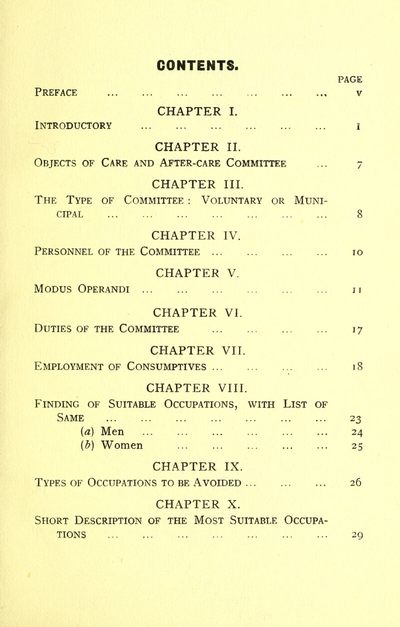 CONTENTS. PAGE Preface v CHAPTER I. Introductory i CHAPTER II. Objects of Care and After-care Committee ... 7 CHAPTER III. The Type of Committee : Voluntary or Muni- cipal 8 CHAPTER IV. Personnel of the Committee 10 CHAPTER V. Modus Operandi u CHAPTER VI. Duties of the Committee 17 CHAPTER VII. Employment of Consumptives 18 CHAPTER VIII. Finding of Suitable Occupations, with List of Same 23 (a) Men 24 {b) Women 25 CHAPTER IX. Types of Occupations to be Avoided 26 CHAPTER X. Short Description of the Most Suitable Occupa- tions 29