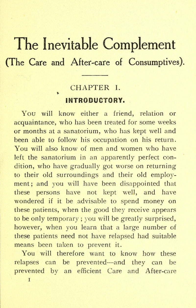 The Inevitable Complement (The Care and After-care of Consumptives). CHAPTER I. INTRODUCTORY. You will know either a friend, relation or acquaintance, who has been treated for some weeks or months at a sanatorium, who has kept well and been able to follow his occupation on his return. You will also know of men and women who have left the sanatorium in an apparently perfect con- dition, who have gradually got worse on returning to their old surroundings and their old employ- ment; and you will have been disappointed that these persons have not kept well, and have wondered if it be advisable to spend money on these patients, when the good they receive appears to be only temporary ; you will be greatly surprised, however, when you learn that a large number of these patients need not have relapsed had suitable means been taken to prevent it. You will therefore want to know how these relapses can be prevented—and they can be prevented by an efficient Care and After-care