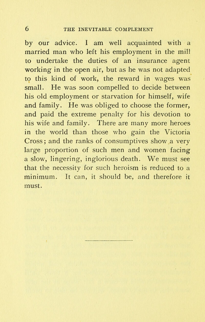 by our advice. I am well acquainted with a married man who left his employment in the mill to undertake the duties of an insurance agent working in the open air, but as he was not adapted to this kind of work, the reward in wages was small. He was soon compelled to decide between his old employment or starvation for himself, wife and family. He was obliged to choose the former, and paid the extreme penalty for his devotion to his wife and family. There are many more heroes in the world than those who gain the Victoria Cross; and the ranks of consumptives show a very large proportion of such men and women facing a slow, lingering, inglorious death. We must see that the necessity for such heroism is reduced to a minimum. It can, it should be, and therefore it must.