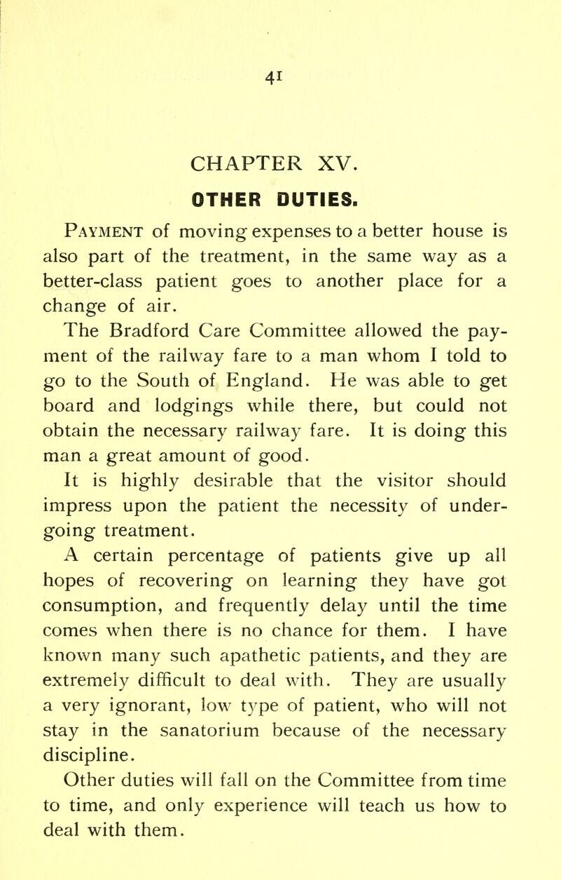 CHAPTER XV. OTHER DUTIES. Payment of moving expenses to a better house is also part of the treatment, in the same way as a better-class patient goes to another place for a change of air. The Bradford Care Committee allowed the pay- ment of the railway fare to a man whom I told to go to the South of England. He was able to get board and lodgings while there, but could not obtain the necessary railway fare. It is doing this man a great amount of good. It is highly desirable that the visitor should impress upon the patient the necessity of under- going treatment. A certain percentage of patients give up all hopes of recovering on learning they have got consumption, and frequently delay until the time comes when there is no chance for them. I have known many such apathetic patients, and they are extremely difficult to deal with. They are usually a very ignorant, low type of patient, who will not stay in the sanatorium because of the necessary discipline. Other duties will fall on the Committee from time to time, and only experience will teach us how to deal with them.