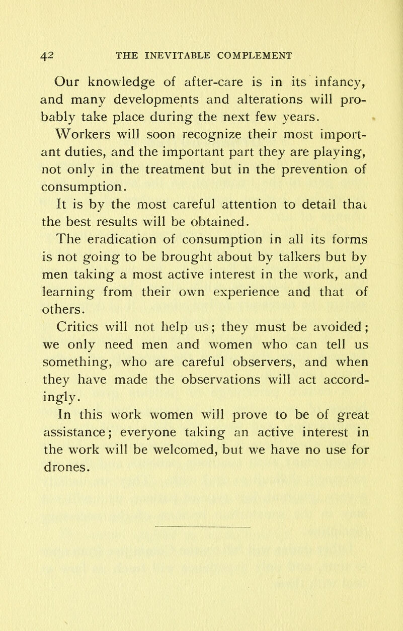 Our knowledge of after-care is in its infancy, and many developments and alterations will pro- bably take place during the next few years. Workers will soon recognize their most import- ant duties, and the important part they are playing, not only in the treatment but in the prevention of consumption. It is by the most careful attention to detail thai the best results will be obtained. The eradication of consumption in all its forms is not going to be brought about by talkers but by men taking a most active interest in the work, and learning from their own experience and that of others. Critics will not help us; they must be avoided; we only need men and women who can tell us something, who are careful observers, and when they have made the observations will act accord- ingly. In this work women will prove to be of great assistance; everyone taking an active interest in the work will be welcomed, but we have no use for drones.