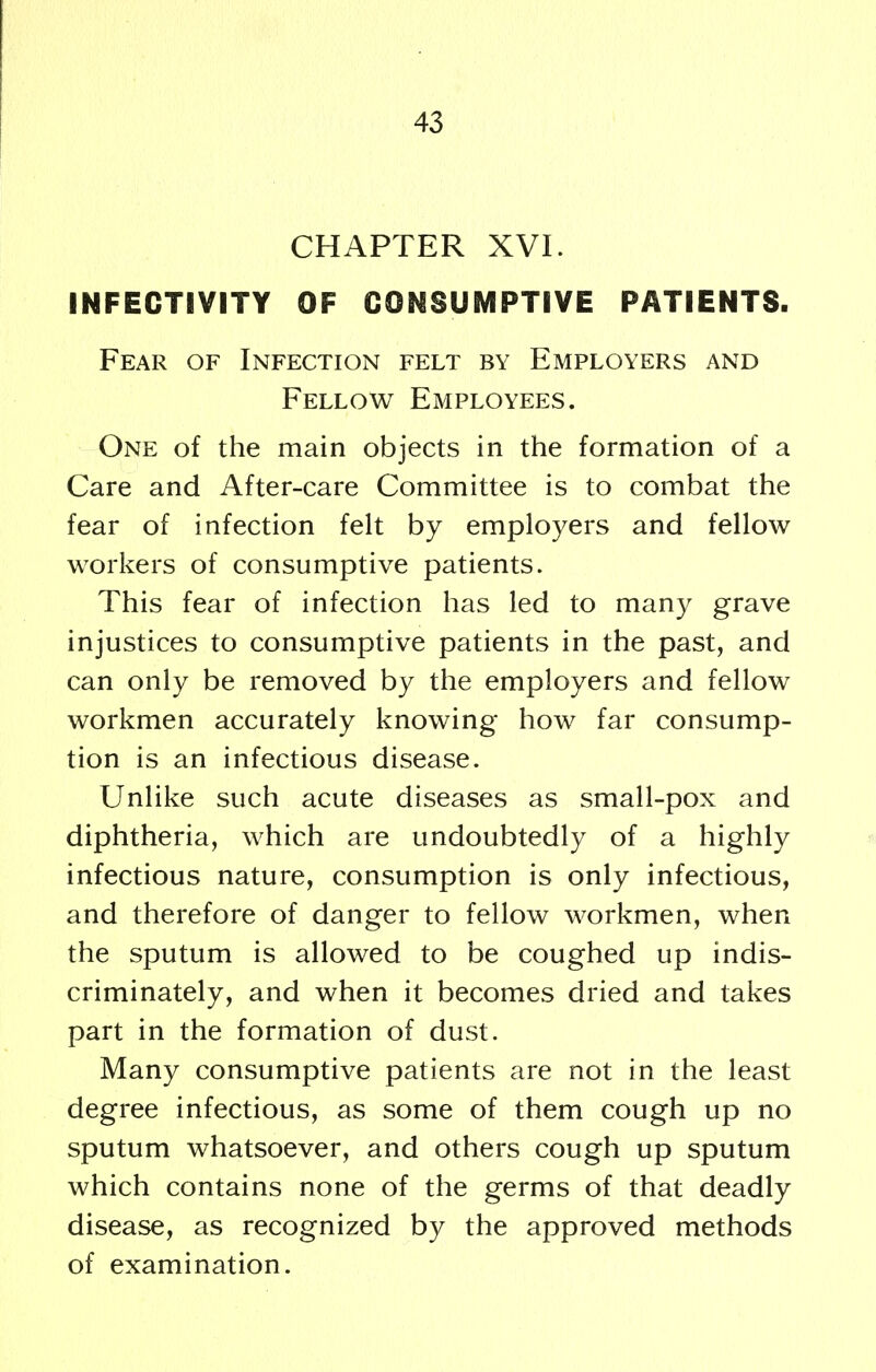 CHAPTER XVI. INFEGTIVITY OF CONSUMPTIVE PATIENTS. Fear of Infection felt by Employers and Fellow Employees. One of the main objects in the formation of a Care and After-care Committee is to combat the fear of infection felt by employers and fellow workers of consumptive patients. This fear of infection has led to many grave injustices to consumptive patients in the past, and can only be removed by the employers and fellow workmen accurately knowing how far consump- tion is an infectious disease. Unlike such acute diseases as small-pox and diphtheria, which are undoubtedly of a highly infectious nature, consumption is only infectious, and therefore of danger to fellow workmen, when the sputum is allowed to be coughed up indis- criminately, and when it becomes dried and takes part in the formation of dust. Many consumptive patients are not in the least degree infectious, as some of them cough up no sputum whatsoever, and others cough up sputum which contains none of the germs of that deadly disease, as recognized by the approved methods of examination.