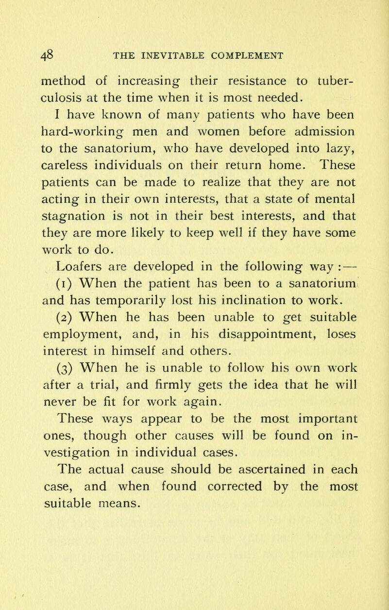 method of increasing their resistance to tuber- culosis at the time when it is most needed. I have known of many patients who have been hard-working men and women before admission to the sanatorium, who have developed into lazy, careless individuals on their return home. These patients can be made to realize that they are not acting in their own interests, that a state of mental stagnation is not in their best interests, and that they are more likely to keep well if they have some work to do. Loafers are developed in the following way : — (1) When the patient has been to a sanatorium and has temporarily lost his inclination to work. (2) When he has been unable to get suitable employment, and, in his disappointment, loses interest in himself and others. (3) When he is unable to follow his own work after a trial, and firmly gets the idea that he will never be fit for work again. These ways appear to be the most important ones, though other causes will be found on in- vestigation in individual cases. The actual cause should be ascertained in each case, and when found corrected by the most suitable means.